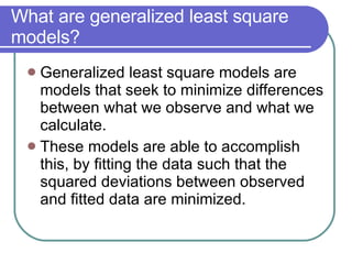 What are generalized least square models? Generalized least square models are models that seek to minimize differences between what we observe and what we calculate. These models are able to accomplish this, by fitting the data such that the squared deviations between observed and fitted data are minimized. 