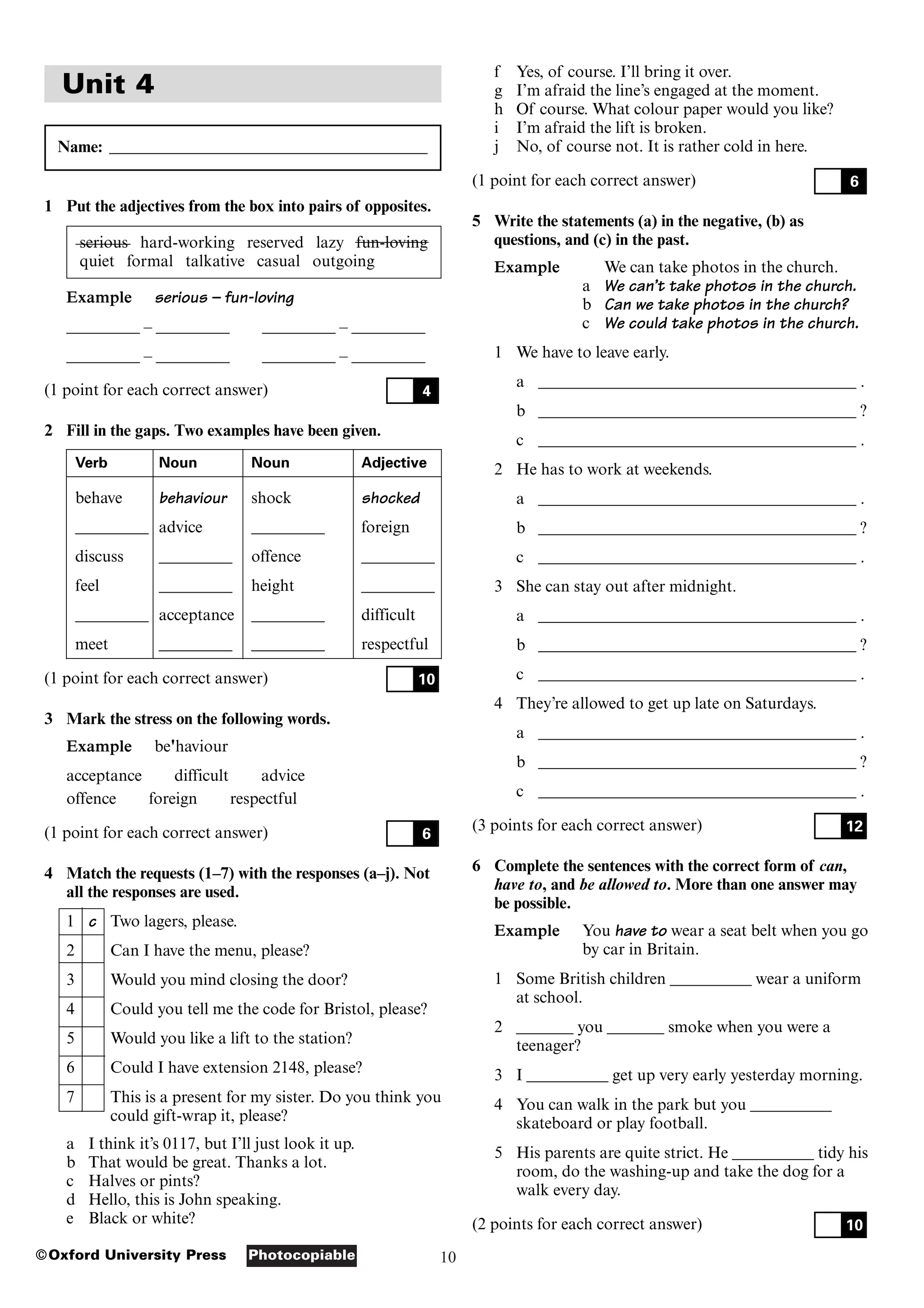 10
Photocopiable
©Oxford University Press
Unit 4
Name: _______________________________________
1 Put the adjectives from the box into pairs of opposites.
serious hard-working reserved lazy fun-loving
quiet formal talkative casual outgoing
Example serious – fun-loving
_________ – _________ _________ – _________
_________ – _________ _________ – _________
(1 point for each correct answer)
2 Fill in the gaps. Two examples have been given.
Verb Noun Noun Adjective
behave behaviour shock shocked
_________ advice _________ foreign
discuss _________ offence _________
feel _________ height _________
_________ acceptance _________ difficult
meet _________ _________ respectful
(1 point for each correct answer)
3 Mark the stress on the following words.
Example be'haviour
acceptance difficult advice
offence foreign respectful
(1 point for each correct answer)
4 Match the requests (1–7) with the responses (a–j). Not
all the responses are used.
1 c Two lagers, please.
2 Can I have the menu, please?
3 Would you mind closing the door?
4 Could you tell me the code for Bristol, please?
5 Would you like a lift to the station?
6 Could I have extension 2148, please?
7 This is a present for my sister. Do you think you
could gift-wrap it, please?
a I think it’s 0117, but I’ll just look it up.
b That would be great. Thanks a lot.
c Halves or pints?
d Hello, this is John speaking.
e Black or white?
6
10
4
f Yes, of course. I’ll bring it over.
g I’m afraid the line’s engaged at the moment.
h Of course. What colour paper would you like?
i I’m afraid the lift is broken.
j No, of course not. It is rather cold in here.
(1 point for each correct answer)
5 Write the statements (a) in the negative, (b) as
questions, and (c) in the past.
Example We can take photos in the church.
a We can’t take photos in the church.
b Can we take photos in the church?
c We could take photos in the church.
1 We have to leave early.
a _______________________________________ .
b _______________________________________ ?
c _______________________________________ .
2 He has to work at weekends.
a _______________________________________ .
b _______________________________________ ?
c _______________________________________ .
3 She can stay out after midnight.
a _______________________________________ .
b _______________________________________ ?
c _______________________________________ .
4 They’re allowed to get up late on Saturdays.
a _______________________________________ .
b _______________________________________ ?
c _______________________________________ .
(3 points for each correct answer)
6 Complete the sentences with the correct form of can,
have to, and be allowed to. More than one answer may
be possible.
Example You have to wear a seat belt when you go
by car in Britain.
1 Some British children __________ wear a uniform
at school.
2 _______ you _______ smoke when you were a
teenager?
3 I __________ get up very early yesterday morning.
4 You can walk in the park but you __________
skateboard or play football.
5 His parents are quite strict. He __________ tidy his
room, do the washing-up and take the dog for a
walk every day.
(2 points for each correct answer) 10
12
6
 