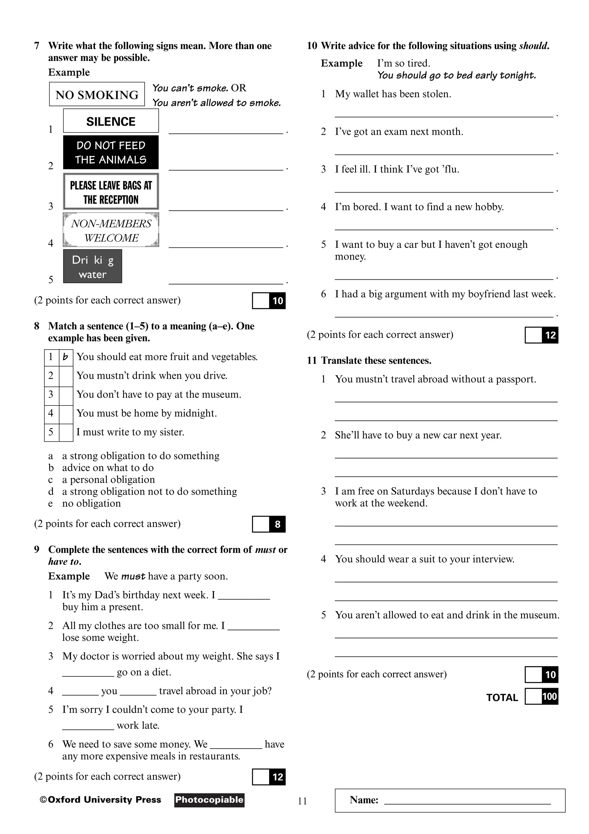 11
Photocopiable
©Oxford University Press Name: ________________________________
7 Write what the following signs mean. More than one
answer may be possible.
Example
You can’t smoke. OR
You aren’t allowed to smoke.
1 ______________________ .
2 ______________________ .
3 ______________________ .
4 ______________________ .
5 ______________________ .
(2 points for each correct answer)
8 Match a sentence (1–5) to a meaning (a–e). One
example has been given.
1 b You should eat more fruit and vegetables.
2 You mustn’t drink when you drive.
3 You don’t have to pay at the museum.
4 You must be home by midnight.
5 I must write to my sister.
a a strong obligation to do something
b advice on what to do
c a personal obligation
d a strong obligation not to do something
e no obligation
(2 points for each correct answer)
9 Complete the sentences with the correct form of must or
have to.
Example We must have a party soon.
1 It’s my Dad’s birthday next week. I __________
buy him a present.
2 All my clothes are too small for me. I __________
lose some weight.
3 My doctor is worried about my weight. She says I
__________ go on a diet.
4 _______ you _______ travel abroad in your job?
5 I’m sorry I couldn’t come to your party. I
__________ work late.
6 We need to save some money. We __________ have
any more expensive meals in restaurants.
(2 points for each correct answer) 12
8
10
Drin kin g
water
NON-MEMBERS
WELCOME
PLEASE LEAVE BAGS AT
THE RECEPTION
DO NOT FEED
THE ANIMALS
SILENCE
NO SMOKING
10 Write advice for the following situations using should.
Example I’m so tired.
You should go to bed early tonight.
1 My wallet has been stolen.
__________________________________________ .
2 I’ve got an exam next month.
__________________________________________ .
3 I feel ill. I think I’ve got ’flu.
__________________________________________ .
4 I’m bored. I want to find a new hobby.
__________________________________________ .
5 I want to buy a car but I haven’t got enough
money.
__________________________________________ .
6 I had a big argument with my boyfriend last week.
__________________________________________ .
(2 points for each correct answer)
11 Translate these sentences.
1 You mustn’t travel abroad without a passport.
___________________________________________
___________________________________________
2 She’ll have to buy a new car next year.
___________________________________________
___________________________________________
3 I am free on Saturdays because I don’t have to
work at the weekend.
___________________________________________
___________________________________________
4 You should wear a suit to your interview.
___________________________________________
___________________________________________
5 You aren’t allowed to eat and drink in the museum.
___________________________________________
___________________________________________
(2 points for each correct answer)
TOTAL 100
10
12
 