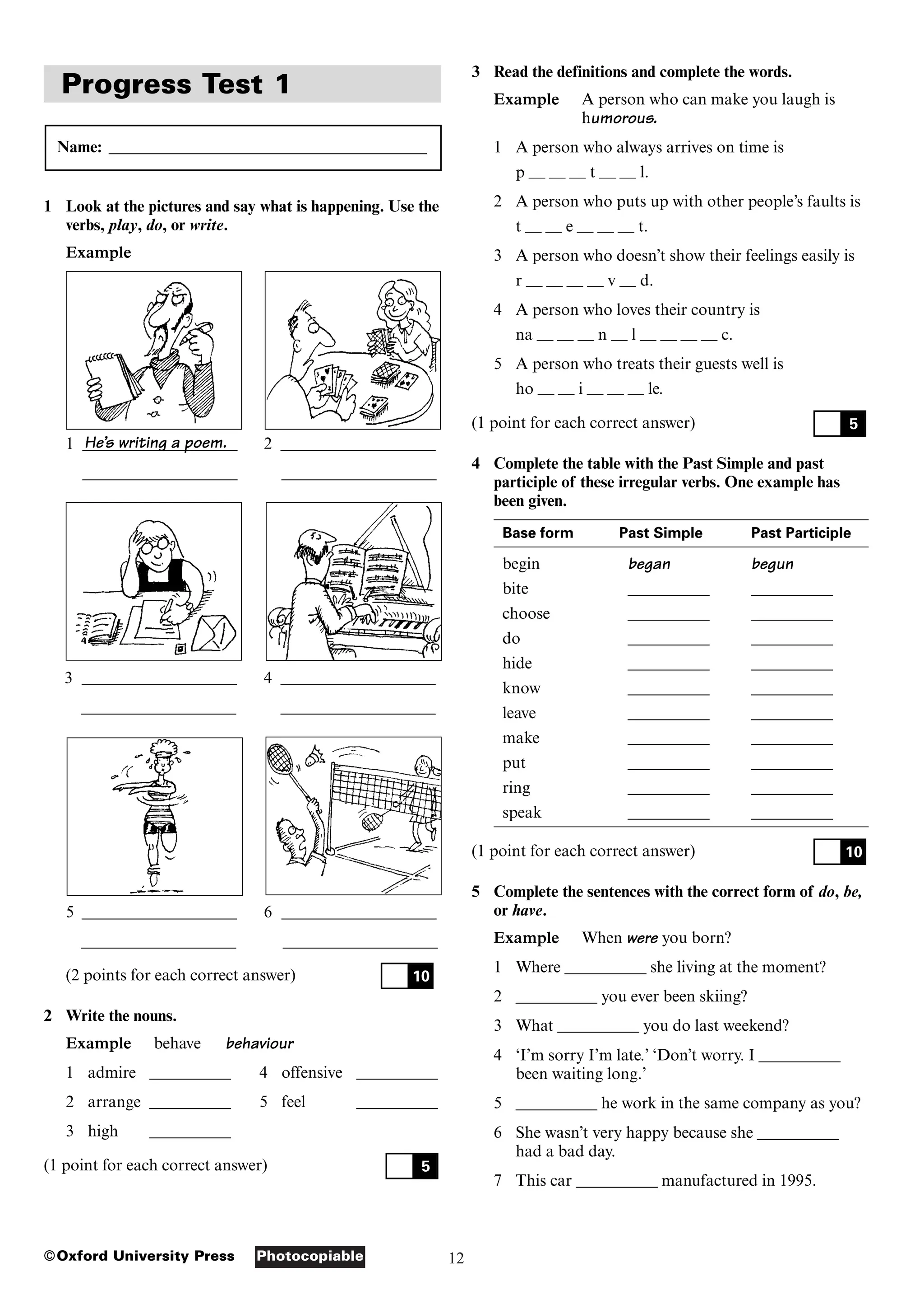12
Photocopiable
©Oxford University Press
Progress Test 1
Name: _______________________________________
1 Look at the pictures and say what is happening. Use the
verbs, play, do, or write.
Example
1 ___________________ 2 ___________________
___________________ ___________________
3 ___________________ 4 ___________________
___________________ ___________________
5 ___________________ 6 ___________________
___________________ ___________________
(2 points for each correct answer)
2 Write the nouns.
Example behave behaviour
1 admire __________ 4 offensive __________
2 arrange __________ 5 feel __________
3 high __________
(1 point for each correct answer) 5
10
3 Read the definitions and complete the words.
Example A person who can make you laugh is
humorous.
1 A person who always arrives on time is
p — — — t — — l.
2 A person who puts up with other people’s faults is
t — — e — — — t.
3 A person who doesn’t show their feelings easily is
r — — — — v — d.
4 A person who loves their country is
na — — — n — l — — — — c.
5 A person who treats their guests well is
ho — — i — — — le.
(1 point for each correct answer)
4 Complete the table with the Past Simple and past
participle of these irregular verbs. One example has
been given.
Base form Past Simple Past Participle
begin began begun
bite __________ __________
choose __________ __________
do __________ __________
hide __________ __________
know __________ __________
leave __________ __________
make __________ __________
put __________ __________
ring __________ __________
speak __________ __________
(1 point for each correct answer)
5 Complete the sentences with the correct form of do, be,
or have.
Example When were you born?
1 Where __________ she living at the moment?
2 __________ you ever been skiing?
3 What __________ you do last weekend?
4 ‘I’m sorry I’m late.’ ‘Don’t worry. I __________
been waiting long.’
5 __________ he work in the same company as you?
6 She wasn’t very happy because she __________
had a bad day.
7 This car __________ manufactured in 1995.
10
5
He’s writing a poem.
 