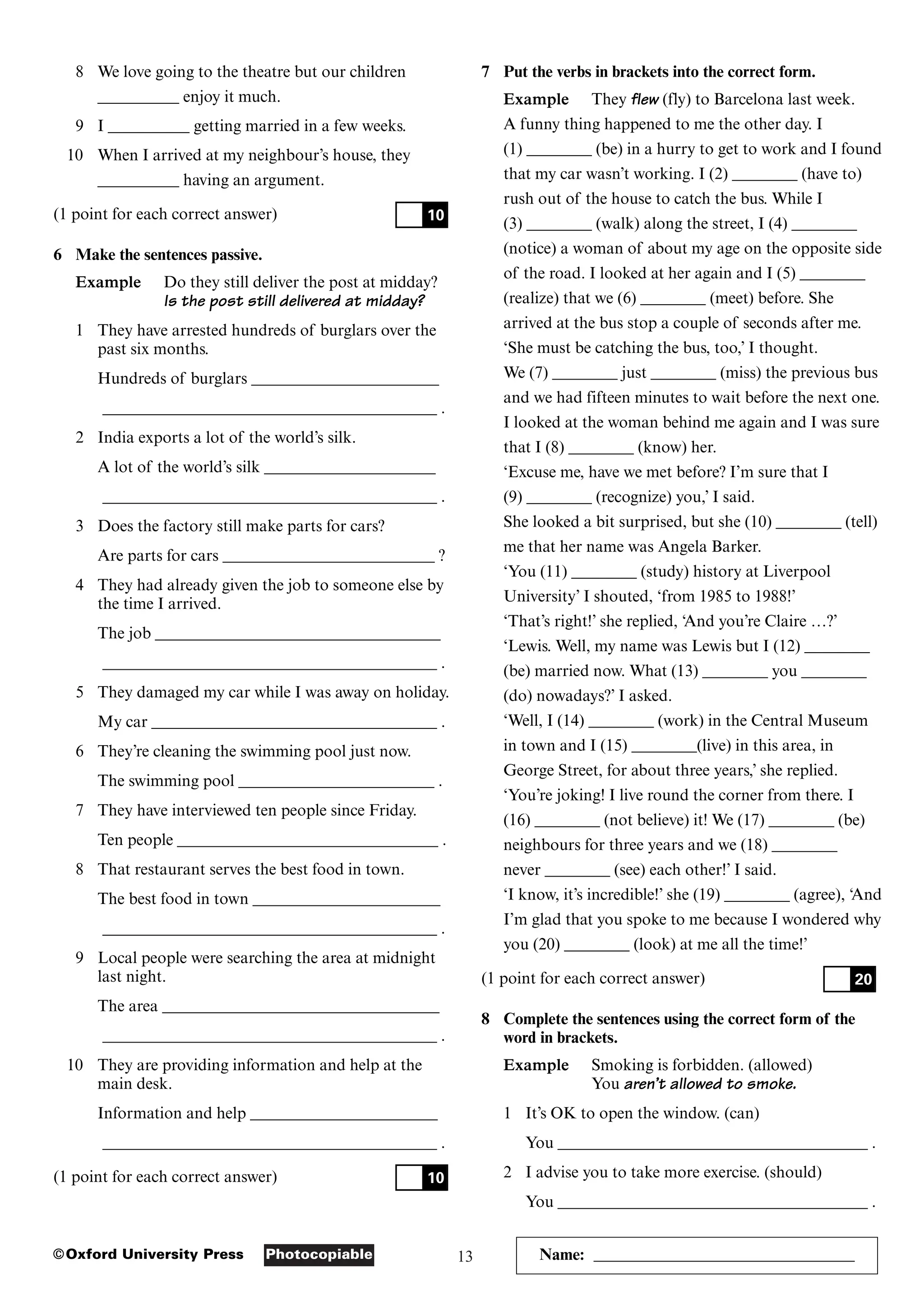 13
Photocopiable
©Oxford University Press Name: ________________________________
8 We love going to the theatre but our children
__________ enjoy it much.
9 I __________ getting married in a few weeks.
10 When I arrived at my neighbour’s house, they
__________ having an argument.
(1 point for each correct answer)
6 Make the sentences passive.
Example Do they still deliver the post at midday?
Is the post still delivered at midday?
1 They have arrested hundreds of burglars over the
past six months.
Hundreds of burglars _______________________
_________________________________________ .
2 India exports a lot of the world’s silk.
A lot of the world’s silk _____________________
_________________________________________ .
3 Does the factory still make parts for cars?
Are parts for cars __________________________ ?
4 They had already given the job to someone else by
the time I arrived.
The job ___________________________________
_________________________________________ .
5 They damaged my car while I was away on holiday.
My car ___________________________________ .
6 They’re cleaning the swimming pool just now.
The swimming pool ________________________ .
7 They have interviewed ten people since Friday.
Ten people ________________________________ .
8 That restaurant serves the best food in town.
The best food in town _______________________
_________________________________________ .
9 Local people were searching the area at midnight
last night.
The area __________________________________
_________________________________________ .
10 They are providing information and help at the
main desk.
Information and help _______________________
_________________________________________ .
(1 point for each correct answer) 10
10
7 Put the verbs in brackets into the correct form.
Example They flew (fly) to Barcelona last week.
A funny thing happened to me the other day. I
(1) ________ (be) in a hurry to get to work and I found
that my car wasn’t working. I (2) ________ (have to)
rush out of the house to catch the bus. While I
(3) ________ (walk) along the street, I (4) ________
(notice) a woman of about my age on the opposite side
of the road. I looked at her again and I (5) ________
(realize) that we (6) ________ (meet) before. She
arrived at the bus stop a couple of seconds after me.
‘She must be catching the bus, too,’ I thought.
We (7) ________ just ________ (miss) the previous bus
and we had fifteen minutes to wait before the next one.
I looked at the woman behind me again and I was sure
that I (8) ________ (know) her.
‘Excuse me, have we met before? I’m sure that I
(9) ________ (recognize) you,’ I said.
She looked a bit surprised, but she (10) ________ (tell)
me that her name was Angela Barker.
‘You (11) ________ (study) history at Liverpool
University’ I shouted, ‘from 1985 to 1988!’
‘That’s right!’ she replied, ‘And you’re Claire …?’
‘Lewis. Well, my name was Lewis but I (12) ________
(be) married now. What (13) ________ you ________
(do) nowadays?’ I asked.
‘Well, I (14) ________ (work) in the Central Museum
in town and I (15) ________(live) in this area, in
George Street, for about three years,’ she replied.
‘You’re joking! I live round the corner from there. I
(16) ________ (not believe) it! We (17) ________ (be)
neighbours for three years and we (18) ________
never ________ (see) each other!’ I said.
‘I know, it’s incredible!’ she (19) ________ (agree), ‘And
I’m glad that you spoke to me because I wondered why
you (20) ________ (look) at me all the time!’
(1 point for each correct answer)
8 Complete the sentences using the correct form of the
word in brackets.
Example Smoking is forbidden. (allowed)
You aren’t allowed to smoke.
1 It’s OK to open the window. (can)
You ______________________________________ .
2 I advise you to take more exercise. (should)
You ______________________________________ .
20
 