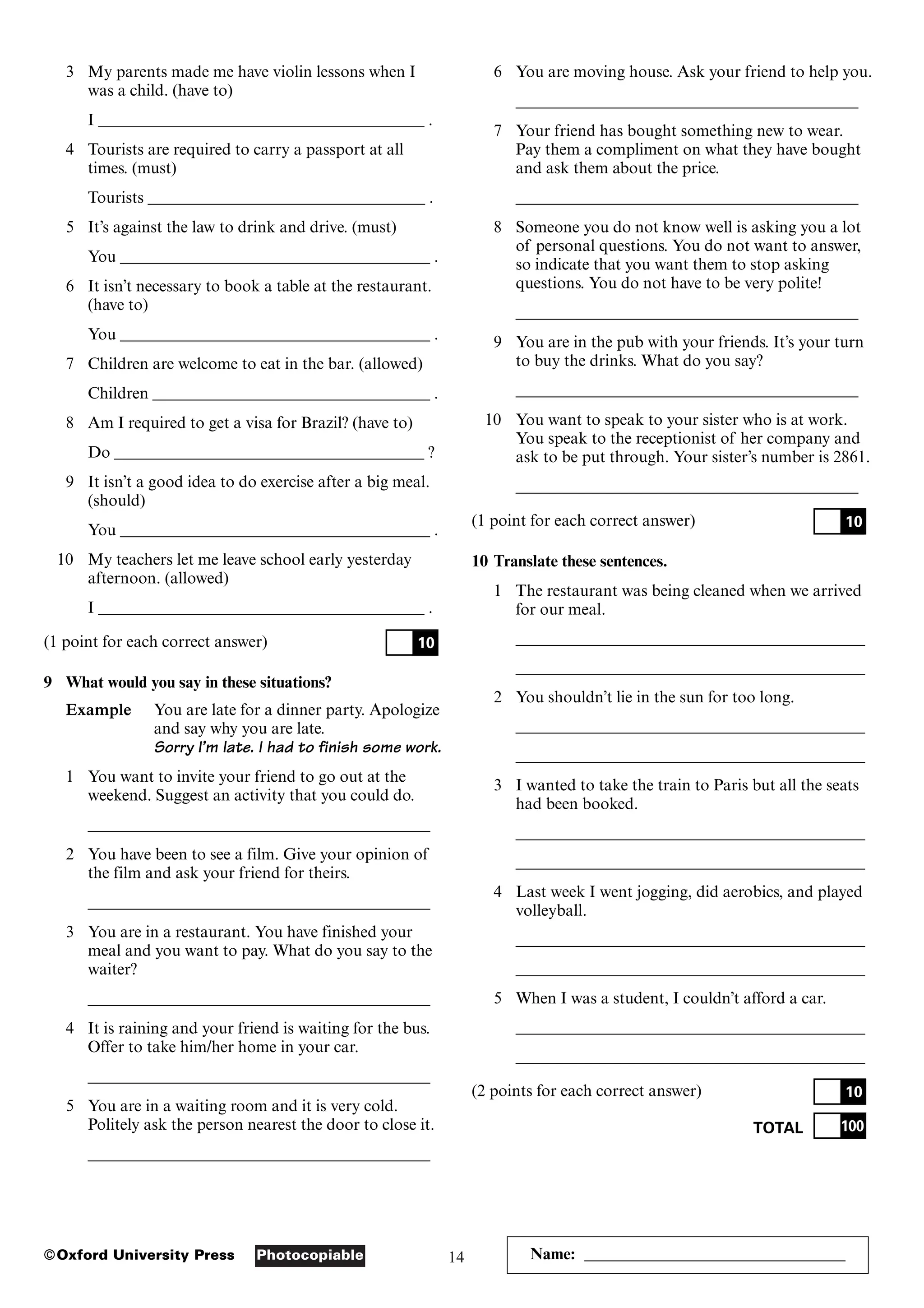 14
Photocopiable
©Oxford University Press
3 My parents made me have violin lessons when I
was a child. (have to)
I ________________________________________ .
4 Tourists are required to carry a passport at all
times. (must)
Tourists __________________________________ .
5 It’s against the law to drink and drive. (must)
You ______________________________________ .
6 It isn’t necessary to book a table at the restaurant.
(have to)
You ______________________________________ .
7 Children are welcome to eat in the bar. (allowed)
Children __________________________________ .
8 Am I required to get a visa for Brazil? (have to)
Do ______________________________________ ?
9 It isn’t a good idea to do exercise after a big meal.
(should)
You ______________________________________ .
10 My teachers let me leave school early yesterday
afternoon. (allowed)
I ________________________________________ .
(1 point for each correct answer)
9 What would you say in these situations?
Example You are late for a dinner party. Apologize
and say why you are late.
Sorry I’m late. I had to finish some work.
1 You want to invite your friend to go out at the
weekend. Suggest an activity that you could do.
__________________________________________
2 You have been to see a film. Give your opinion of
the film and ask your friend for theirs.
__________________________________________
3 You are in a restaurant. You have finished your
meal and you want to pay. What do you say to the
waiter?
__________________________________________
4 It is raining and your friend is waiting for the bus.
Offer to take him/her home in your car.
__________________________________________
5 You are in a waiting room and it is very cold.
Politely ask the person nearest the door to close it.
__________________________________________
10
6 You are moving house. Ask your friend to help you.
__________________________________________
7 Your friend has bought something new to wear.
Pay them a compliment on what they have bought
and ask them about the price.
__________________________________________
8 Someone you do not know well is asking you a lot
of personal questions. You do not want to answer,
so indicate that you want them to stop asking
questions. You do not have to be very polite!
__________________________________________
9 You are in the pub with your friends. It’s your turn
to buy the drinks. What do you say?
__________________________________________
10 You want to speak to your sister who is at work.
You speak to the receptionist of her company and
ask to be put through. Your sister’s number is 2861.
__________________________________________
(1 point for each correct answer)
10 Translate these sentences.
1 The restaurant was being cleaned when we arrived
for our meal.
___________________________________________
___________________________________________
2 You shouldn’t lie in the sun for too long.
___________________________________________
___________________________________________
3 I wanted to take the train to Paris but all the seats
had been booked.
___________________________________________
___________________________________________
4 Last week I went jogging, did aerobics, and played
volleyball.
___________________________________________
___________________________________________
5 When I was a student, I couldn’t afford a car.
___________________________________________
___________________________________________
(2 points for each correct answer)
TOTAL 100
10
10
Name: ________________________________
 