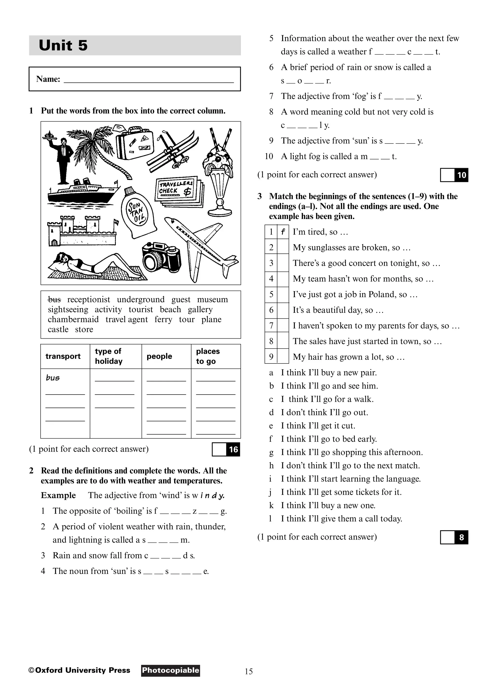 15
Photocopiable
©Oxford University Press
Unit 5
Name: _______________________________________
1 Put the words from the box into the correct column.
bus receptionist underground guest museum
sightseeing activity tourist beach gallery
chambermaid travel agent ferry tour plane
castle store
transport
type of places
holiday
people
to go
bus _________ _________ _________
_________ _________ _________ _________
_________ _________ _________ _________
_________ _________ _________
_________ _________
(1 point for each correct answer)
2 Read the definitions and complete the words. All the
examples are to do with weather and temperatures.
Example The adjective from ‘wind’ is w i n d y.
1 The opposite of ‘boiling’ is f — — — z — — g.
2 A period of violent weather with rain, thunder,
and lightning is called a s — — — m.
3 Rain and snow fall from c — — — d s.
4 The noun from ‘sun’ is s — — s — — — e.
16
5 Information about the weather over the next few
days is called a weather f — — — c — — t.
6 A brief period of rain or snow is called a
s — o — — r.
7 The adjective from ‘fog’ is f — — — y.
8 A word meaning cold but not very cold is
c — — — l y.
9 The adjective from ‘sun’ is s — — — y.
10 A light fog is called a m — — t.
(1 point for each correct answer)
3 Match the beginnings of the sentences (1–9) with the
endings (a–l). Not all the endings are used. One
example has been given.
1 f I’m tired, so …
2 My sunglasses are broken, so …
3 There’s a good concert on tonight, so …
4 My team hasn’t won for months, so …
5 I’ve just got a job in Poland, so …
6 It’s a beautiful day, so …
7 I haven’t spoken to my parents for days, so …
8 The sales have just started in town, so …
9 My hair has grown a lot, so …
a I think I’ll buy a new pair.
b I think I’ll go and see him.
c I think I’ll go for a walk.
d I don’t think I’ll go out.
e I think I’ll get it cut.
f I think I’ll go to bed early.
g I think I’ll go shopping this afternoon.
h I don’t think I’ll go to the next match.
i I think I’ll start learning the language.
j I think I’ll get some tickets for it.
k I think I’ll buy a new one.
l I think I’ll give them a call today.
(1 point for each correct answer) 8
10
 