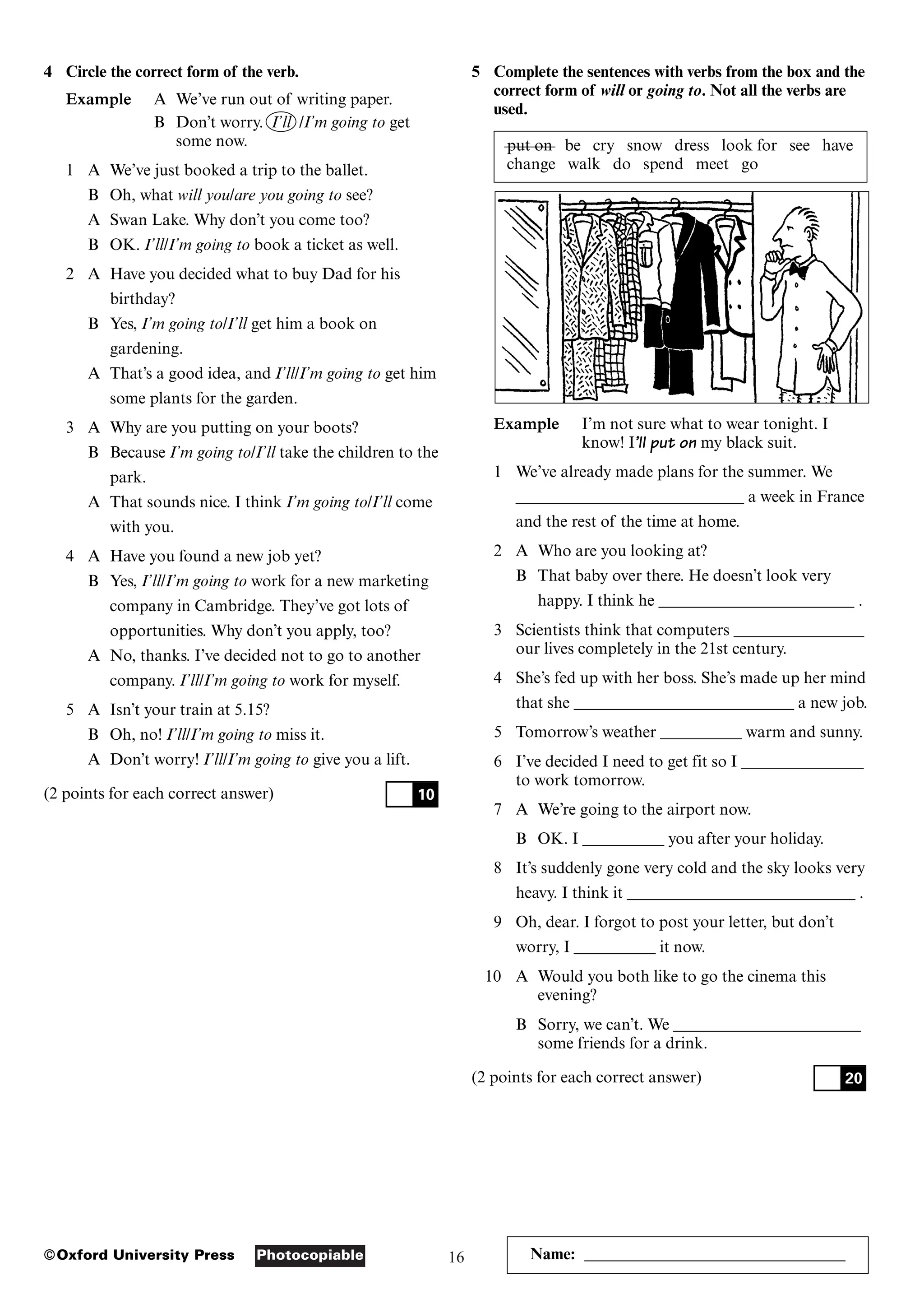 16
Photocopiable
©Oxford University Press Name: ________________________________
4 Circle the correct form of the verb.
Example A We’ve run out of writing paper.
B Don’t worry. I’ll /I’m going to get
some now.
1 A We’ve just booked a trip to the ballet.
B Oh, what will you/are you going to see?
A Swan Lake. Why don’t you come too?
B OK. I’ll/I’m going to book a ticket as well.
2 A Have you decided what to buy Dad for his
birthday?
B Yes, I’m going to/I’ll get him a book on
gardening.
A That’s a good idea, and I’ll/I’m going to get him
some plants for the garden.
3 A Why are you putting on your boots?
B Because I’m going to/I’ll take the children to the
park.
A That sounds nice. I think I’m going to/I’ll come
with you.
4 A Have you found a new job yet?
B Yes, I’ll/I’m going to work for a new marketing
company in Cambridge. They’ve got lots of
opportunities. Why don’t you apply, too?
A No, thanks. I’ve decided not to go to another
company. I’ll/I’m going to work for myself.
5 A Isn’t your train at 5.15?
B Oh, no! I’ll/I’m going to miss it.
A Don’t worry! I’ll/I’m going to give you a lift.
(2 points for each correct answer) 10
5 Complete the sentences with verbs from the box and the
correct form of will or going to. Not all the verbs are
used.
put on be cry snow dress look for see have
change walk do spend meet go
Example I’m not sure what to wear tonight. I
know! I’ll put on my black suit.
1 We’ve already made plans for the summer. We
____________________________ a week in France
and the rest of the time at home.
2 A Who are you looking at?
B That baby over there. He doesn’t look very
happy. I think he ________________________ .
3 Scientists think that computers ________________
our lives completely in the 21st century.
4 She’s fed up with her boss. She’s made up her mind
that she ___________________________ a new job.
5 Tomorrow’s weather __________ warm and sunny.
6 I’ve decided I need to get fit so I _______________
to work tomorrow.
7 A We’re going to the airport now.
B OK. I __________ you after your holiday.
8 It’s suddenly gone very cold and the sky looks very
heavy. I think it ____________________________ .
9 Oh, dear. I forgot to post your letter, but don’t
worry, I __________ it now.
10 A Would you both like to go the cinema this
evening?
B Sorry, we can’t. We _______________________
some friends for a drink.
(2 points for each correct answer) 20
 