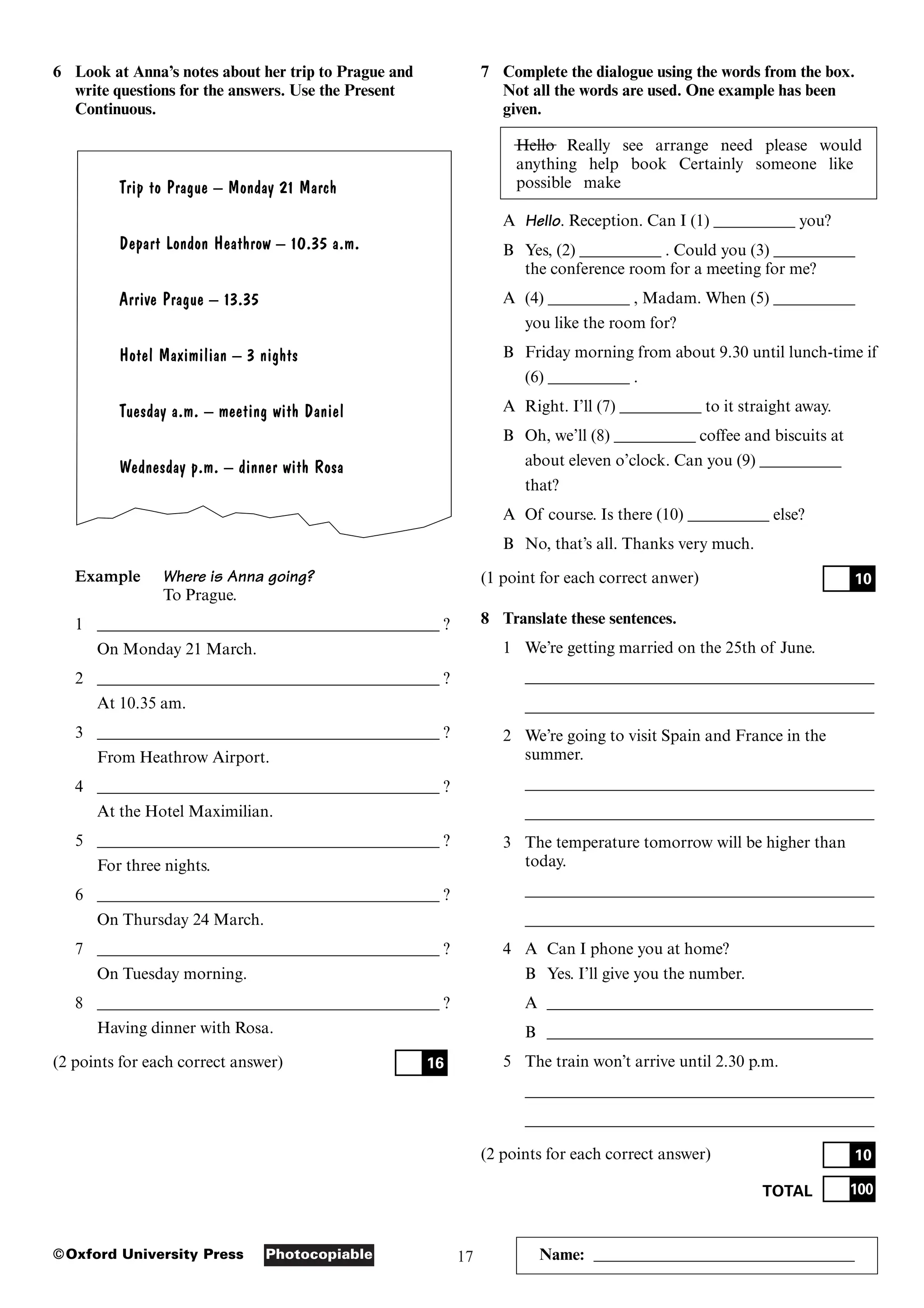 17
Photocopiable
©Oxford University Press Name: ________________________________
6 Look at Anna’s notes about her trip to Prague and
write questions for the answers. Use the Present
Continuous.
Trip to Prague – Monday 21 March
Depart London Heathrow – 10.35 a.m.
Arrive Prague – 13.35
Hotel Maximilian – 3 nights
Tuesday a.m. – meeting with Daniel
Wednesday p.m. – dinner with Rosa
Example Where is Anna going?
To Prague.
1 __________________________________________ ?
On Monday 21 March.
2 __________________________________________ ?
At 10.35 am.
3 __________________________________________ ?
From Heathrow Airport.
4 __________________________________________ ?
At the Hotel Maximilian.
5 __________________________________________ ?
For three nights.
6 __________________________________________ ?
On Thursday 24 March.
7 __________________________________________ ?
On Tuesday morning.
8 __________________________________________ ?
Having dinner with Rosa.
(2 points for each correct answer) 16
7 Complete the dialogue using the words from the box.
Not all the words are used. One example has been
given.
Hello Really see arrange need please would
anything help book Certainly someone like
possible make
A Hello. Reception. Can I (1) __________ you?
B Yes, (2) __________ . Could you (3) __________
the conference room for a meeting for me?
A (4) __________ , Madam. When (5) __________
you like the room for?
B Friday morning from about 9.30 until lunch-time if
(6) __________ .
A Right. I’ll (7) __________ to it straight away.
B Oh, we’ll (8) __________ coffee and biscuits at
about eleven o’clock. Can you (9) __________
that?
A Of course. Is there (10) __________ else?
B No, that’s all. Thanks very much.
(1 point for each correct anwer)
8 Translate these sentences.
1 We’re getting married on the 25th of June.
___________________________________________
___________________________________________
2 We’re going to visit Spain and France in the
summer.
___________________________________________
___________________________________________
3 The temperature tomorrow will be higher than
today.
___________________________________________
___________________________________________
4 A Can I phone you at home?
B Yes. I’ll give you the number.
A ________________________________________
B ________________________________________
5 The train won’t arrive until 2.30 p.m.
___________________________________________
___________________________________________
(2 points for each correct answer)
TOTAL 100
10
10
 