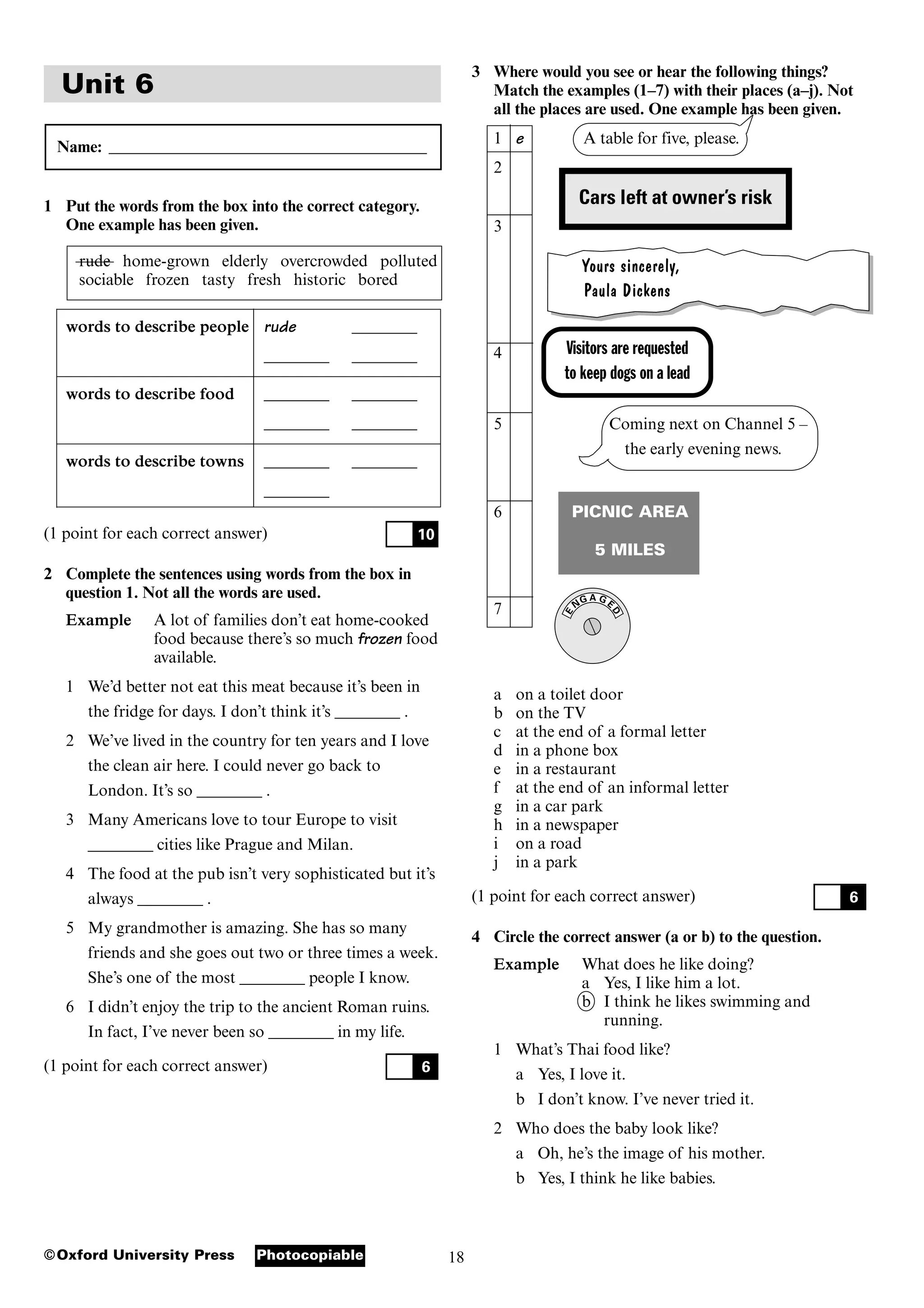 18
Photocopiable
©Oxford University Press
Unit 6
Name: _______________________________________
1 Put the words from the box into the correct category.
One example has been given.
rude home-grown elderly overcrowded polluted
sociable frozen tasty fresh historic bored
words to describe people rude ________
________ ________
words to describe food ________ ________
________ ________
words to describe towns ________ ________
________
(1 point for each correct answer)
2 Complete the sentences using words from the box in
question 1. Not all the words are used.
Example A lot of families don’t eat home-cooked
food because there’s so much frozen food
available.
1 We’d better not eat this meat because it’s been in
the fridge for days. I don’t think it’s ________ .
2 We’ve lived in the country for ten years and I love
the clean air here. I could never go back to
London. It’s so ________ .
3 Many Americans love to tour Europe to visit
________ cities like Prague and Milan.
4 The food at the pub isn’t very sophisticated but it’s
always ________ .
5 My grandmother is amazing. She has so many
friends and she goes out two or three times a week.
She’s one of the most ________ people I know.
6 I didn’t enjoy the trip to the ancient Roman ruins.
In fact, I’ve never been so ________ in my life.
(1 point for each correct answer) 6
10
Visitors are requested
to keep dogs on a lead
3 Where would you see or hear the following things?
Match the examples (1–7) with their places (a–j). Not
all the places are used. One example has been given.
1 e A table for five, please.
2
3
Yours sincerely,
Paula Dickens
4
5 Coming next on Channel 5 –
the early evening news.
6 PICNIC AREA
5 MILES
7
a on a toilet door
b on the TV
c at the end of a formal letter
d in a phone box
e in a restaurant
f at the end of an informal letter
g in a car park
h in a newspaper
i on a road
j in a park
(1 point for each correct answer)
4 Circle the correct answer (a or b) to the question.
Example What does he like doing?
a Yes, I like him a lot.
b I think he likes swimming and
running.
1 What’s Thai food like?
a Yes, I love it.
b I don’t know. I’ve never tried it.
2 Who does the baby look like?
a Oh, he’s the image of his mother.
b Yes, I think he like babies.
6
A G
D
E
G
N
E
Cars left at owner’s risk
 