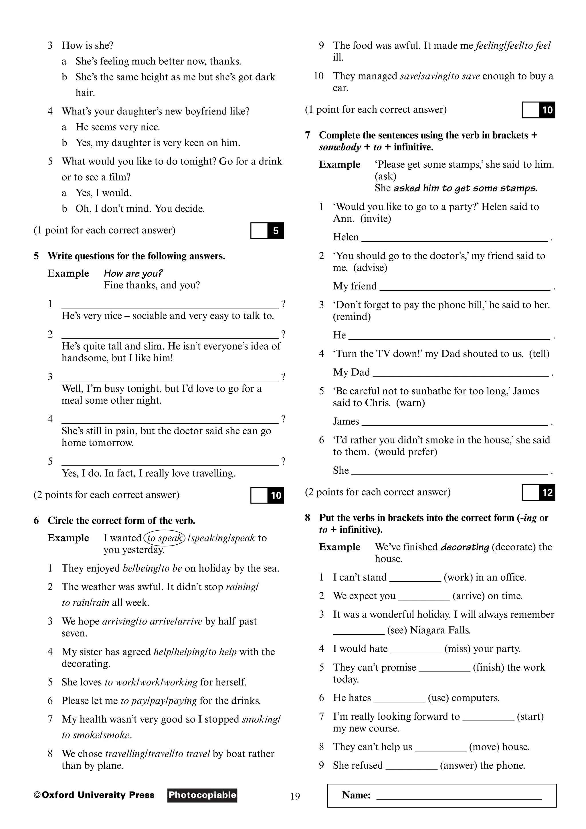 19
Photocopiable
©Oxford University Press
3 How is she?
a She’s feeling much better now, thanks.
b She’s the same height as me but she’s got dark
hair.
4 What’s your daughter’s new boyfriend like?
a He seems very nice.
b Yes, my daughter is very keen on him.
5 What would you like to do tonight? Go for a drink
or to see a film?
a Yes, I would.
b Oh, I don’t mind. You decide.
(1 point for each correct answer)
5 Write questions for the following answers.
Example How are you?
Fine thanks, and you?
1 __________________________________________ ?
He’s very nice – sociable and very easy to talk to.
2 __________________________________________ ?
He’s quite tall and slim. He isn’t everyone’s idea of
handsome, but I like him!
3 __________________________________________ ?
Well, I’m busy tonight, but I’d love to go for a
meal some other night.
4 __________________________________________ ?
She’s still in pain, but the doctor said she can go
home tomorrow.
5 __________________________________________ ?
Yes, I do. In fact, I really love travelling.
(2 points for each correct answer)
6 Circle the correct form of the verb.
Example I wanted to speak /speaking/speak to
you yesterday.
1 They enjoyed be/being/to be on holiday by the sea.
2 The weather was awful. It didn’t stop raining/
to rain/rain all week.
3 We hope arriving/to arrive/arrive by half past
seven.
4 My sister has agreed help/helping/to help with the
decorating.
5 She loves to work/work/working for herself.
6 Please let me to pay/pay/paying for the drinks.
7 My health wasn’t very good so I stopped smoking/
to smoke/smoke.
8 We chose travelling/travel/to travel by boat rather
than by plane.
10
5
9 The food was awful. It made me feeling/feel/to feel
ill.
10 They managed save/saving/to save enough to buy a
car.
(1 point for each correct answer)
7 Complete the sentences using the verb in brackets +
somebody + to + infinitive.
Example ‘Please get some stamps,’ she said to him.
(ask)
She asked him to get some stamps.
1 ‘Would you like to go to a party?’ Helen said to
Ann. (invite)
Helen ____________________________________ .
2 ‘You should go to the doctor’s,’ my friend said to
me. (advise)
My friend _________________________________ .
3 ‘Don’t forget to pay the phone bill,’ he said to her.
(remind)
He _______________________________________ .
4 ‘Turn the TV down!’ my Dad shouted to us. (tell)
My Dad __________________________________ .
5 ‘Be careful not to sunbathe for too long,’ James
said to Chris. (warn)
James ____________________________________ .
6 ‘I’d rather you didn’t smoke in the house,’ she said
to them. (would prefer)
She ______________________________________ .
(2 points for each correct answer)
8 Put the verbs in brackets into the correct form (-ing or
to + infinitive).
Example We’ve finished decorating (decorate) the
house.
1 I can’t stand __________ (work) in an office.
2 We expect you __________ (arrive) on time.
3 It was a wonderful holiday. I will always remember
__________ (see) Niagara Falls.
4 I would hate __________ (miss) your party.
5 They can’t promise __________ (finish) the work
today.
6 He hates __________ (use) computers.
7 I’m really looking forward to __________ (start)
my new course.
8 They can’t help us __________ (move) house.
9 She refused __________ (answer) the phone.
12
10
Name: ________________________________
 