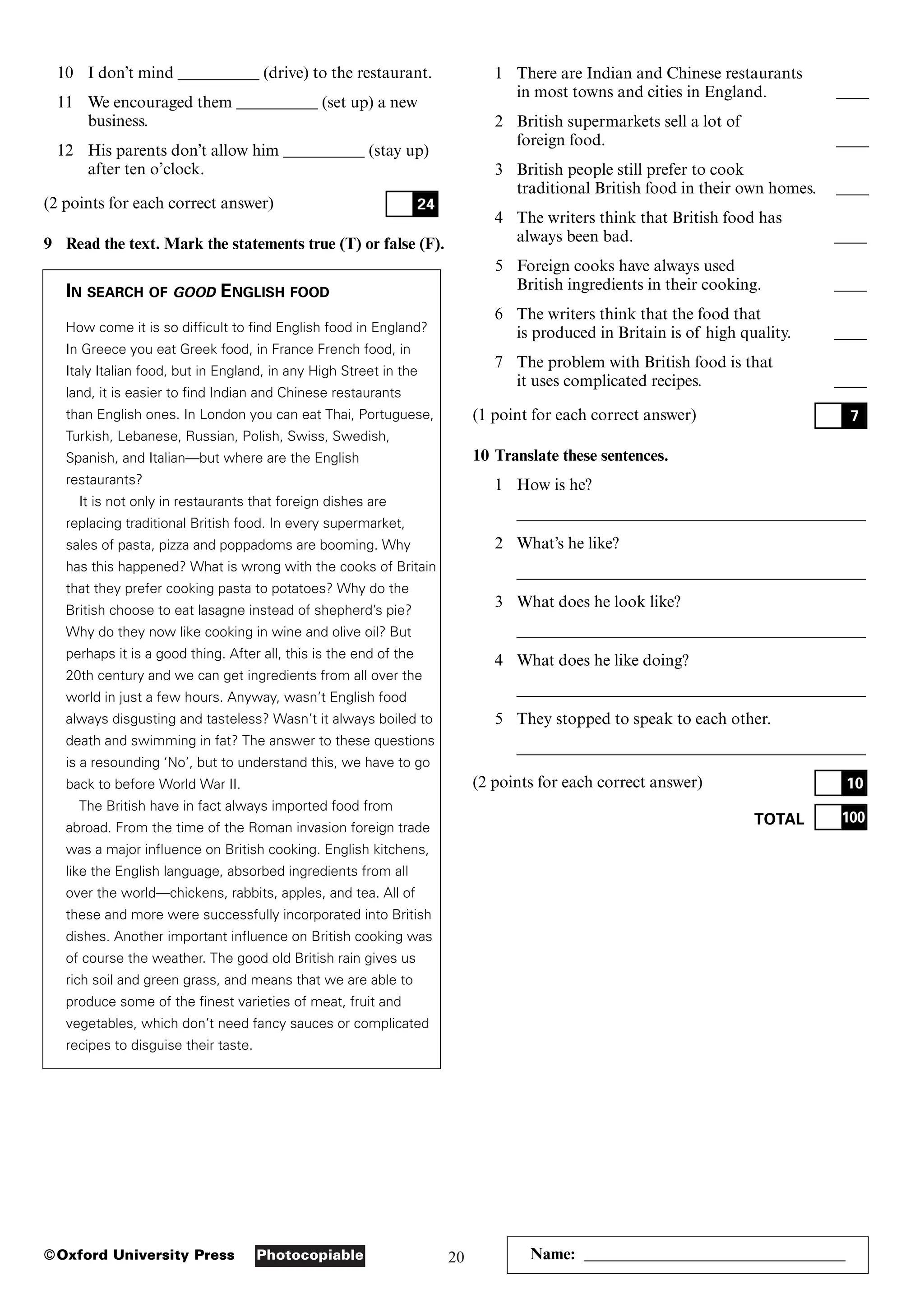 20
Photocopiable
©Oxford University Press
1 There are Indian and Chinese restaurants
in most towns and cities in England. ____
2 British supermarkets sell a lot of
foreign food. ____
3 British people still prefer to cook
traditional British food in their own homes. ____
4 The writers think that British food has
always been bad. ____
5 Foreign cooks have always used
British ingredients in their cooking. ____
6 The writers think that the food that
is produced in Britain is of high quality. ____
7 The problem with British food is that
it uses complicated recipes. ____
(1 point for each correct answer)
10 Translate these sentences.
1 How is he?
___________________________________________
2 What’s he like?
___________________________________________
3 What does he look like?
___________________________________________
4 What does he like doing?
___________________________________________
5 They stopped to speak to each other.
___________________________________________
(2 points for each correct answer)
TOTAL 100
10
7
Name: ________________________________
10 I don’t mind __________ (drive) to the restaurant.
11 We encouraged them __________ (set up) a new
business.
12 His parents don’t allow him __________ (stay up)
after ten o’clock.
(2 points for each correct answer)
9 Read the text. Mark the statements true (T) or false (F).
IN SEARCH OF GOOD ENGLISH FOOD
How come it is so difficult to find English food in England?
In Greece you eat Greek food, in France French food, in
Italy Italian food, but in England, in any High Street in the
land, it is easier to find Indian and Chinese restaurants
than English ones. In London you can eat Thai, Portuguese,
Turkish, Lebanese, Russian, Polish, Swiss, Swedish,
Spanish, and Italian—but where are the English
restaurants?
It is not only in restaurants that foreign dishes are
replacing traditional British food. In every supermarket,
sales of pasta, pizza and poppadoms are booming. Why
has this happened? What is wrong with the cooks of Britain
that they prefer cooking pasta to potatoes? Why do the
British choose to eat lasagne instead of shepherd’s pie?
Why do they now like cooking in wine and olive oil? But
perhaps it is a good thing. After all, this is the end of the
20th century and we can get ingredients from all over the
world in just a few hours. Anyway, wasn’t English food
always disgusting and tasteless? Wasn’t it always boiled to
death and swimming in fat? The answer to these questions
is a resounding ‘No’, but to understand this, we have to go
back to before World War II.
The British have in fact always imported food from
abroad. From the time of the Roman invasion foreign trade
was a major influence on British cooking. English kitchens,
like the English language, absorbed ingredients from all
over the world—chickens, rabbits, apples, and tea. All of
these and more were successfully incorporated into British
dishes. Another important influence on British cooking was
of course the weather. The good old British rain gives us
rich soil and green grass, and means that we are able to
produce some of the finest varieties of meat, fruit and
vegetables, which don’t need fancy sauces or complicated
recipes to disguise their taste.
24
 