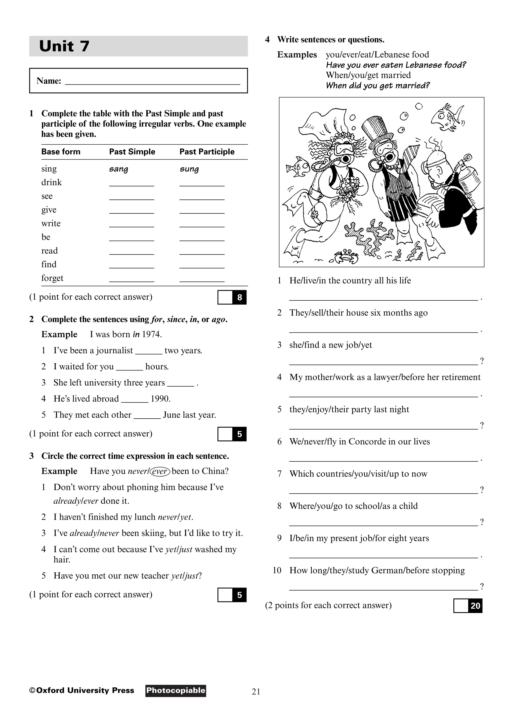 21
Photocopiable
©Oxford University Press
Unit 7
Name: _______________________________________
1 Complete the table with the Past Simple and past
participle of the following irregular verbs. One example
has been given.
Base form Past Simple Past Participle
sing sang sung
drink __________ __________
see __________ __________
give __________ __________
write __________ __________
be __________ __________
read __________ __________
find __________ __________
forget __________ __________
(1 point for each correct answer)
2 Complete the sentences using for, since, in, or ago.
Example I was born in 1974.
1 I’ve been a journalist ______ two years.
2 I waited for you ______ hours.
3 She left university three years ______ .
4 He’s lived abroad ______ 1990.
5 They met each other ______ June last year.
(1 point for each correct answer)
3 Circle the correct time expression in each sentence.
Example Have you never/ ever been to China?
1 Don’t worry about phoning him because I’ve
already/ever done it.
2 I haven’t finished my lunch never/yet.
3 I’ve already/never been skiing, but I’d like to try it.
4 I can’t come out because I’ve yet/just washed my
hair.
5 Have you met our new teacher yet/just?
(1 point for each correct answer) 5
5
8
4 Write sentences or questions.
Examples you/ever/eat/Lebanese food
Have you ever eaten Lebanese food?
When/you/get married
When did you get married?
1 He/live/in the country all his life
__________________________________________ .
2 They/sell/their house six months ago
__________________________________________ .
3 she/find a new job/yet
__________________________________________ ?
4 My mother/work as a lawyer/before her retirement
__________________________________________ .
5 they/enjoy/their party last night
__________________________________________ ?
6 We/never/fly in Concorde in our lives
__________________________________________ .
7 Which countries/you/visit/up to now
__________________________________________ ?
8 Where/you/go to school/as a child
__________________________________________ ?
9 I/be/in my present job/for eight years
__________________________________________ .
10 How long/they/study German/before stopping
__________________________________________ ?
(2 points for each correct answer) 20
 