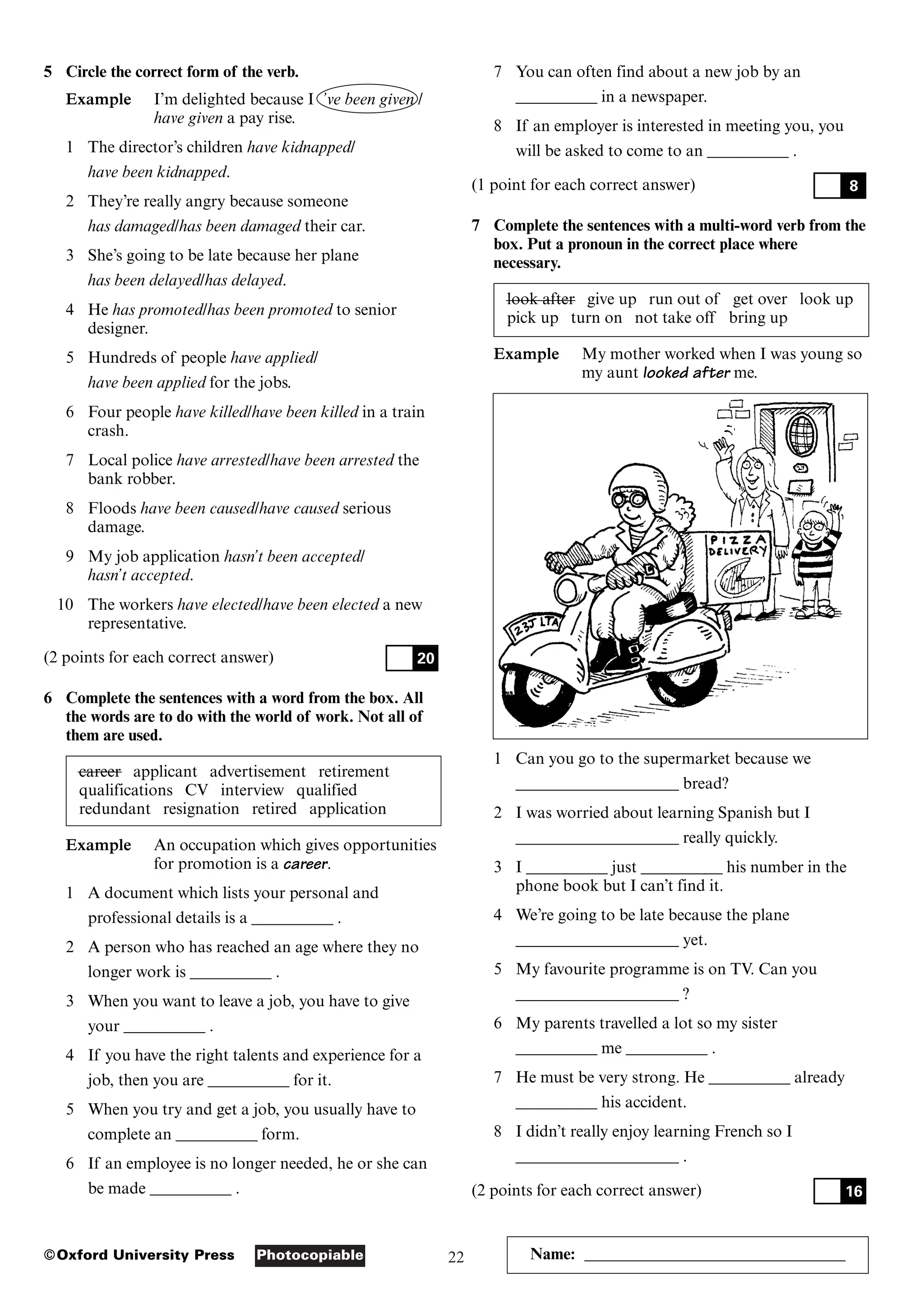 22
Photocopiable
©Oxford University Press Name: ________________________________
5 Circle the correct form of the verb.
Example I’m delighted because I ’ve been given /
have given a pay rise.
1 The director’s children have kidnapped/
have been kidnapped.
2 They’re really angry because someone
has damaged/has been damaged their car.
3 She’s going to be late because her plane
has been delayed/has delayed.
4 He has promoted/has been promoted to senior
designer.
5 Hundreds of people have applied/
have been applied for the jobs.
6 Four people have killed/have been killed in a train
crash.
7 Local police have arrested/have been arrested the
bank robber.
8 Floods have been caused/have caused serious
damage.
9 My job application hasn’t been accepted/
hasn’t accepted.
10 The workers have elected/have been elected a new
representative.
(2 points for each correct answer)
6 Complete the sentences with a word from the box. All
the words are to do with the world of work. Not all of
them are used.
career applicant advertisement retirement
qualifications CV interview qualified
redundant resignation retired application
Example An occupation which gives opportunities
for promotion is a career.
1 A document which lists your personal and
professional details is a __________ .
2 A person who has reached an age where they no
longer work is __________ .
3 When you want to leave a job, you have to give
your __________ .
4 If you have the right talents and experience for a
job, then you are __________ for it.
5 When you try and get a job, you usually have to
complete an __________ form.
6 If an employee is no longer needed, he or she can
be made __________ .
20
7 You can often find about a new job by an
__________ in a newspaper.
8 If an employer is interested in meeting you, you
will be asked to come to an __________ .
(1 point for each correct answer)
7 Complete the sentences with a multi-word verb from the
box. Put a pronoun in the correct place where
necessary.
look after give up run out of get over look up
pick up turn on not take off bring up
Example My mother worked when I was young so
my aunt looked after me.
1 Can you go to the supermarket because we
____________________ bread?
2 I was worried about learning Spanish but I
____________________ really quickly.
3 I __________ just __________ his number in the
phone book but I can’t find it.
4 We’re going to be late because the plane
____________________ yet.
5 My favourite programme is on TV. Can you
____________________ ?
6 My parents travelled a lot so my sister
__________ me __________ .
7 He must be very strong. He __________ already
__________ his accident.
8 I didn’t really enjoy learning French so I
____________________ .
(2 points for each correct answer) 16
8
 