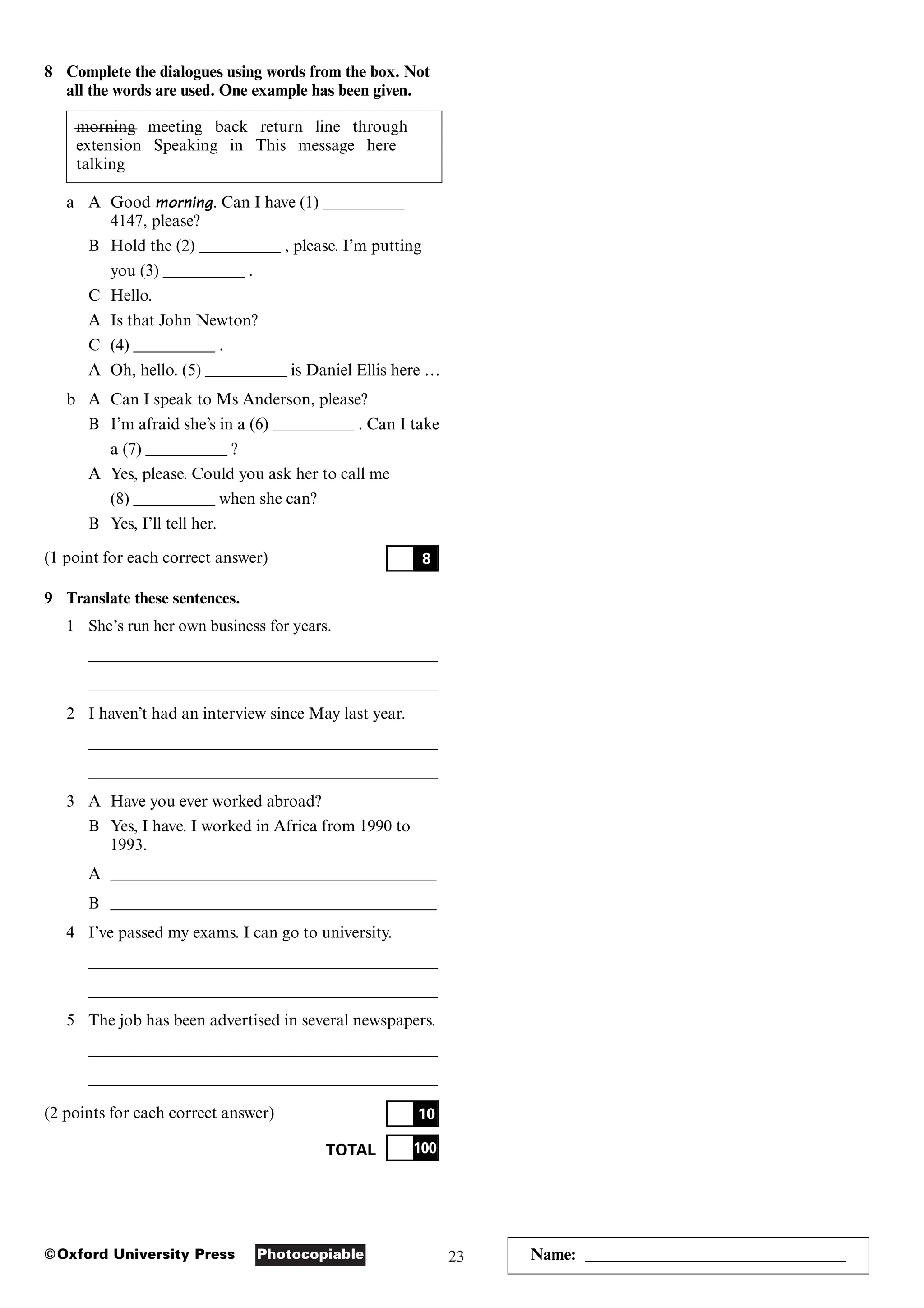 23
Photocopiable
©Oxford University Press
8 Complete the dialogues using words from the box. Not
all the words are used. One example has been given.
morning meeting back return line through
extension Speaking in This message here
talking
a A Good morning. Can I have (1) __________
4147, please?
B Hold the (2) __________ , please. I’m putting
you (3) __________ .
C Hello.
A Is that John Newton?
C (4) __________ .
A Oh, hello. (5) __________ is Daniel Ellis here …
b A Can I speak to Ms Anderson, please?
B I’m afraid she’s in a (6) __________ . Can I take
a (7) __________ ?
A Yes, please. Could you ask her to call me
(8) __________ when she can?
B Yes, I’ll tell her.
(1 point for each correct answer)
9 Translate these sentences.
1 She’s run her own business for years.
___________________________________________
___________________________________________
2 I haven’t had an interview since May last year.
___________________________________________
___________________________________________
3 A Have you ever worked abroad?
B Yes, I have. I worked in Africa from 1990 to
1993.
A ________________________________________
B ________________________________________
4 I’ve passed my exams. I can go to university.
___________________________________________
___________________________________________
5 The job has been advertised in several newspapers.
___________________________________________
___________________________________________
(2 points for each correct answer)
TOTAL 100
10
8
Name: ________________________________
 
