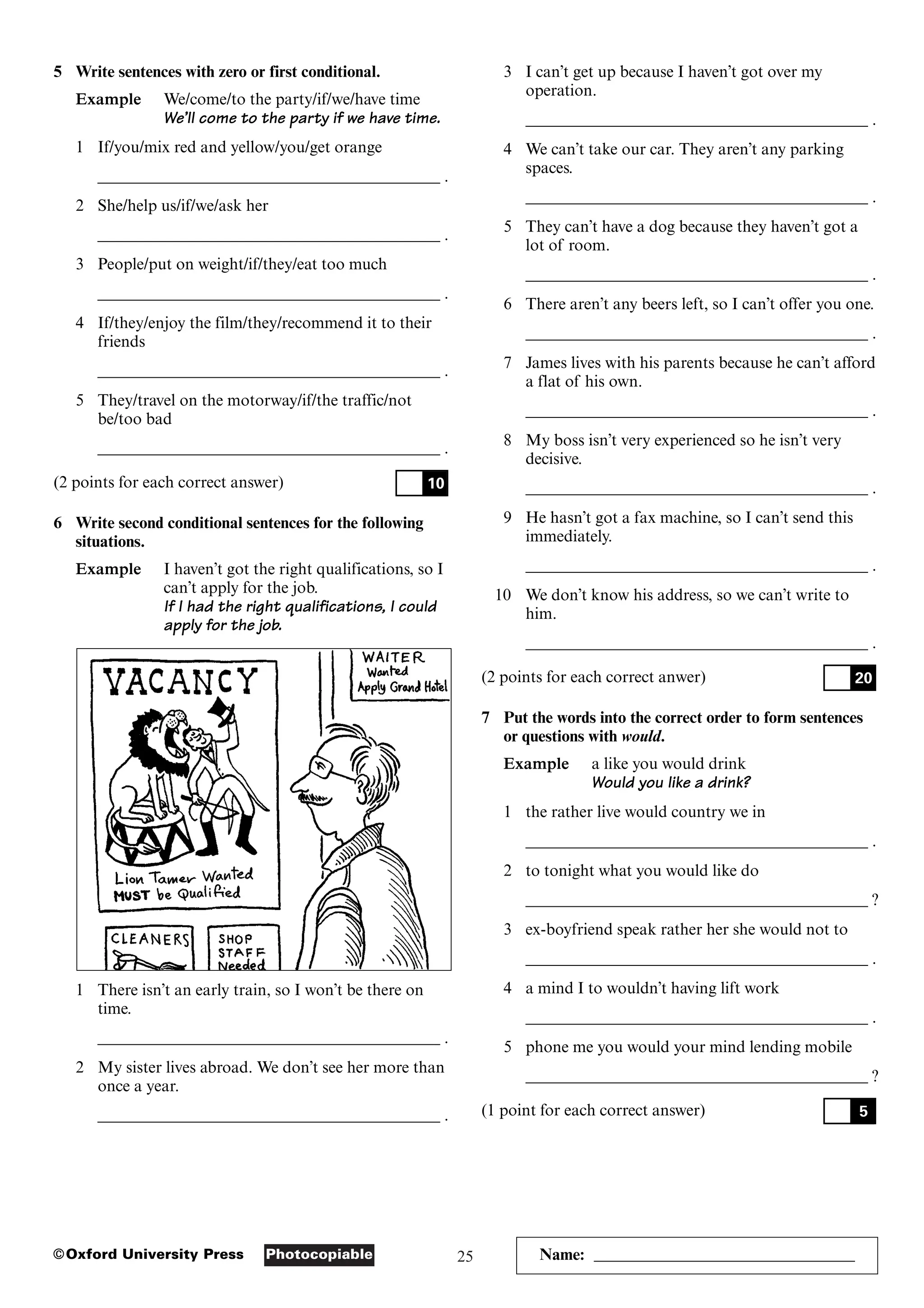 25
Photocopiable
©Oxford University Press Name: ________________________________
5 Write sentences with zero or first conditional.
Example We/come/to the party/if/we/have time
We’ll come to the party if we have time.
1 If/you/mix red and yellow/you/get orange
__________________________________________ .
2 She/help us/if/we/ask her
__________________________________________ .
3 People/put on weight/if/they/eat too much
__________________________________________ .
4 If/they/enjoy the film/they/recommend it to their
friends
__________________________________________ .
5 They/travel on the motorway/if/the traffic/not
be/too bad
__________________________________________ .
(2 points for each correct answer)
6 Write second conditional sentences for the following
situations.
Example I haven’t got the right qualifications, so I
can’t apply for the job.
If I had the right qualifications, I could
apply for the job.
1 There isn’t an early train, so I won’t be there on
time.
__________________________________________ .
2 My sister lives abroad. We don’t see her more than
once a year.
__________________________________________ .
10
3 I can’t get up because I haven’t got over my
operation.
__________________________________________ .
4 We can’t take our car. They aren’t any parking
spaces.
__________________________________________ .
5 They can’t have a dog because they haven’t got a
lot of room.
__________________________________________ .
6 There aren’t any beers left, so I can’t offer you one.
__________________________________________ .
7 James lives with his parents because he can’t afford
a flat of his own.
__________________________________________ .
8 My boss isn’t very experienced so he isn’t very
decisive.
__________________________________________ .
9 He hasn’t got a fax machine, so I can’t send this
immediately.
__________________________________________ .
10 We don’t know his address, so we can’t write to
him.
__________________________________________ .
(2 points for each correct anwer)
7 Put the words into the correct order to form sentences
or questions with would.
Example a like you would drink
Would you like a drink?
1 the rather live would country we in
__________________________________________ .
2 to tonight what you would like do
__________________________________________ ?
3 ex-boyfriend speak rather her she would not to
__________________________________________ .
4 a mind I to wouldn’t having lift work
__________________________________________ .
5 phone me you would your mind lending mobile
__________________________________________ ?
(1 point for each correct answer) 5
20
 