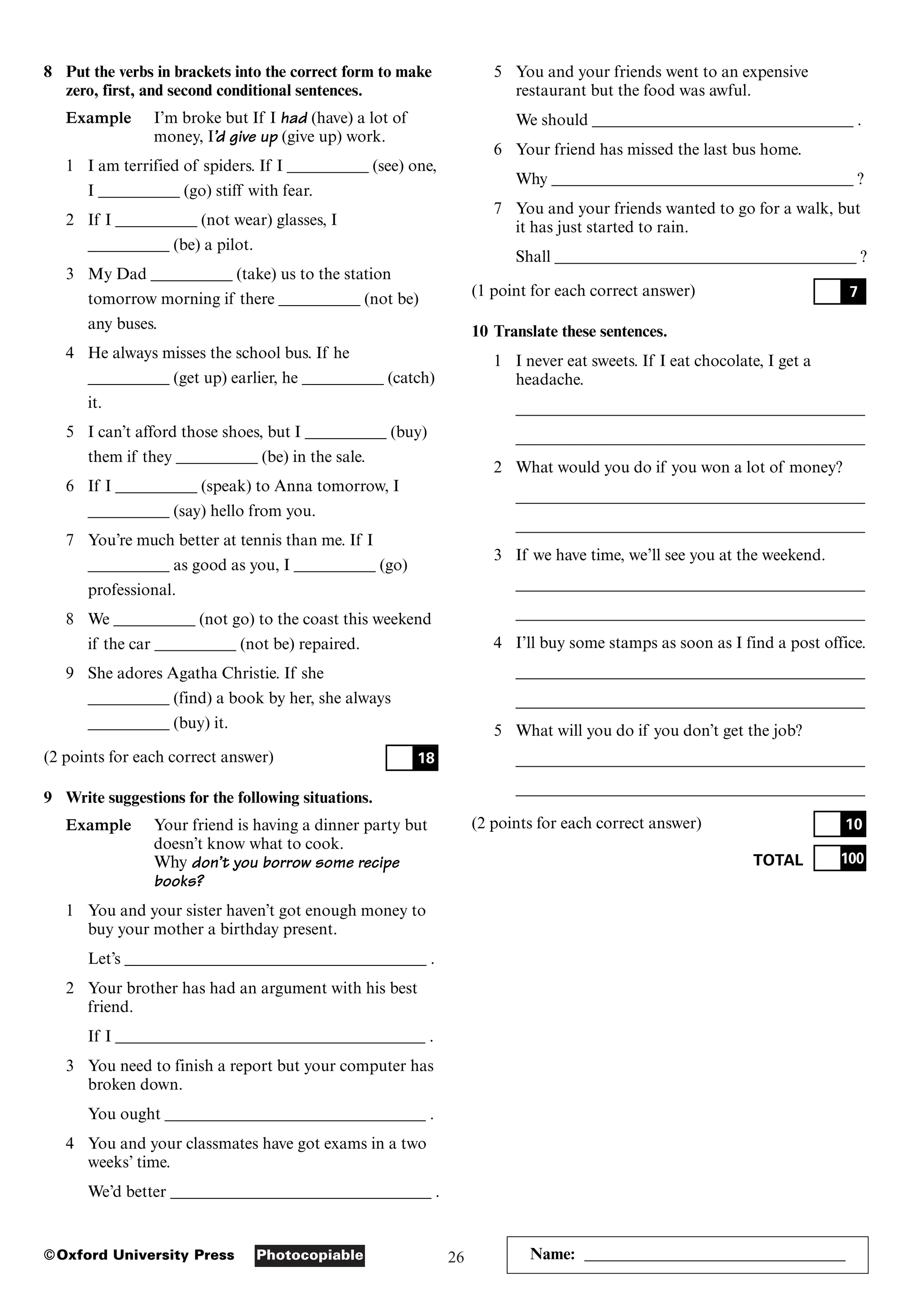 26
Photocopiable
©Oxford University Press Name: ________________________________
8 Put the verbs in brackets into the correct form to make
zero, first, and second conditional sentences.
Example I’m broke but If I had (have) a lot of
money, I’d give up (give up) work.
1 I am terrified of spiders. If I __________ (see) one,
I __________ (go) stiff with fear.
2 If I __________ (not wear) glasses, I
__________ (be) a pilot.
3 My Dad __________ (take) us to the station
tomorrow morning if there __________ (not be)
any buses.
4 He always misses the school bus. If he
__________ (get up) earlier, he __________ (catch)
it.
5 I can’t afford those shoes, but I __________ (buy)
them if they __________ (be) in the sale.
6 If I __________ (speak) to Anna tomorrow, I
__________ (say) hello from you.
7 You’re much better at tennis than me. If I
__________ as good as you, I __________ (go)
professional.
8 We __________ (not go) to the coast this weekend
if the car __________ (not be) repaired.
9 She adores Agatha Christie. If she
__________ (find) a book by her, she always
__________ (buy) it.
(2 points for each correct answer)
9 Write suggestions for the following situations.
Example Your friend is having a dinner party but
doesn’t know what to cook.
Why don’t you borrow some recipe
books?
1 You and your sister haven’t got enough money to
buy your mother a birthday present.
Let’s _____________________________________ .
2 Your brother has had an argument with his best
friend.
If I ______________________________________ .
3 You need to finish a report but your computer has
broken down.
You ought ________________________________ .
4 You and your classmates have got exams in a two
weeks’ time.
We’d better ________________________________ .
18
5 You and your friends went to an expensive
restaurant but the food was awful.
We should ________________________________ .
6 Your friend has missed the last bus home.
Why _____________________________________ ?
7 You and your friends wanted to go for a walk, but
it has just started to rain.
Shall _____________________________________ ?
(1 point for each correct answer)
10 Translate these sentences.
1 I never eat sweets. If I eat chocolate, I get a
headache.
___________________________________________
___________________________________________
2 What would you do if you won a lot of money?
___________________________________________
___________________________________________
3 If we have time, we’ll see you at the weekend.
___________________________________________
___________________________________________
4 I’ll buy some stamps as soon as I find a post office.
___________________________________________
___________________________________________
5 What will you do if you don’t get the job?
___________________________________________
___________________________________________
(2 points for each correct answer)
TOTAL 100
10
7
 