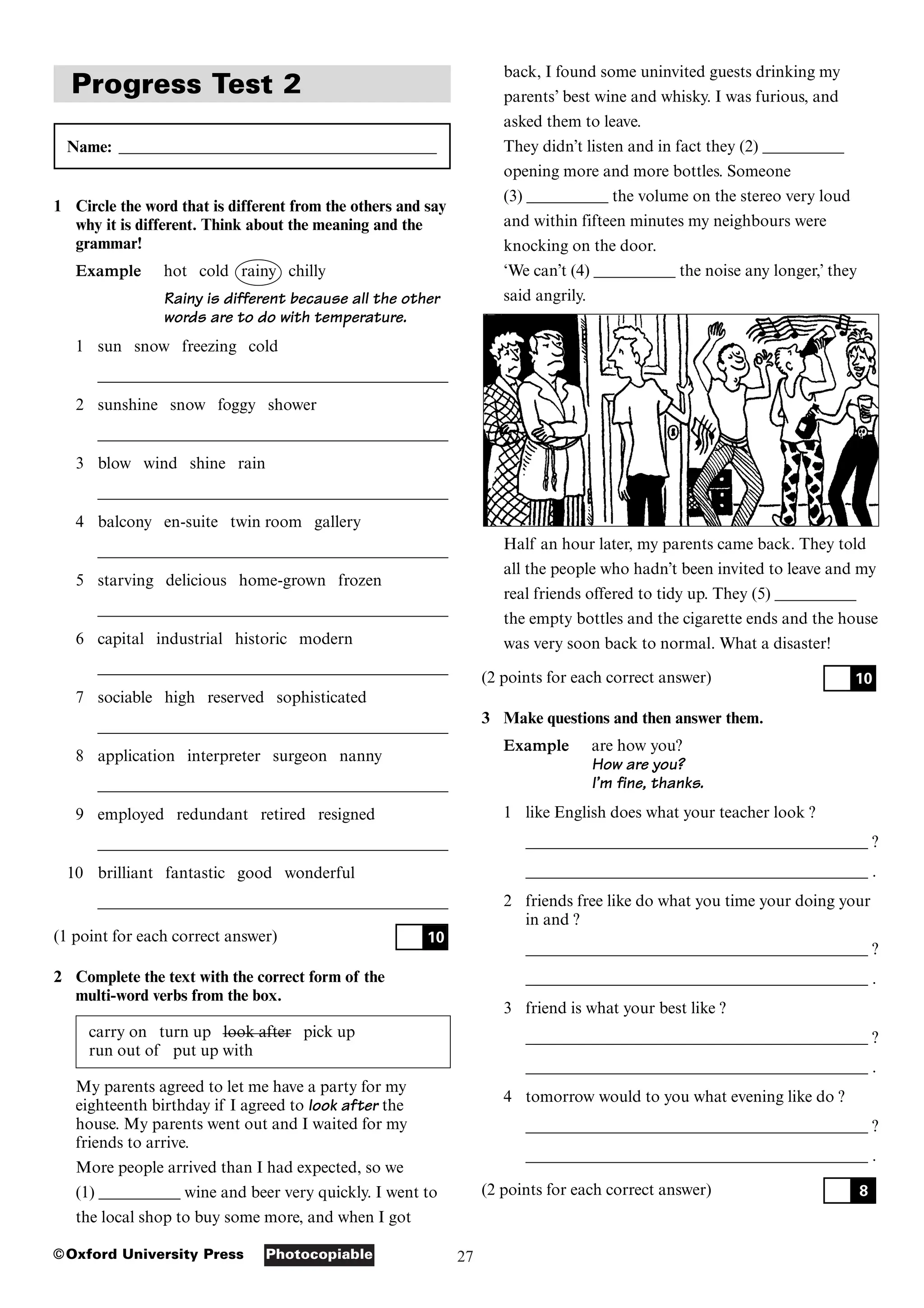 27
Photocopiable
©Oxford University Press
Progress Test 2
Name: _______________________________________
1 Circle the word that is different from the others and say
why it is different. Think about the meaning and the
grammar!
Example hot cold rainy chilly
Rainy is different because all the other
words are to do with temperature.
1 sun snow freezing cold
___________________________________________
2 sunshine snow foggy shower
___________________________________________
3 blow wind shine rain
___________________________________________
4 balcony en-suite twin room gallery
___________________________________________
5 starving delicious home-grown frozen
___________________________________________
6 capital industrial historic modern
___________________________________________
7 sociable high reserved sophisticated
___________________________________________
8 application interpreter surgeon nanny
___________________________________________
9 employed redundant retired resigned
___________________________________________
10 brilliant fantastic good wonderful
___________________________________________
(1 point for each correct answer)
2 Complete the text with the correct form of the
multi-word verbs from the box.
carry on turn up look after pick up
run out of put up with
My parents agreed to let me have a party for my
eighteenth birthday if I agreed to look after the
house. My parents went out and I waited for my
friends to arrive.
More people arrived than I had expected, so we
(1) __________ wine and beer very quickly. I went to
the local shop to buy some more, and when I got
10
back, I found some uninvited guests drinking my
parents’ best wine and whisky. I was furious, and
asked them to leave.
They didn’t listen and in fact they (2) __________
opening more and more bottles. Someone
(3) __________ the volume on the stereo very loud
and within fifteen minutes my neighbours were
knocking on the door.
‘We can’t (4) __________ the noise any longer,’ they
said angrily.
Half an hour later, my parents came back. They told
all the people who hadn’t been invited to leave and my
real friends offered to tidy up. They (5) __________
the empty bottles and the cigarette ends and the house
was very soon back to normal. What a disaster!
(2 points for each correct answer)
3 Make questions and then answer them.
Example are how you?
How are you?
I’m fine, thanks.
1 like English does what your teacher look ?
__________________________________________ ?
__________________________________________ .
2 friends free like do what you time your doing your
in and ?
__________________________________________ ?
__________________________________________ .
3 friend is what your best like ?
__________________________________________ ?
__________________________________________ .
4 tomorrow would to you what evening like do ?
__________________________________________ ?
__________________________________________ .
(2 points for each correct answer) 8
10
 
