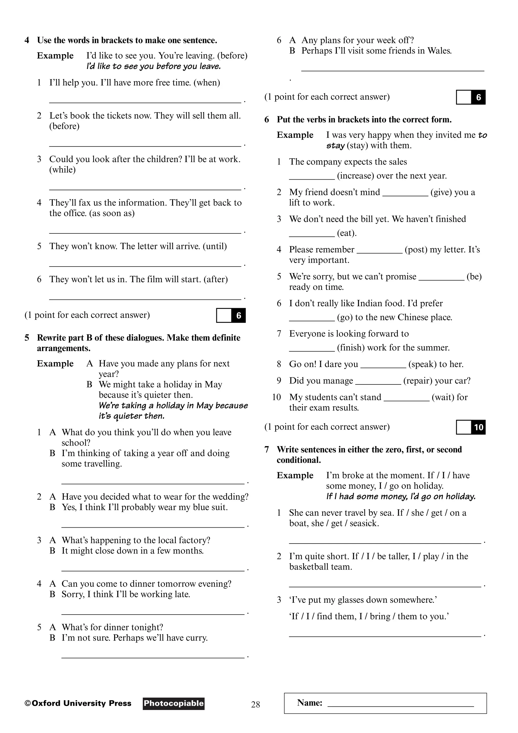 28
Photocopiable
©Oxford University Press Name: ________________________________
4 Use the words in brackets to make one sentence.
Example I’d like to see you. You’re leaving. (before)
I’d like to see you before you leave.
1 I’ll help you. I’ll have more free time. (when)
__________________________________________ .
2 Let’s book the tickets now. They will sell them all.
(before)
__________________________________________ .
3 Could you look after the children? I’ll be at work.
(while)
__________________________________________ .
4 They’ll fax us the information. They’ll get back to
the office. (as soon as)
__________________________________________ .
5 They won’t know. The letter will arrive. (until)
__________________________________________ .
6 They won’t let us in. The film will start. (after)
__________________________________________ .
(1 point for each correct answer)
5 Rewrite part B of these dialogues. Make them definite
arrangements.
Example A Have you made any plans for next
year?
B We might take a holiday in May
because it’s quieter then.
We’re taking a holiday in May because
it’s quieter then.
1 A What do you think you’ll do when you leave
school?
B I’m thinking of taking a year off and doing
some travelling.
________________________________________ .
2 A Have you decided what to wear for the wedding?
B Yes, I think I’ll probably wear my blue suit.
________________________________________ .
3 A What’s happening to the local factory?
B It might close down in a few months.
________________________________________ .
4 A Can you come to dinner tomorrow evening?
B Sorry, I think I’ll be working late.
________________________________________ .
5 A What’s for dinner tonight?
B I’m not sure. Perhaps we’ll have curry.
________________________________________ .
6
6 A Any plans for your week off?
B Perhaps I’ll visit some friends in Wales.
________________________________________
.
(1 point for each correct answer)
6 Put the verbs in brackets into the correct form.
Example I was very happy when they invited me to
stay (stay) with them.
1 The company expects the sales
__________ (increase) over the next year.
2 My friend doesn’t mind __________ (give) you a
lift to work.
3 We don’t need the bill yet. We haven’t finished
__________ (eat).
4 Please remember __________ (post) my letter. It’s
very important.
5 We’re sorry, but we can’t promise __________ (be)
ready on time.
6 I don’t really like Indian food. I’d prefer
__________ (go) to the new Chinese place.
7 Everyone is looking forward to
__________ (finish) work for the summer.
8 Go on! I dare you __________ (speak) to her.
9 Did you manage __________ (repair) your car?
10 My students can’t stand __________ (wait) for
their exam results.
(1 point for each correct answer)
7 Write sentences in either the zero, first, or second
conditional.
Example I’m broke at the moment. If / I / have
some money, I / go on holiday.
If I had some money, I’d go on holiday.
1 She can never travel by sea. If / she / get / on a
boat, she / get / seasick.
__________________________________________ .
2 I’m quite short. If / I / be taller, I / play / in the
basketball team.
__________________________________________ .
3 ‘I’ve put my glasses down somewhere.’
‘If / I / find them, I / bring / them to you.’
__________________________________________ .
10
6
 