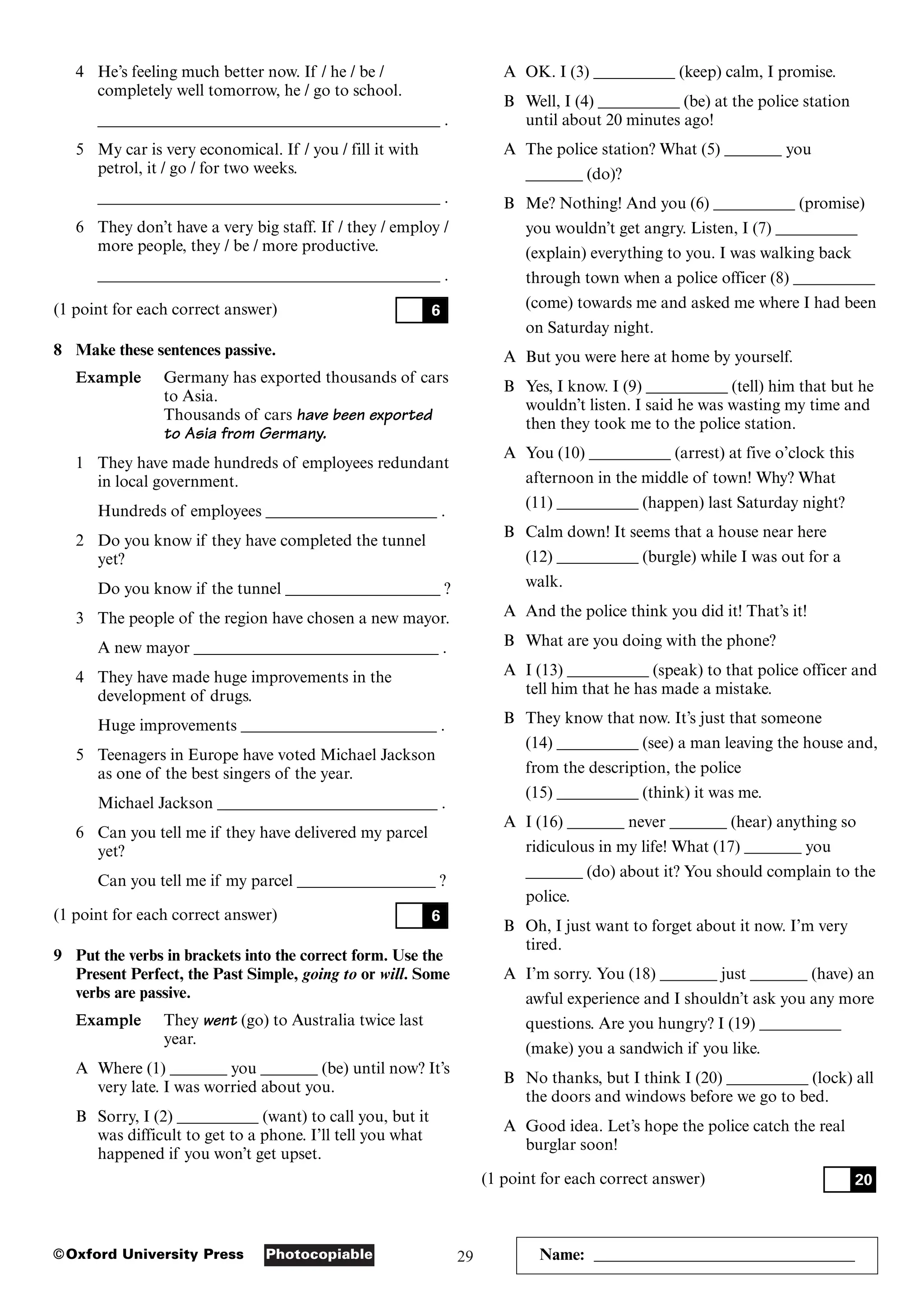 29
Photocopiable
©Oxford University Press Name: ________________________________
4 He’s feeling much better now. If / he / be /
completely well tomorrow, he / go to school.
__________________________________________ .
5 My car is very economical. If / you / fill it with
petrol, it / go / for two weeks.
__________________________________________ .
6 They don’t have a very big staff. If / they / employ /
more people, they / be / more productive.
__________________________________________ .
(1 point for each correct answer)
8 Make these sentences passive.
Example Germany has exported thousands of cars
to Asia.
Thousands of cars have been exported
to Asia from Germany.
1 They have made hundreds of employees redundant
in local government.
Hundreds of employees _____________________ .
2 Do you know if they have completed the tunnel
yet?
Do you know if the tunnel ___________________ ?
3 The people of the region have chosen a new mayor.
A new mayor ______________________________ .
4 They have made huge improvements in the
development of drugs.
Huge improvements ________________________ .
5 Teenagers in Europe have voted Michael Jackson
as one of the best singers of the year.
Michael Jackson ___________________________ .
6 Can you tell me if they have delivered my parcel
yet?
Can you tell me if my parcel _________________ ?
(1 point for each correct answer)
9 Put the verbs in brackets into the correct form. Use the
Present Perfect, the Past Simple, going to or will. Some
verbs are passive.
Example They went (go) to Australia twice last
year.
A Where (1) _______ you _______ (be) until now? It’s
very late. I was worried about you.
B Sorry, I (2) __________ (want) to call you, but it
was difficult to get to a phone. I’ll tell you what
happened if you won’t get upset.
6
6
A OK. I (3) __________ (keep) calm, I promise.
B Well, I (4) __________ (be) at the police station
until about 20 minutes ago!
A The police station? What (5) _______ you
_______ (do)?
B Me? Nothing! And you (6) __________ (promise)
you wouldn’t get angry. Listen, I (7) __________
(explain) everything to you. I was walking back
through town when a police officer (8) __________
(come) towards me and asked me where I had been
on Saturday night.
A But you were here at home by yourself.
B Yes, I know. I (9) __________ (tell) him that but he
wouldn’t listen. I said he was wasting my time and
then they took me to the police station.
A You (10) __________ (arrest) at five o’clock this
afternoon in the middle of town! Why? What
(11) __________ (happen) last Saturday night?
B Calm down! It seems that a house near here
(12) __________ (burgle) while I was out for a
walk.
A And the police think you did it! That’s it!
B What are you doing with the phone?
A I (13) __________ (speak) to that police officer and
tell him that he has made a mistake.
B They know that now. It’s just that someone
(14) __________ (see) a man leaving the house and,
from the description, the police
(15) __________ (think) it was me.
A I (16) _______ never _______ (hear) anything so
ridiculous in my life! What (17) _______ you
_______ (do) about it? You should complain to the
police.
B Oh, I just want to forget about it now. I’m very
tired.
A I’m sorry. You (18) _______ just _______ (have) an
awful experience and I shouldn’t ask you any more
questions. Are you hungry? I (19) __________
(make) you a sandwich if you like.
B No thanks, but I think I (20) __________ (lock) all
the doors and windows before we go to bed.
A Good idea. Let’s hope the police catch the real
burglar soon!
(1 point for each correct answer) 20
 