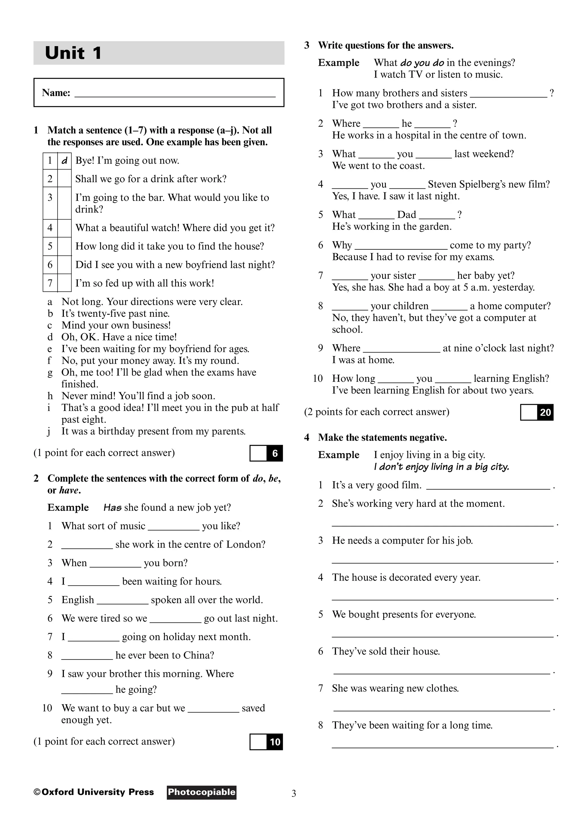 3
Photocopiable
©Oxford University Press
Unit 1
Name: _______________________________________
1 Match a sentence (1–7) with a response (a–j). Not all
the responses are used. One example has been given.
1 d Bye! I’m going out now.
2 Shall we go for a drink after work?
3 I’m going to the bar. What would you like to
drink?
4 What a beautiful watch! Where did you get it?
5 How long did it take you to find the house?
6 Did I see you with a new boyfriend last night?
7 I’m so fed up with all this work!
a Not long. Your directions were very clear.
b It’s twenty-five past nine.
c Mind your own business!
d Oh, OK. Have a nice time!
e I’ve been waiting for my boyfriend for ages.
f No, put your money away. It’s my round.
g Oh, me too! I’ll be glad when the exams have
finished.
h Never mind! You’ll find a job soon.
i That’s a good idea! I’ll meet you in the pub at half
past eight.
j It was a birthday present from my parents.
(1 point for each correct answer)
2 Complete the sentences with the correct form of do, be,
or have.
Example Has she found a new job yet?
1 What sort of music __________ you like?
2 __________ she work in the centre of London?
3 When __________ you born?
4 I __________ been waiting for hours.
5 English __________ spoken all over the world.
6 We were tired so we __________ go out last night.
7 I __________ going on holiday next month.
8 __________ he ever been to China?
9 I saw your brother this morning. Where
__________ he going?
10 We want to buy a car but we __________ saved
enough yet.
(1 point for each correct answer) 10
6
3 Write questions for the answers.
Example What do you do in the evenings?
I watch TV or listen to music.
1 How many brothers and sisters _______________ ?
I’ve got two brothers and a sister.
2 Where _______ he _______ ?
He works in a hospital in the centre of town.
3 What _______ you _______ last weekend?
We went to the coast.
4 _______ you _______ Steven Spielberg’s new film?
Yes, I have. I saw it last night.
5 What _______ Dad _______ ?
He’s working in the garden.
6 Why __________________ come to my party?
Because I had to revise for my exams.
7 _______ your sister _______ her baby yet?
Yes, she has. She had a boy at 5 a.m. yesterday.
8 _______ your children _______ a home computer?
No, they haven’t, but they’ve got a computer at
school.
9 Where _______________ at nine o’clock last night?
I was at home.
10 How long _______ you _______ learning English?
I’ve been learning English for about two years.
(2 points for each correct answer)
4 Make the statements negative.
Example I enjoy living in a big city.
I don’t enjoy living in a big city.
1 It’s a very good film. ________________________ .
2 She’s working very hard at the moment.
___________________________________________ .
3 He needs a computer for his job.
___________________________________________ .
4 The house is decorated every year.
___________________________________________ .
5 We bought presents for everyone.
___________________________________________ .
6 They’ve sold their house.
__________________________________________ .
7 She was wearing new clothes.
__________________________________________ .
8 They’ve been waiting for a long time.
___________________________________________ .
20
 