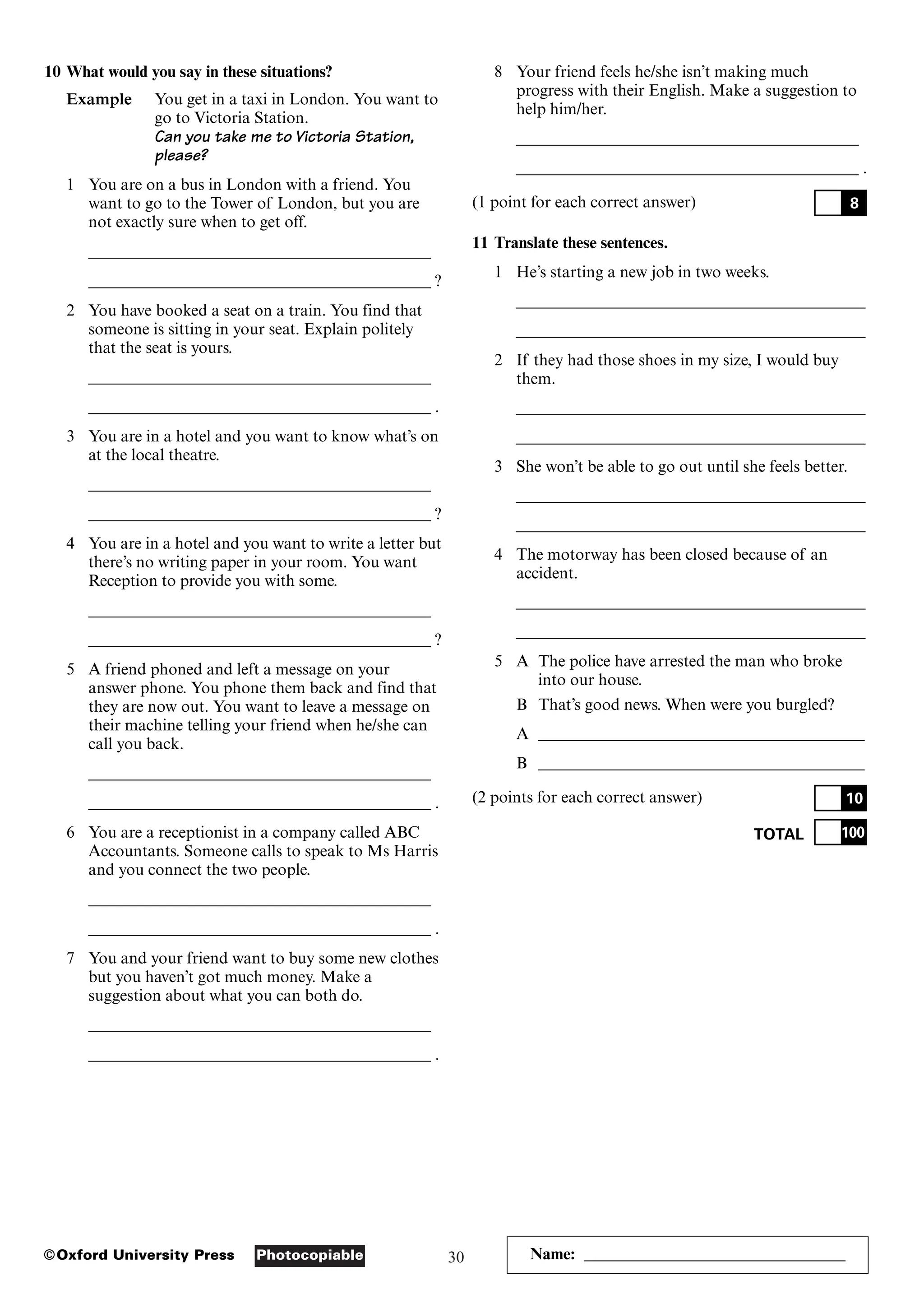 30
Photocopiable
©Oxford University Press Name: ________________________________
10 What would you say in these situations?
Example You get in a taxi in London. You want to
go to Victoria Station.
Can you take me to Victoria Station,
please?
1 You are on a bus in London with a friend. You
want to go to the Tower of London, but you are
not exactly sure when to get off.
__________________________________________
__________________________________________ ?
2 You have booked a seat on a train. You find that
someone is sitting in your seat. Explain politely
that the seat is yours.
__________________________________________
__________________________________________ .
3 You are in a hotel and you want to know what’s on
at the local theatre.
__________________________________________
__________________________________________ ?
4 You are in a hotel and you want to write a letter but
there’s no writing paper in your room. You want
Reception to provide you with some.
__________________________________________
__________________________________________ ?
5 A friend phoned and left a message on your
answer phone. You phone them back and find that
they are now out. You want to leave a message on
their machine telling your friend when he/she can
call you back.
__________________________________________
__________________________________________ .
6 You are a receptionist in a company called ABC
Accountants. Someone calls to speak to Ms Harris
and you connect the two people.
__________________________________________
__________________________________________ .
7 You and your friend want to buy some new clothes
but you haven’t got much money. Make a
suggestion about what you can both do.
__________________________________________
__________________________________________ .
8 Your friend feels he/she isn’t making much
progress with their English. Make a suggestion to
help him/her.
__________________________________________
__________________________________________ .
(1 point for each correct answer)
11 Translate these sentences.
1 He’s starting a new job in two weeks.
___________________________________________
___________________________________________
2 If they had those shoes in my size, I would buy
them.
___________________________________________
___________________________________________
3 She won’t be able to go out until she feels better.
___________________________________________
___________________________________________
4 The motorway has been closed because of an
accident.
___________________________________________
___________________________________________
5 A The police have arrested the man who broke
into our house.
B That’s good news. When were you burgled?
A ________________________________________
B ________________________________________
(2 points for each correct answer)
TOTAL 100
10
8
 