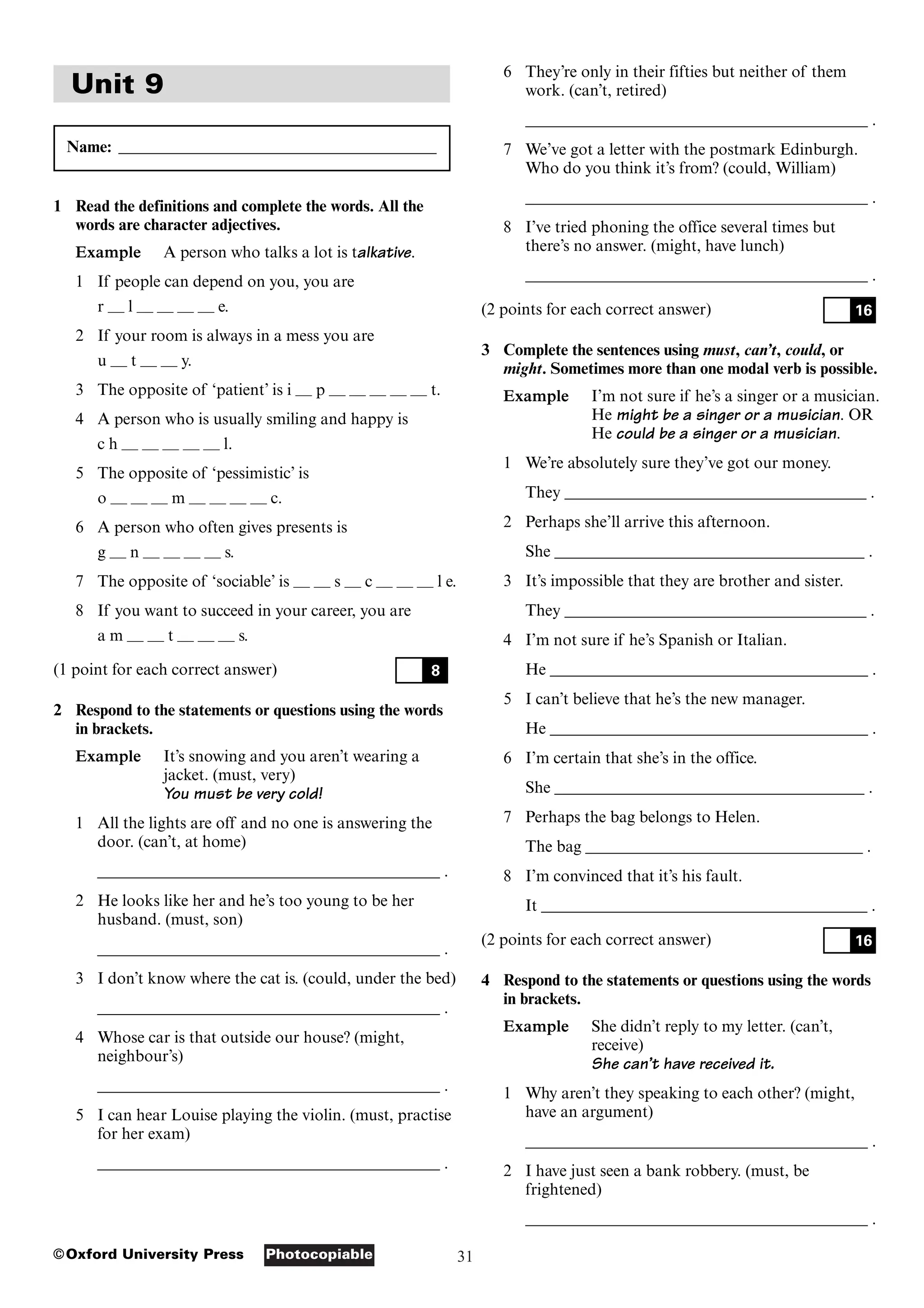 31
Photocopiable
©Oxford University Press
Unit 9
Name: _______________________________________
1 Read the definitions and complete the words. All the
words are character adjectives.
Example A person who talks a lot is talkative.
1 If people can depend on you, you are
r — l — — — — e.
2 If your room is always in a mess you are
u — t — — y.
3 The opposite of ‘patient’ is i — p — — — — — t.
4 A person who is usually smiling and happy is
c h — — — — — l.
5 The opposite of ‘pessimistic’ is
o — — — m — — — — c.
6 A person who often gives presents is
g — n — — — — s.
7 The opposite of ‘sociable’ is — — s — c — — — l e.
8 If you want to succeed in your career, you are
a m — — t — — — s.
(1 point for each correct answer)
2 Respond to the statements or questions using the words
in brackets.
Example It’s snowing and you aren’t wearing a
jacket. (must, very)
You must be very cold!
1 All the lights are off and no one is answering the
door. (can’t, at home)
__________________________________________ .
2 He looks like her and he’s too young to be her
husband. (must, son)
__________________________________________ .
3 I don’t know where the cat is. (could, under the bed)
__________________________________________ .
4 Whose car is that outside our house? (might,
neighbour’s)
__________________________________________ .
5 I can hear Louise playing the violin. (must, practise
for her exam)
__________________________________________ .
8
6 They’re only in their fifties but neither of them
work. (can’t, retired)
__________________________________________ .
7 We’ve got a letter with the postmark Edinburgh.
Who do you think it’s from? (could, William)
__________________________________________ .
8 I’ve tried phoning the office several times but
there’s no answer. (might, have lunch)
__________________________________________ .
(2 points for each correct answer)
3 Complete the sentences using must, can’t, could, or
might. Sometimes more than one modal verb is possible.
Example I’m not sure if he’s a singer or a musician.
He might be a singer or a musician. OR
He could be a singer or a musician.
1 We’re absolutely sure they’ve got our money.
They _____________________________________ .
2 Perhaps she’ll arrive this afternoon.
She ______________________________________ .
3 It’s impossible that they are brother and sister.
They _____________________________________ .
4 I’m not sure if he’s Spanish or Italian.
He _______________________________________ .
5 I can’t believe that he’s the new manager.
He _______________________________________ .
6 I’m certain that she’s in the office.
She ______________________________________ .
7 Perhaps the bag belongs to Helen.
The bag __________________________________ .
8 I’m convinced that it’s his fault.
It ________________________________________ .
(2 points for each correct answer)
4 Respond to the statements or questions using the words
in brackets.
Example She didn’t reply to my letter. (can’t,
receive)
She can’t have received it.
1 Why aren’t they speaking to each other? (might,
have an argument)
__________________________________________ .
2 I have just seen a bank robbery. (must, be
frightened)
__________________________________________ .
16
16
 