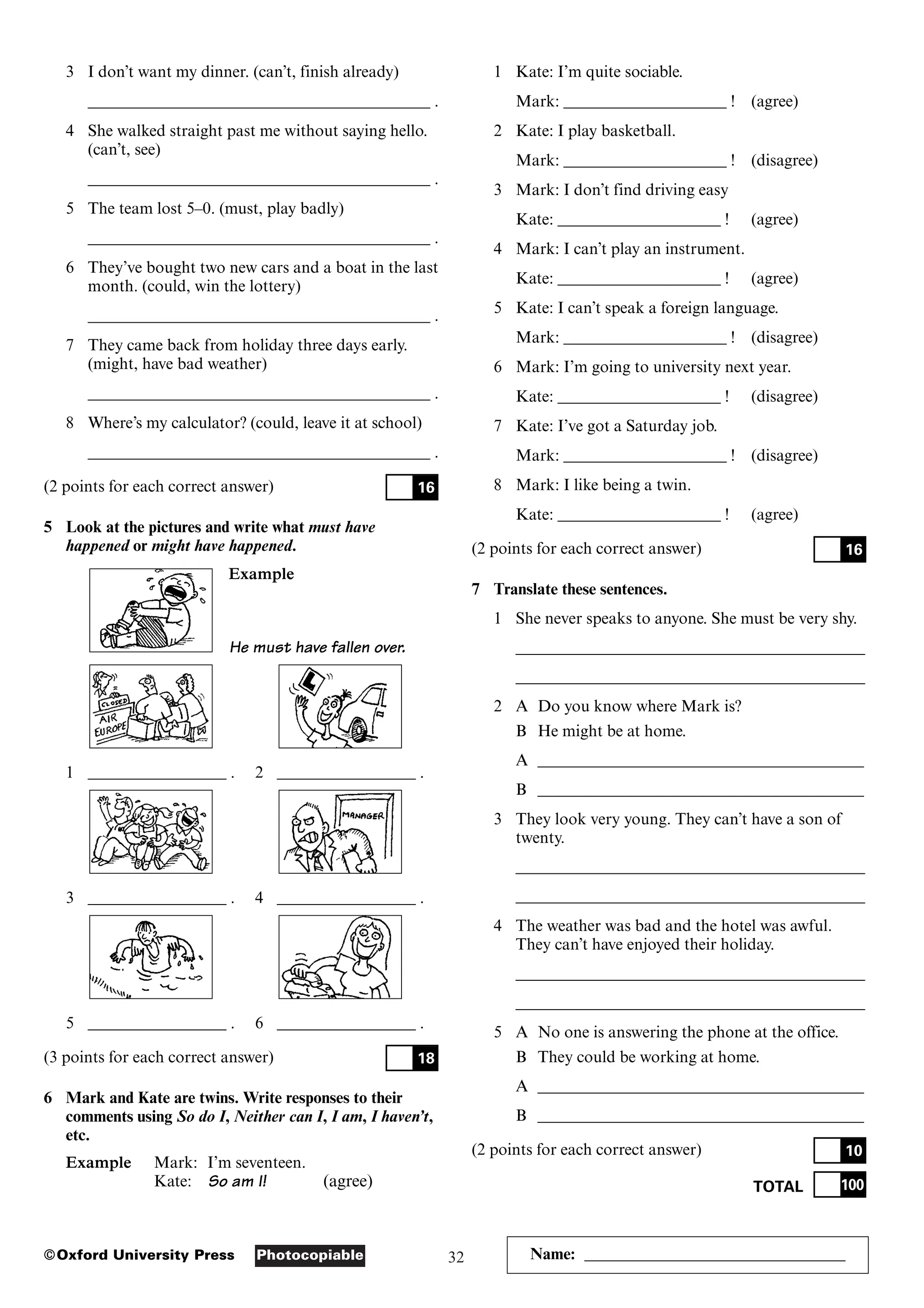 32
Photocopiable
©Oxford University Press Name: ________________________________
3 I don’t want my dinner. (can’t, finish already)
__________________________________________ .
4 She walked straight past me without saying hello.
(can’t, see)
__________________________________________ .
5 The team lost 5–0. (must, play badly)
__________________________________________ .
6 They’ve bought two new cars and a boat in the last
month. (could, win the lottery)
__________________________________________ .
7 They came back from holiday three days early.
(might, have bad weather)
__________________________________________ .
8 Where’s my calculator? (could, leave it at school)
__________________________________________ .
(2 points for each correct answer)
5 Look at the pictures and write what must have
happened or might have happened.
Example
He must have fallen over.
1 _________________ . 2 _________________ .
3 _________________ . 4 _________________ .
5 _________________ . 6 _________________ .
(3 points for each correct answer)
6 Mark and Kate are twins. Write responses to their
comments using So do I, Neither can I, I am, I haven’t,
etc.
Example Mark: I’m seventeen.
Kate: So am I! (agree)
18
16
1 Kate: I’m quite sociable.
Mark: ____________________ ! (agree)
2 Kate: I play basketball.
Mark: ____________________ ! (disagree)
3 Mark: I don’t find driving easy
Kate: ____________________ ! (agree)
4 Mark: I can’t play an instrument.
Kate: ____________________ ! (agree)
5 Kate: I can’t speak a foreign language.
Mark: ____________________ ! (disagree)
6 Mark: I’m going to university next year.
Kate: ____________________ ! (disagree)
7 Kate: I’ve got a Saturday job.
Mark: ____________________ ! (disagree)
8 Mark: I like being a twin.
Kate: ____________________ ! (agree)
(2 points for each correct answer)
7 Translate these sentences.
1 She never speaks to anyone. She must be very shy.
___________________________________________
___________________________________________
2 A Do you know where Mark is?
B He might be at home.
A ________________________________________
B ________________________________________
3 They look very young. They can’t have a son of
twenty.
___________________________________________
___________________________________________
4 The weather was bad and the hotel was awful.
They can’t have enjoyed their holiday.
___________________________________________
___________________________________________
5 A No one is answering the phone at the office.
B They could be working at home.
A ________________________________________
B ________________________________________
(2 points for each correct answer)
TOTAL 100
10
16
 