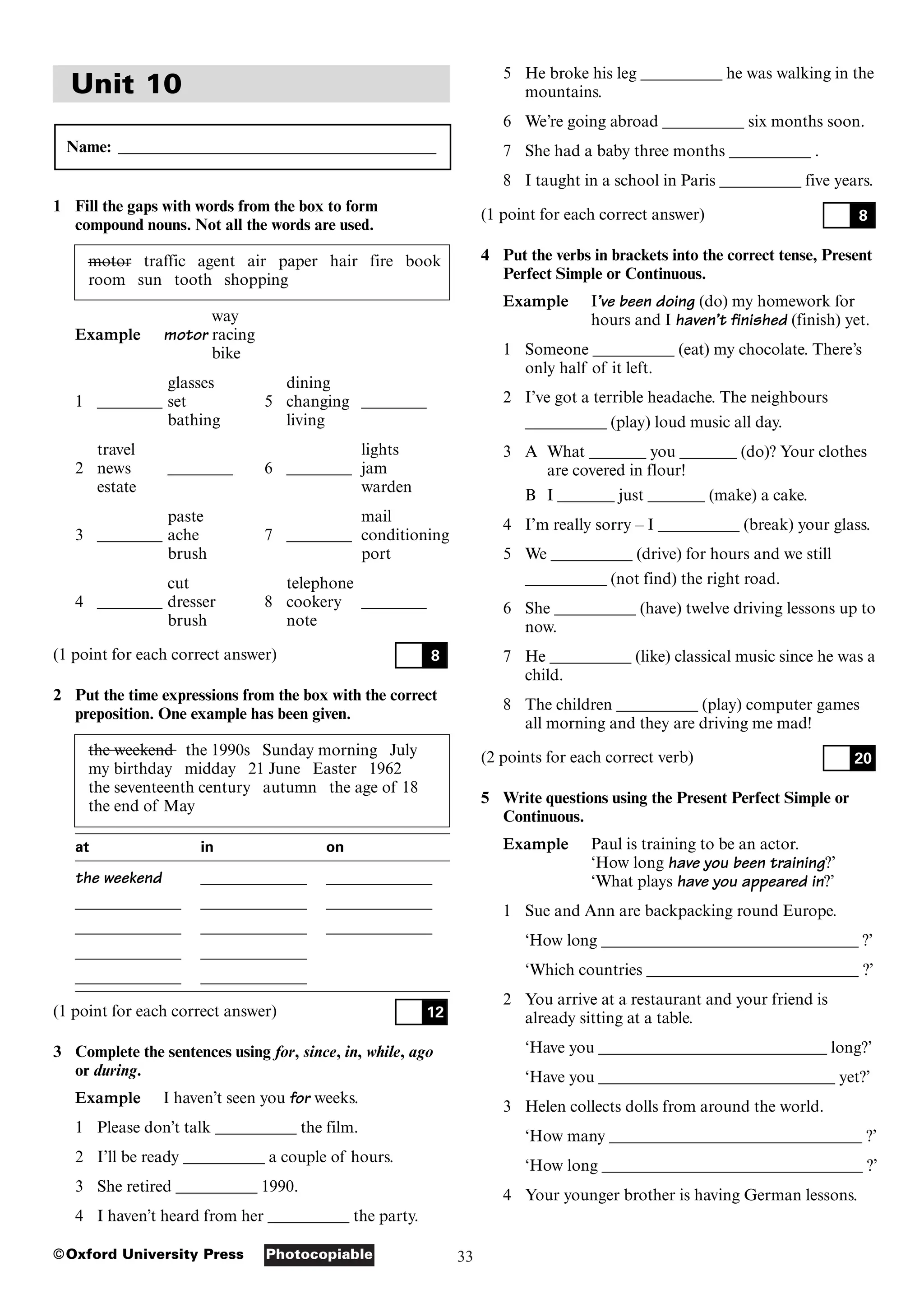 33
Photocopiable
©Oxford University Press
Unit 10
Name: _______________________________________
1 Fill the gaps with words from the box to form
compound nouns. Not all the words are used.
motor traffic agent air paper hair fire book
room sun tooth shopping
way
Example motor racing
bike
glasses dining
1 ________ set 5 changing ________
bathing living
travel lights
2 news ________ 6 ________ jam
estate warden
paste mail
3 ________ ache 7 ________ conditioning
brush port
cut telephone
4 ________ dresser 8 cookery ________
brush note
(1 point for each correct answer)
2 Put the time expressions from the box with the correct
preposition. One example has been given.
the weekend the 1990s Sunday morning July
my birthday midday 21 June Easter 1962
the seventeenth century autumn the age of 18
the end of May
at in on
the weekend _____________ _____________
_____________ _____________ _____________
_____________ _____________ _____________
_____________ _____________
_____________ _____________
(1 point for each correct answer)
3 Complete the sentences using for, since, in, while, ago
or during.
Example I haven’t seen you for weeks.
1 Please don’t talk __________ the film.
2 I’ll be ready __________ a couple of hours.
3 She retired __________ 1990.
4 I haven’t heard from her __________ the party.
12
8
5 He broke his leg __________ he was walking in the
mountains.
6 We’re going abroad __________ six months soon.
7 She had a baby three months __________ .
8 I taught in a school in Paris __________ five years.
(1 point for each correct answer)
4 Put the verbs in brackets into the correct tense, Present
Perfect Simple or Continuous.
Example I’ve been doing (do) my homework for
hours and I haven’t finished (finish) yet.
1 Someone __________ (eat) my chocolate. There’s
only half of it left.
2 I’ve got a terrible headache. The neighbours
__________ (play) loud music all day.
3 A What _______ you _______ (do)? Your clothes
are covered in flour!
B I _______ just _______ (make) a cake.
4 I’m really sorry – I __________ (break) your glass.
5 We __________ (drive) for hours and we still
__________ (not find) the right road.
6 She __________ (have) twelve driving lessons up to
now.
7 He __________ (like) classical music since he was a
child.
8 The children __________ (play) computer games
all morning and they are driving me mad!
(2 points for each correct verb)
5 Write questions using the Present Perfect Simple or
Continuous.
Example Paul is training to be an actor.
‘How long have you been training?’
‘What plays have you appeared in?’
1 Sue and Ann are backpacking round Europe.
‘How long ________________________________ ?’
‘Which countries __________________________ ?’
2 You arrive at a restaurant and your friend is
already sitting at a table.
‘Have you ____________________________ long?’
‘Have you _____________________________ yet?’
3 Helen collects dolls from around the world.
‘How many _______________________________ ?’
‘How long ________________________________ ?’
4 Your younger brother is having German lessons.
20
8
 