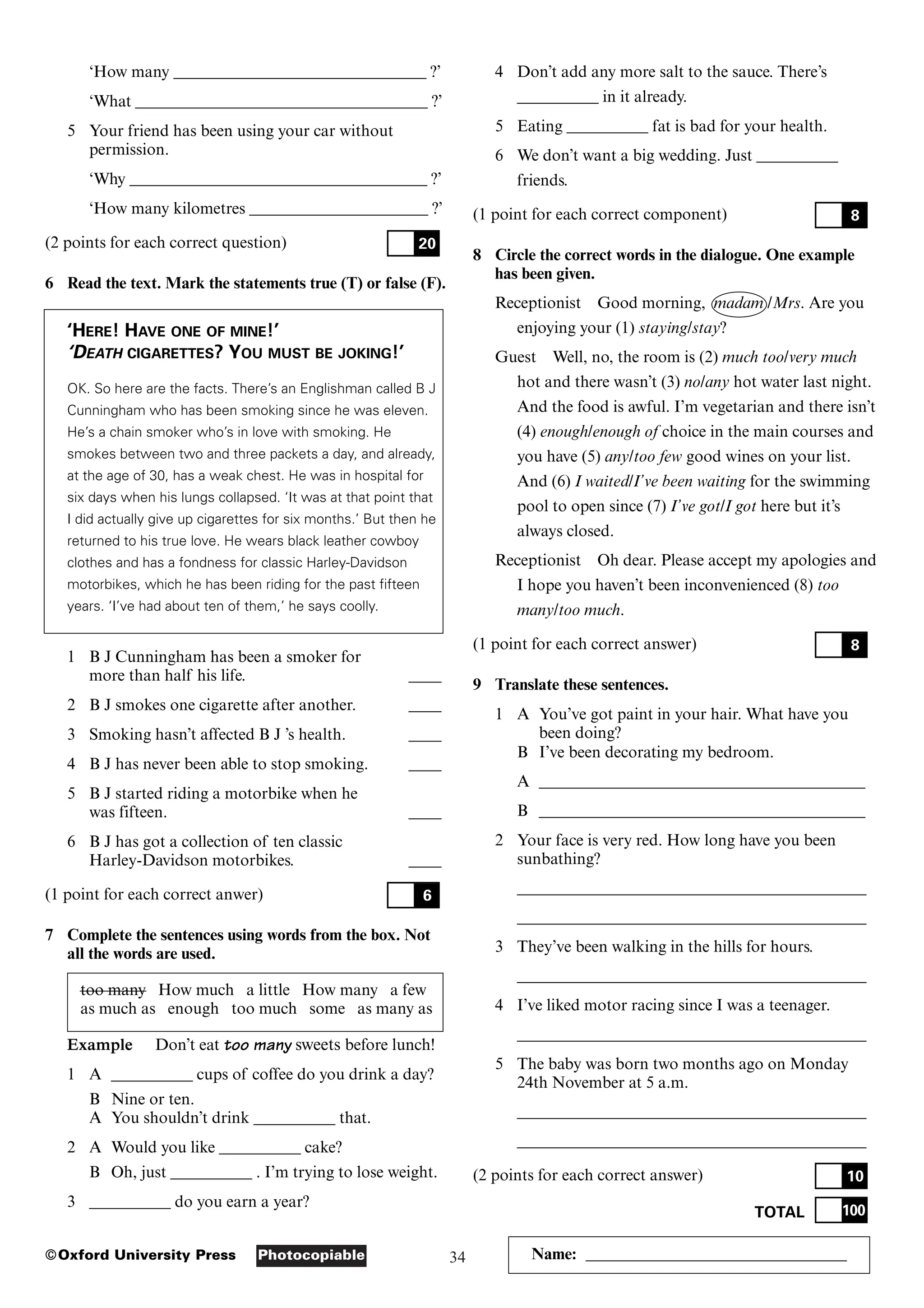34
Photocopiable
©Oxford University Press Name: ________________________________
‘How many _______________________________ ?’
‘What ____________________________________ ?’
5 Your friend has been using your car without
permission.
‘Why _____________________________________ ?’
‘How many kilometres ______________________ ?’
(2 points for each correct question)
6 Read the text. Mark the statements true (T) or false (F).
‘HERE! HAVE ONE OF MINE!’
‘DEATH CIGARETTES? YOU MUST BE JOKING!’
OK. So here are the facts. There’s an Englishman called B J
Cunningham who has been smoking since he was eleven.
He’s a chain smoker who’s in love with smoking. He
smokes between two and three packets a day, and already,
at the age of 30, has a weak chest. He was in hospital for
six days when his lungs collapsed. ‘It was at that point that
I did actually give up cigarettes for six months.’ But then he
returned to his true love. He wears black leather cowboy
clothes and has a fondness for classic Harley-Davidson
motorbikes, which he has been riding for the past fifteen
years. ‘I’ve had about ten of them,’ he says coolly.
1 B J Cunningham has been a smoker for
more than half his life. ____
2 B J smokes one cigarette after another. ____
3 Smoking hasn’t affected B J ’s health. ____
4 B J has never been able to stop smoking. ____
5 B J started riding a motorbike when he
was fifteen. ____
6 B J has got a collection of ten classic
Harley-Davidson motorbikes. ____
(1 point for each correct anwer)
7 Complete the sentences using words from the box. Not
all the words are used.
too many How much a little How many a few
as much as enough too much some as many as
Example Don’t eat too many sweets before lunch!
1 A __________ cups of coffee do you drink a day?
B Nine or ten.
A You shouldn’t drink __________ that.
2 A Would you like __________ cake?
B Oh, just __________ . I’m trying to lose weight.
3 __________ do you earn a year?
6
20
4 Don’t add any more salt to the sauce. There’s
__________ in it already.
5 Eating __________ fat is bad for your health.
6 We don’t want a big wedding. Just __________
friends.
(1 point for each correct component)
8 Circle the correct words in the dialogue. One example
has been given.
Receptionist Good morning, madam /Mrs. Are you
enjoying your (1) staying/stay?
Guest Well, no, the room is (2) much too/very much
hot and there wasn’t (3) no/any hot water last night.
And the food is awful. I’m vegetarian and there isn’t
(4) enough/enough of choice in the main courses and
you have (5) any/too few good wines on your list.
And (6) I waited/I’ve been waiting for the swimming
pool to open since (7) I’ve got/I got here but it’s
always closed.
Receptionist Oh dear. Please accept my apologies and
I hope you haven’t been inconvenienced (8) too
many/too much.
(1 point for each correct answer)
9 Translate these sentences.
1 A You’ve got paint in your hair. What have you
been doing?
B I’ve been decorating my bedroom.
A ________________________________________
B ________________________________________
2 Your face is very red. How long have you been
sunbathing?
___________________________________________
___________________________________________
3 They’ve been walking in the hills for hours.
___________________________________________
4 I’ve liked motor racing since I was a teenager.
___________________________________________
5 The baby was born two months ago on Monday
24th November at 5 a.m.
___________________________________________
___________________________________________
(2 points for each correct answer)
TOTAL 100
10
8
8
 