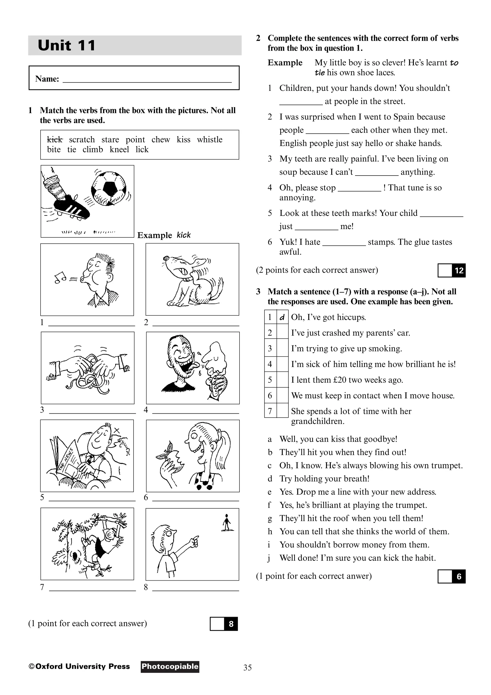 35
Photocopiable
©Oxford University Press
Unit 11
Name: _______________________________________
1 Match the verbs from the box with the pictures. Not all
the verbs are used.
kick scratch stare point chew kiss whistle
bite tie climb kneel lick
Example kick
1 ____________________ 2 ____________________
3 ____________________ 4 ____________________
5 ____________________ 6 ____________________
7 ____________________ 8 ____________________
(1 point for each correct answer) 8
2 Complete the sentences with the correct form of verbs
from the box in question 1.
Example My little boy is so clever! He’s learnt to
tie his own shoe laces.
1 Children, put your hands down! You shouldn’t
__________ at people in the street.
2 I was surprised when I went to Spain because
people __________ each other when they met.
English people just say hello or shake hands.
3 My teeth are really painful. I’ve been living on
soup because I can’t __________ anything.
4 Oh, please stop __________ ! That tune is so
annoying.
5 Look at these teeth marks! Your child __________
just __________ me!
6 Yuk! I hate __________ stamps. The glue tastes
awful.
(2 points for each correct answer)
3 Match a sentence (1–7) with a response (a–j). Not all
the responses are used. One example has been given.
1 d Oh, I’ve got hiccups.
2 I’ve just crashed my parents’ car.
3 I’m trying to give up smoking.
4 I’m sick of him telling me how brilliant he is!
5 I lent them £20 two weeks ago.
6 We must keep in contact when I move house.
7 She spends a lot of time with her
grandchildren.
a Well, you can kiss that goodbye!
b They’ll hit you when they find out!
c Oh, I know. He’s always blowing his own trumpet.
d Try holding your breath!
e Yes. Drop me a line with your new address.
f Yes, he’s brilliant at playing the trumpet.
g They’ll hit the roof when you tell them!
h You can tell that she thinks the world of them.
i You shouldn’t borrow money from them.
j Well done! I’m sure you can kick the habit.
(1 point for each correct anwer) 6
12
 