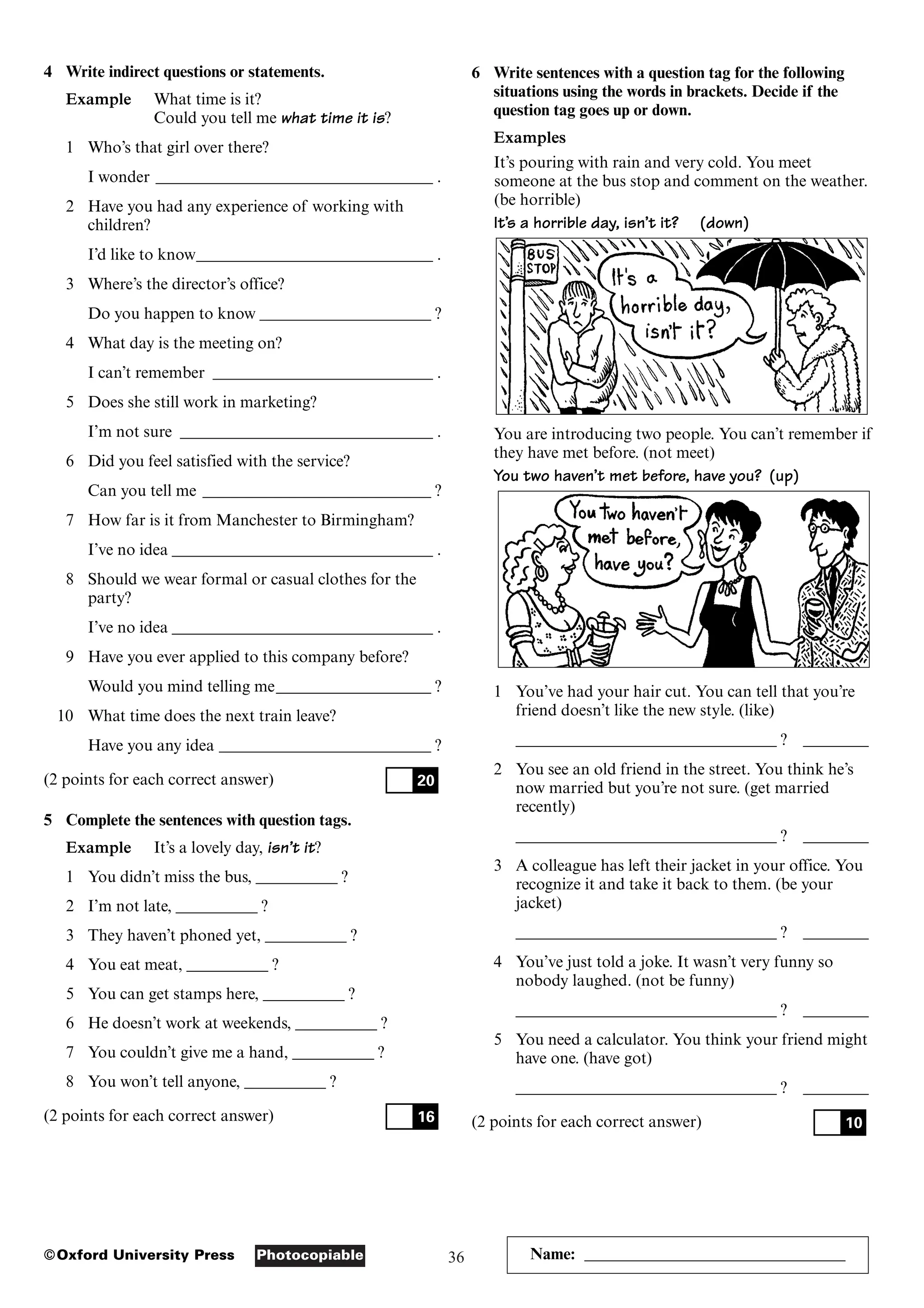 36
Photocopiable
©Oxford University Press Name: ________________________________
4 Write indirect questions or statements.
Example What time is it?
Could you tell me what time it is?
1 Who’s that girl over there?
I wonder __________________________________ .
2 Have you had any experience of working with
children?
I’d like to know_____________________________ .
3 Where’s the director’s office?
Do you happen to know _____________________ ?
4 What day is the meeting on?
I can’t remember ___________________________ .
5 Does she still work in marketing?
I’m not sure _______________________________ .
6 Did you feel satisfied with the service?
Can you tell me ____________________________ ?
7 How far is it from Manchester to Birmingham?
I’ve no idea ________________________________ .
8 Should we wear formal or casual clothes for the
party?
I’ve no idea ________________________________ .
9 Have you ever applied to this company before?
Would you mind telling me___________________ ?
10 What time does the next train leave?
Have you any idea __________________________ ?
(2 points for each correct answer)
5 Complete the sentences with question tags.
Example It’s a lovely day, isn’t it?
1 You didn’t miss the bus, __________ ?
2 I’m not late, __________ ?
3 They haven’t phoned yet, __________ ?
4 You eat meat, __________ ?
5 You can get stamps here, __________ ?
6 He doesn’t work at weekends, __________ ?
7 You couldn’t give me a hand, __________ ?
8 You won’t tell anyone, __________ ?
(2 points for each correct answer) 16
20
6 Write sentences with a question tag for the following
situations using the words in brackets. Decide if the
question tag goes up or down.
Examples
It’s pouring with rain and very cold. You meet
someone at the bus stop and comment on the weather.
(be horrible)
It’s a horrible day, isn’t it? (down)
You are introducing two people. You can’t remember if
they have met before. (not meet)
You two haven’t met before, have you? (up)
1 You’ve had your hair cut. You can tell that you’re
friend doesn’t like the new style. (like)
________________________________ ? ________
2 You see an old friend in the street. You think he’s
now married but you’re not sure. (get married
recently)
________________________________ ? ________
3 A colleague has left their jacket in your office. You
recognize it and take it back to them. (be your
jacket)
________________________________ ? ________
4 You’ve just told a joke. It wasn’t very funny so
nobody laughed. (not be funny)
________________________________ ? ________
5 You need a calculator. You think your friend might
have one. (have got)
________________________________ ? ________
(2 points for each correct answer) 10
 