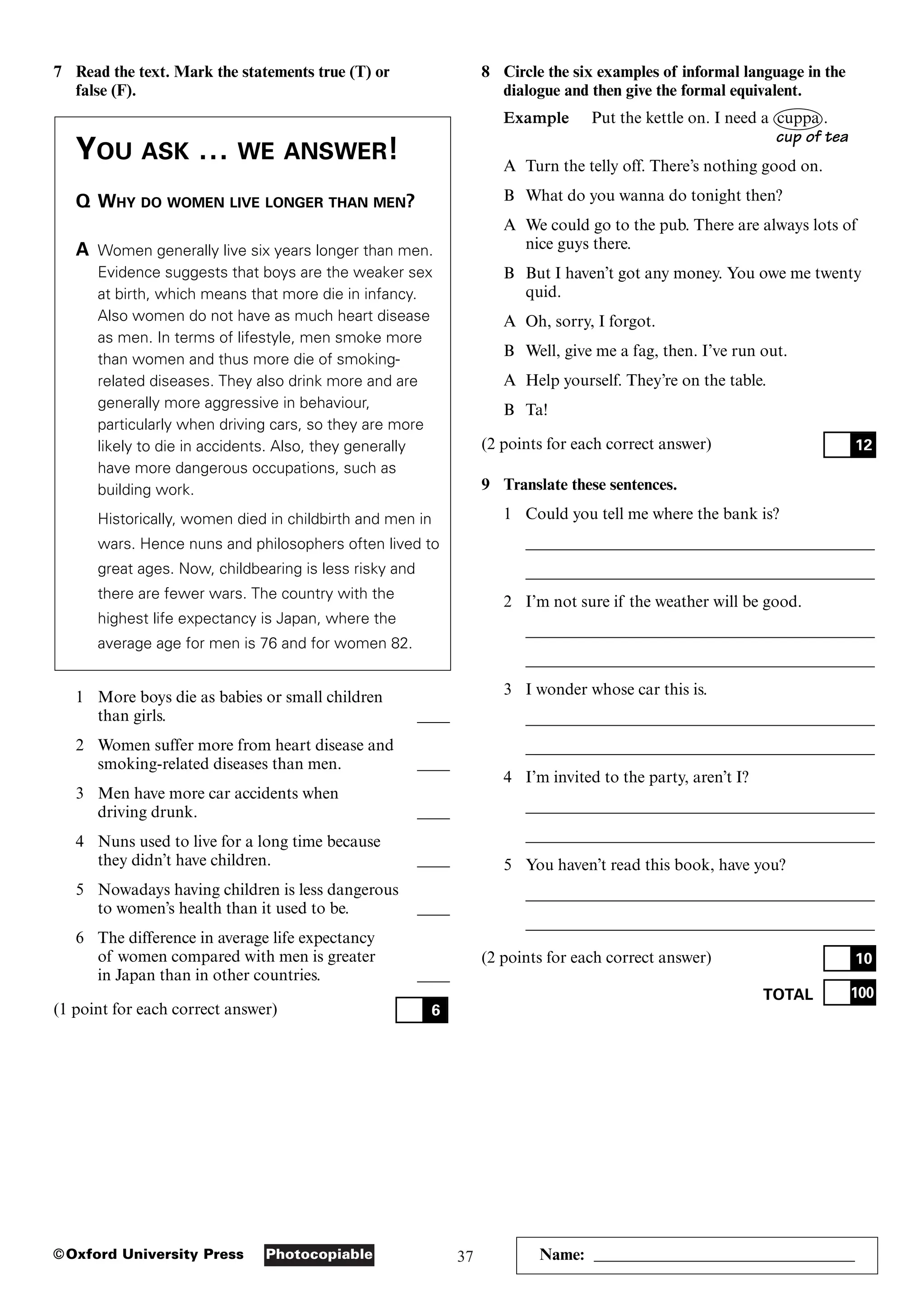 37
Photocopiable
©Oxford University Press Name: ________________________________
7 Read the text. Mark the statements true (T) or
false (F).
YOU ASK … WE ANSWER!
Q WHY DO WOMEN LIVE LONGER THAN MEN?
A Women generally live six years longer than men.
Evidence suggests that boys are the weaker sex
at birth, which means that more die in infancy.
Also women do not have as much heart disease
as men. In terms of lifestyle, men smoke more
than women and thus more die of smoking-
related diseases. They also drink more and are
generally more aggressive in behaviour,
particularly when driving cars, so they are more
likely to die in accidents. Also, they generally
have more dangerous occupations, such as
building work.
Historically, women died in childbirth and men in
wars. Hence nuns and philosophers often lived to
great ages. Now, childbearing is less risky and
there are fewer wars. The country with the
highest life expectancy is Japan, where the
average age for men is 76 and for women 82.
1 More boys die as babies or small children
than girls. ____
2 Women suffer more from heart disease and
smoking-related diseases than men. ____
3 Men have more car accidents when
driving drunk. ____
4 Nuns used to live for a long time because
they didn’t have children. ____
5 Nowadays having children is less dangerous
to women’s health than it used to be. ____
6 The difference in average life expectancy
of women compared with men is greater
in Japan than in other countries. ____
(1 point for each correct answer) 6
8 Circle the six examples of informal language in the
dialogue and then give the formal equivalent.
Example Put the kettle on. I need a cuppa .
cup of tea
A Turn the telly off. There’s nothing good on.
B What do you wanna do tonight then?
A We could go to the pub. There are always lots of
nice guys there.
B But I haven’t got any money. You owe me twenty
quid.
A Oh, sorry, I forgot.
B Well, give me a fag, then. I’ve run out.
A Help yourself. They’re on the table.
B Ta!
(2 points for each correct answer)
9 Translate these sentences.
1 Could you tell me where the bank is?
___________________________________________
___________________________________________
2 I’m not sure if the weather will be good.
___________________________________________
___________________________________________
3 I wonder whose car this is.
___________________________________________
___________________________________________
4 I’m invited to the party, aren’t I?
___________________________________________
___________________________________________
5 You haven’t read this book, have you?
___________________________________________
___________________________________________
(2 points for each correct answer)
TOTAL 100
10
12
 