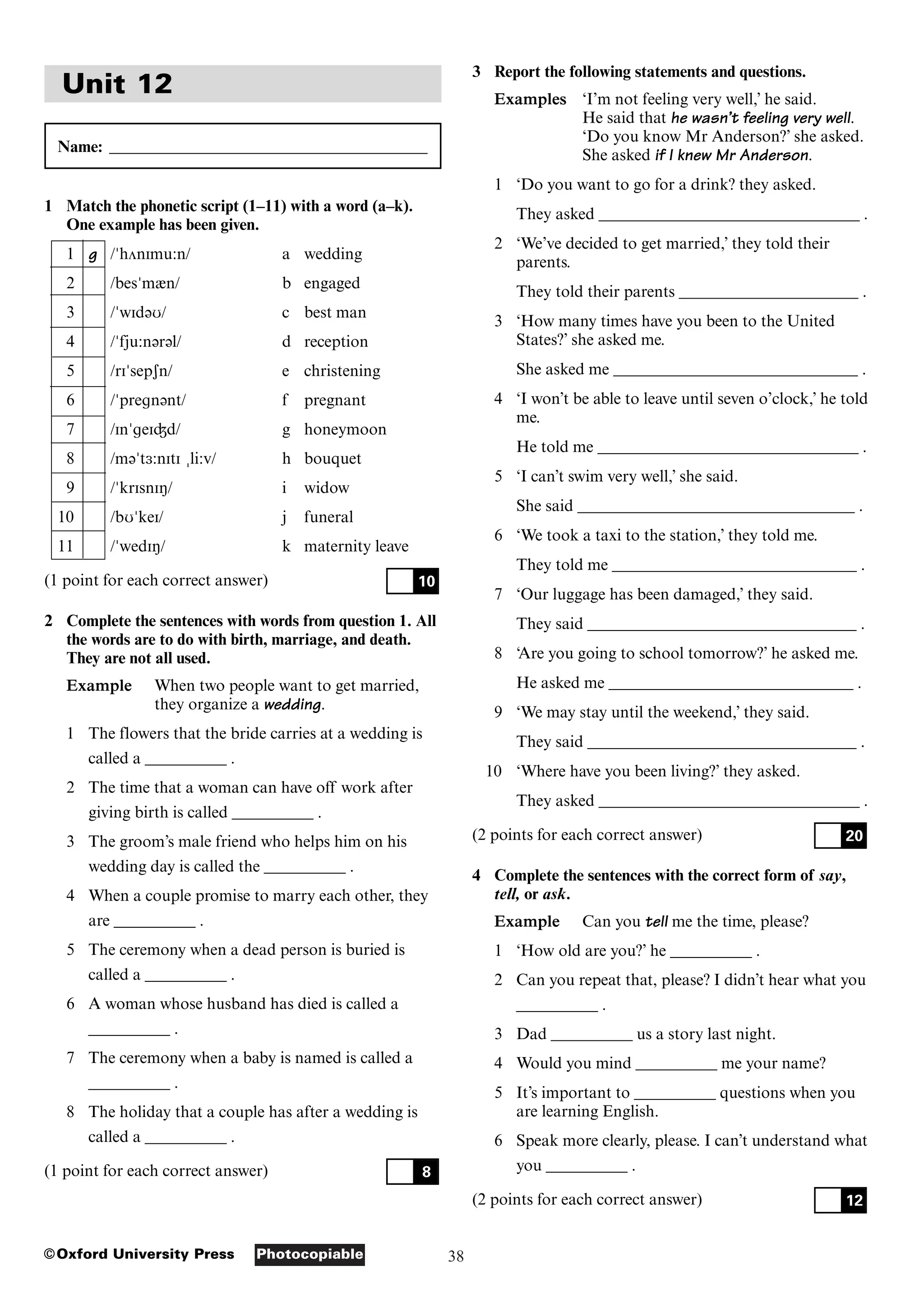 38
Photocopiable
©Oxford University Press
Unit 12
Name: _______________________________________
1 Match the phonetic script (1–11) with a word (a–k).
One example has been given.
1 g /"hVnImu:n/ a wedding
2 /bes"m&n/ b engaged
3 /"wId@U/ c best man
4 /"fju:n@r@l/ d reception
5 /rI"sepSn/ e christening
6 /"pregn@nt/ f pregnant
7 /In"geIÙd/ g honeymoon
8 /m@"t3:nItI %li:v/ h bouquet
9 /"krIsnIN/ i widow
10 /bU"keI/ j funeral
11 /"wedIN/ k maternity leave
(1 point for each correct answer)
2 Complete the sentences with words from question 1. All
the words are to do with birth, marriage, and death.
They are not all used.
Example When two people want to get married,
they organize a wedding.
1 The flowers that the bride carries at a wedding is
called a __________ .
2 The time that a woman can have off work after
giving birth is called __________ .
3 The groom’s male friend who helps him on his
wedding day is called the __________ .
4 When a couple promise to marry each other, they
are __________ .
5 The ceremony when a dead person is buried is
called a __________ .
6 A woman whose husband has died is called a
__________ .
7 The ceremony when a baby is named is called a
__________ .
8 The holiday that a couple has after a wedding is
called a __________ .
(1 point for each correct answer) 8
10
3 Report the following statements and questions.
Examples ‘I’m not feeling very well,’ he said.
He said that he wasn’t feeling very well.
‘Do you know Mr Anderson?’ she asked.
She asked if I knew Mr Anderson.
1 ‘Do you want to go for a drink? they asked.
They asked ________________________________ .
2 ‘We’ve decided to get married,’ they told their
parents.
They told their parents ______________________ .
3 ‘How many times have you been to the United
States?’ she asked me.
She asked me ______________________________ .
4 ‘I won’t be able to leave until seven o’clock,’ he told
me.
He told me ________________________________ .
5 ‘I can’t swim very well,’ she said.
She said __________________________________ .
6 ‘We took a taxi to the station,’ they told me.
They told me ______________________________ .
7 ‘Our luggage has been damaged,’ they said.
They said _________________________________ .
8 ‘Are you going to school tomorrow?’ he asked me.
He asked me ______________________________ .
9 ‘We may stay until the weekend,’ they said.
They said _________________________________ .
10 ‘Where have you been living?’ they asked.
They asked ________________________________ .
(2 points for each correct answer)
4 Complete the sentences with the correct form of say,
tell, or ask.
Example Can you tell me the time, please?
1 ‘How old are you?’ he __________ .
2 Can you repeat that, please? I didn’t hear what you
__________ .
3 Dad __________ us a story last night.
4 Would you mind __________ me your name?
5 It’s important to __________ questions when you
are learning English.
6 Speak more clearly, please. I can’t understand what
you __________ .
(2 points for each correct answer) 12
20
 