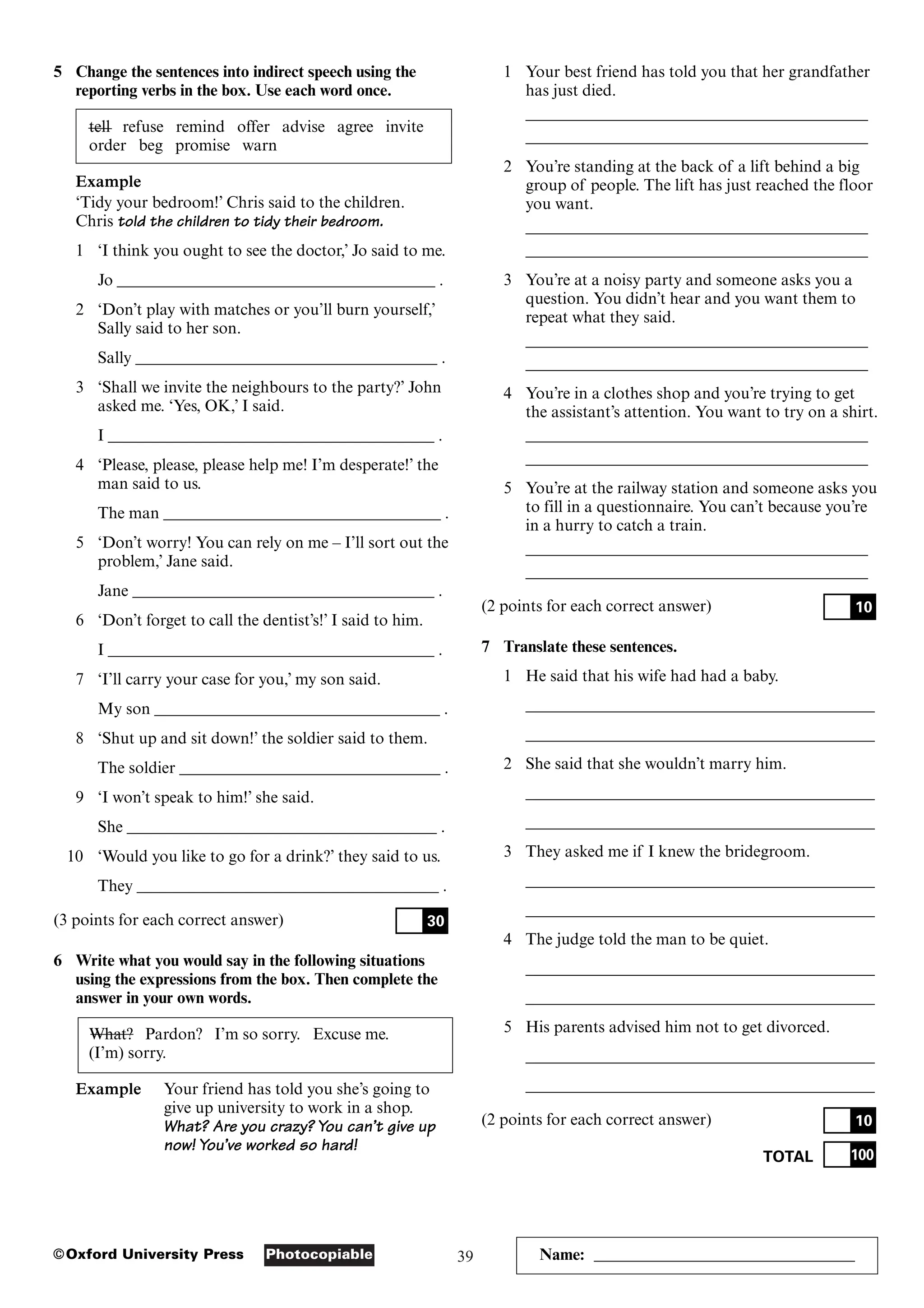 39
Photocopiable
©Oxford University Press Name: ________________________________
5 Change the sentences into indirect speech using the
reporting verbs in the box. Use each word once.
tell refuse remind offer advise agree invite
order beg promise warn
Example
‘Tidy your bedroom!’ Chris said to the children.
Chris told the children to tidy their bedroom.
1 ‘I think you ought to see the doctor,’ Jo said to me.
Jo _______________________________________ .
2 ‘Don’t play with matches or you’ll burn yourself,’
Sally said to her son.
Sally _____________________________________ .
3 ‘Shall we invite the neighbours to the party?’ John
asked me. ‘Yes, OK,’ I said.
I ________________________________________ .
4 ‘Please, please, please help me! I’m desperate!’ the
man said to us.
The man __________________________________ .
5 ‘Don’t worry! You can rely on me – I’ll sort out the
problem,’ Jane said.
Jane _____________________________________ .
6 ‘Don’t forget to call the dentist’s!’ I said to him.
I ________________________________________ .
7 ‘I’ll carry your case for you,’ my son said.
My son ___________________________________ .
8 ‘Shut up and sit down!’ the soldier said to them.
The soldier ________________________________ .
9 ‘I won’t speak to him!’ she said.
She ______________________________________ .
10 ‘Would you like to go for a drink?’ they said to us.
They _____________________________________ .
(3 points for each correct answer)
6 Write what you would say in the following situations
using the expressions from the box. Then complete the
answer in your own words.
What? Pardon? I’m so sorry. Excuse me.
(I’m) sorry.
Example Your friend has told you she’s going to
give up university to work in a shop.
What? Are you crazy? You can’t give up
now! You’ve worked so hard!
30
1 Your best friend has told you that her grandfather
has just died.
__________________________________________
__________________________________________
2 You’re standing at the back of a lift behind a big
group of people. The lift has just reached the floor
you want.
__________________________________________
__________________________________________
3 You’re at a noisy party and someone asks you a
question. You didn’t hear and you want them to
repeat what they said.
__________________________________________
__________________________________________
4 You’re in a clothes shop and you’re trying to get
the assistant’s attention. You want to try on a shirt.
__________________________________________
__________________________________________
5 You’re at the railway station and someone asks you
to fill in a questionnaire. You can’t because you’re
in a hurry to catch a train.
__________________________________________
__________________________________________
(2 points for each correct answer)
7 Translate these sentences.
1 He said that his wife had had a baby.
___________________________________________
___________________________________________
2 She said that she wouldn’t marry him.
___________________________________________
___________________________________________
3 They asked me if I knew the bridegroom.
___________________________________________
___________________________________________
4 The judge told the man to be quiet.
___________________________________________
___________________________________________
5 His parents advised him not to get divorced.
___________________________________________
___________________________________________
(2 points for each correct answer)
TOTAL 100
10
10
 