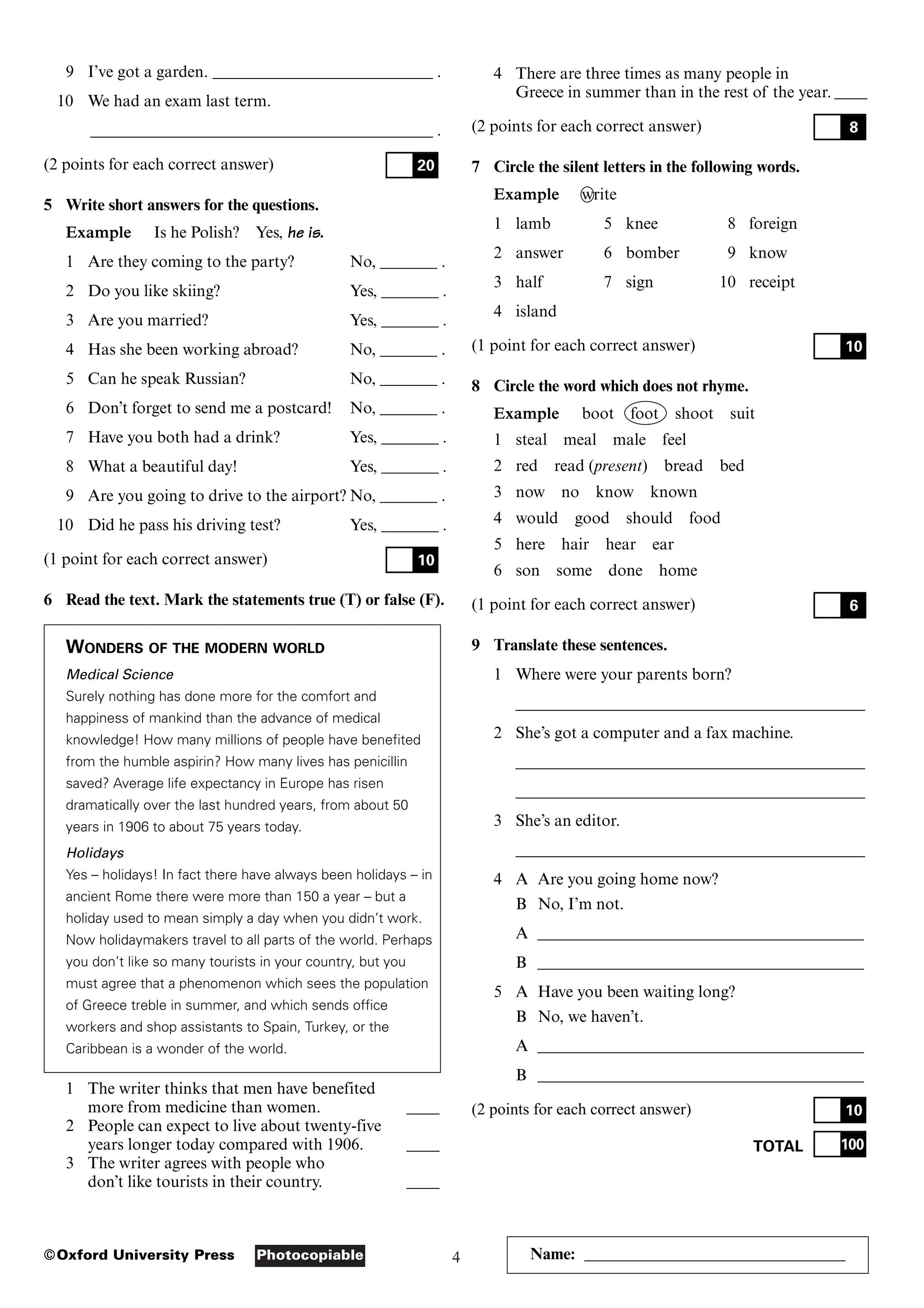 4
Photocopiable
©Oxford University Press Name: ________________________________
9 I’ve got a garden. ___________________________ .
10 We had an exam last term.
__________________________________________ .
(2 points for each correct answer)
5 Write short answers for the questions.
Example Is he Polish? Yes, he is.
1 Are they coming to the party? No, _______ .
2 Do you like skiing? Yes, _______ .
3 Are you married? Yes, _______ .
4 Has she been working abroad? No, _______ .
5 Can he speak Russian? No, _______ .
6 Don’t forget to send me a postcard! No, _______ .
7 Have you both had a drink? Yes, _______ .
8 What a beautiful day! Yes, _______ .
9 Are you going to drive to the airport? No, _______ .
10 Did he pass his driving test? Yes, _______ .
(1 point for each correct answer)
6 Read the text. Mark the statements true (T) or false (F).
WONDERS OF THE MODERN WORLD
Medical Science
Surely nothing has done more for the comfort and
happiness of mankind than the advance of medical
knowledge! How many millions of people have benefited
from the humble aspirin? How many lives has penicillin
saved? Average life expectancy in Europe has risen
dramatically over the last hundred years, from about 50
years in 1906 to about 75 years today.
Holidays
Yes – holidays! In fact there have always been holidays – in
ancient Rome there were more than 150 a year – but a
holiday used to mean simply a day when you didn’t work.
Now holidaymakers travel to all parts of the world. Perhaps
you don’t like so many tourists in your country, but you
must agree that a phenomenon which sees the population
of Greece treble in summer, and which sends office
workers and shop assistants to Spain, Turkey, or the
Caribbean is a wonder of the world.
1 The writer thinks that men have benefited
more from medicine than women. ____
2 People can expect to live about twenty-five
years longer today compared with 1906. ____
3 The writer agrees with people who
don’t like tourists in their country. ____
10
20
4 There are three times as many people in
Greece in summer than in the rest of the year. ____
(2 points for each correct answer)
7 Circle the silent letters in the following words.
Example write
1 lamb 5 knee 8 foreign
2 answer 6 bomber 9 know
3 half 7 sign 10 receipt
4 island
(1 point for each correct answer)
8 Circle the word which does not rhyme.
Example boot foot shoot suit
1 steal meal male feel
2 red read (present) bread bed
3 now no know known
4 would good should food
5 here hair hear ear
6 son some done home
(1 point for each correct answer)
9 Translate these sentences.
1 Where were your parents born?
___________________________________________
2 She’s got a computer and a fax machine.
___________________________________________
___________________________________________
3 She’s an editor.
___________________________________________
4 A Are you going home now?
B No, I’m not.
A ________________________________________
B ________________________________________
5 A Have you been waiting long?
B No, we haven’t.
A ________________________________________
B ________________________________________
(2 points for each correct answer)
TOTAL 100
10
6
10
8
 