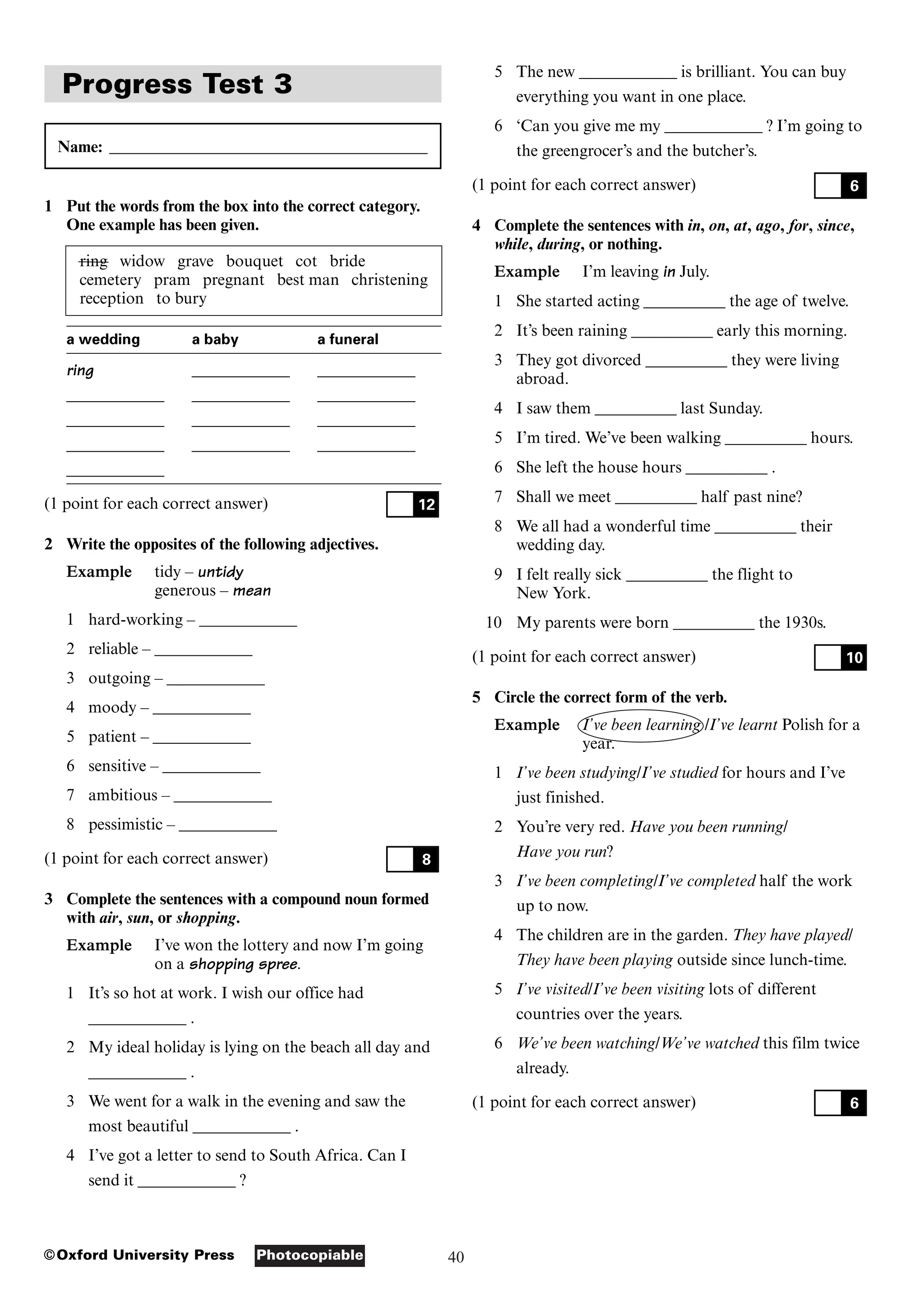 40
Photocopiable
©Oxford University Press
Progress Test 3
Name: _______________________________________
1 Put the words from the box into the correct category.
One example has been given.
ring widow grave bouquet cot bride
cemetery pram pregnant best man christening
reception to bury
a wedding a baby a funeral
ring ____________ ____________
____________ ____________ ____________
____________ ____________ ____________
____________ ____________ ____________
____________
(1 point for each correct answer)
2 Write the opposites of the following adjectives.
Example tidy – untidy
generous – mean
1 hard-working – ____________
2 reliable – ____________
3 outgoing – ____________
4 moody – ____________
5 patient – ____________
6 sensitive – ____________
7 ambitious – ____________
8 pessimistic – ____________
(1 point for each correct answer)
3 Complete the sentences with a compound noun formed
with air, sun, or shopping.
Example I’ve won the lottery and now I’m going
on a shopping spree.
1 It’s so hot at work. I wish our office had
____________ .
2 My ideal holiday is lying on the beach all day and
____________ .
3 We went for a walk in the evening and saw the
most beautiful ____________ .
4 I’ve got a letter to send to South Africa. Can I
send it ____________ ?
8
12
5 The new ____________ is brilliant. You can buy
everything you want in one place.
6 ‘Can you give me my ____________ ? I’m going to
the greengrocer’s and the butcher’s.
(1 point for each correct answer)
4 Complete the sentences with in, on, at, ago, for, since,
while, during, or nothing.
Example I’m leaving in July.
1 She started acting __________ the age of twelve.
2 It’s been raining __________ early this morning.
3 They got divorced __________ they were living
abroad.
4 I saw them __________ last Sunday.
5 I’m tired. We’ve been walking __________ hours.
6 She left the house hours __________ .
7 Shall we meet __________ half past nine?
8 We all had a wonderful time __________ their
wedding day.
9 I felt really sick __________ the flight to
New York.
10 My parents were born __________ the 1930s.
(1 point for each correct answer)
5 Circle the correct form of the verb.
Example I’ve been learning /I’ve learnt Polish for a
year.
1 I’ve been studying/I’ve studied for hours and I’ve
just finished.
2 You’re very red. Have you been running/
Have you run?
3 I’ve been completing/I’ve completed half the work
up to now.
4 The children are in the garden. They have played/
They have been playing outside since lunch-time.
5 I’ve visited/I’ve been visiting lots of different
countries over the years.
6 We’ve been watching/We’ve watched this film twice
already.
(1 point for each correct answer) 6
10
6
 