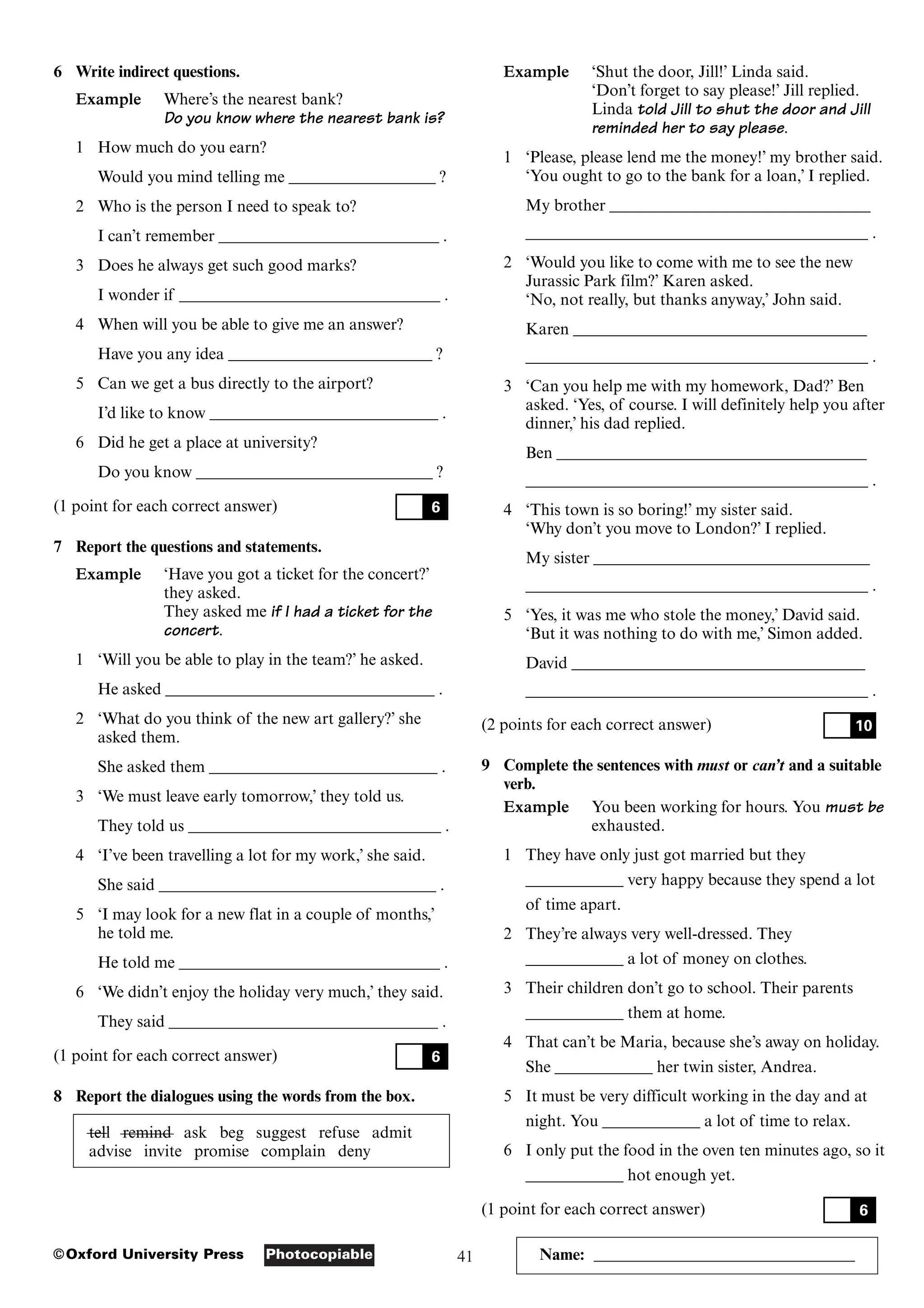 41
Photocopiable
©Oxford University Press Name: ________________________________
6 Write indirect questions.
Example Where’s the nearest bank?
Do you know where the nearest bank is?
1 How much do you earn?
Would you mind telling me __________________ ?
2 Who is the person I need to speak to?
I can’t remember ___________________________ .
3 Does he always get such good marks?
I wonder if ________________________________ .
4 When will you be able to give me an answer?
Have you any idea _________________________ ?
5 Can we get a bus directly to the airport?
I’d like to know ____________________________ .
6 Did he get a place at university?
Do you know _____________________________ ?
(1 point for each correct answer)
7 Report the questions and statements.
Example ‘Have you got a ticket for the concert?’
they asked.
They asked me if I had a ticket for the
concert.
1 ‘Will you be able to play in the team?’ he asked.
He asked _________________________________ .
2 ‘What do you think of the new art gallery?’ she
asked them.
She asked them ____________________________ .
3 ‘We must leave early tomorrow,’ they told us.
They told us _______________________________ .
4 ‘I’ve been travelling a lot for my work,’ she said.
She said __________________________________ .
5 ‘I may look for a new flat in a couple of months,’
he told me.
He told me ________________________________ .
6 ‘We didn’t enjoy the holiday very much,’ they said.
They said _________________________________ .
(1 point for each correct answer)
8 Report the dialogues using the words from the box.
tell remind ask beg suggest refuse admit
advise invite promise complain deny
6
6
Example ‘Shut the door, Jill!’ Linda said.
‘Don’t forget to say please!’ Jill replied.
Linda told Jill to shut the door and Jill
reminded her to say please.
1 ‘Please, please lend me the money!’ my brother said.
‘You ought to go to the bank for a loan,’ I replied.
My brother ________________________________
__________________________________________ .
2 ‘Would you like to come with me to see the new
Jurassic Park film?’ Karen asked.
‘No, not really, but thanks anyway,’ John said.
Karen ____________________________________
__________________________________________ .
3 ‘Can you help me with my homework, Dad?’ Ben
asked. ‘Yes, of course. I will definitely help you after
dinner,’ his dad replied.
Ben ______________________________________
__________________________________________ .
4 ‘This town is so boring!’ my sister said.
‘Why don’t you move to London?’ I replied.
My sister __________________________________
__________________________________________ .
5 ‘Yes, it was me who stole the money,’ David said.
‘But it was nothing to do with me,’ Simon added.
David ____________________________________
__________________________________________ .
(2 points for each correct answer)
9 Complete the sentences with must or can’t and a suitable
verb.
Example You been working for hours. You must be
exhausted.
1 They have only just got married but they
____________ very happy because they spend a lot
of time apart.
2 They’re always very well-dressed. They
____________ a lot of money on clothes.
3 Their children don’t go to school. Their parents
____________ them at home.
4 That can’t be Maria, because she’s away on holiday.
She ____________ her twin sister, Andrea.
5 It must be very difficult working in the day and at
night. You ____________ a lot of time to relax.
6 I only put the food in the oven ten minutes ago, so it
____________ hot enough yet.
(1 point for each correct answer) 6
10
 
