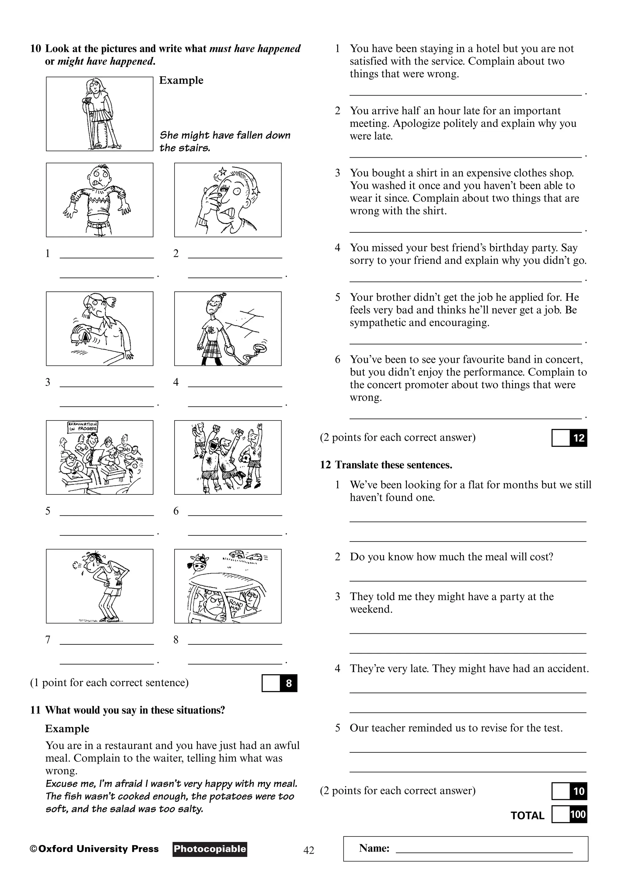 42
Photocopiable
©Oxford University Press Name: ________________________________
10 Look at the pictures and write what must have happened
or might have happened.
Example
She might have fallen down
the stairs.
1 _________________ 2 _________________
_________________ . _________________ .
3 _________________ 4 _________________
_________________ . _________________ .
5 _________________ 6 _________________
_________________ . _________________ .
7 _________________ 8 _________________
_________________ . _________________ .
(1 point for each correct sentence)
11 What would you say in these situations?
Example
You are in a restaurant and you have just had an awful
meal. Complain to the waiter, telling him what was
wrong.
Excuse me, I’m afraid I wasn’t very happy with my meal.
The fish wasn’t cooked enough, the potatoes were too
soft, and the salad was too salty.
8
1 You have been staying in a hotel but you are not
satisfied with the service. Complain about two
things that were wrong.
__________________________________________ .
2 You arrive half an hour late for an important
meeting. Apologize politely and explain why you
were late.
__________________________________________ .
3 You bought a shirt in an expensive clothes shop.
You washed it once and you haven’t been able to
wear it since. Complain about two things that are
wrong with the shirt.
__________________________________________ .
4 You missed your best friend’s birthday party. Say
sorry to your friend and explain why you didn’t go.
__________________________________________ .
5 Your brother didn’t get the job he applied for. He
feels very bad and thinks he’ll never get a job. Be
sympathetic and encouraging.
__________________________________________ .
6 You’ve been to see your favourite band in concert,
but you didn’t enjoy the performance. Complain to
the concert promoter about two things that were
wrong.
__________________________________________ .
(2 points for each correct answer)
12 Translate these sentences.
1 We’ve been looking for a flat for months but we still
haven’t found one.
___________________________________________
___________________________________________
2 Do you know how much the meal will cost?
___________________________________________
3 They told me they might have a party at the
weekend.
___________________________________________
___________________________________________
4 They’re very late. They might have had an accident.
___________________________________________
___________________________________________
5 Our teacher reminded us to revise for the test.
___________________________________________
___________________________________________
(2 points for each correct answer)
TOTAL 100
10
12
 
