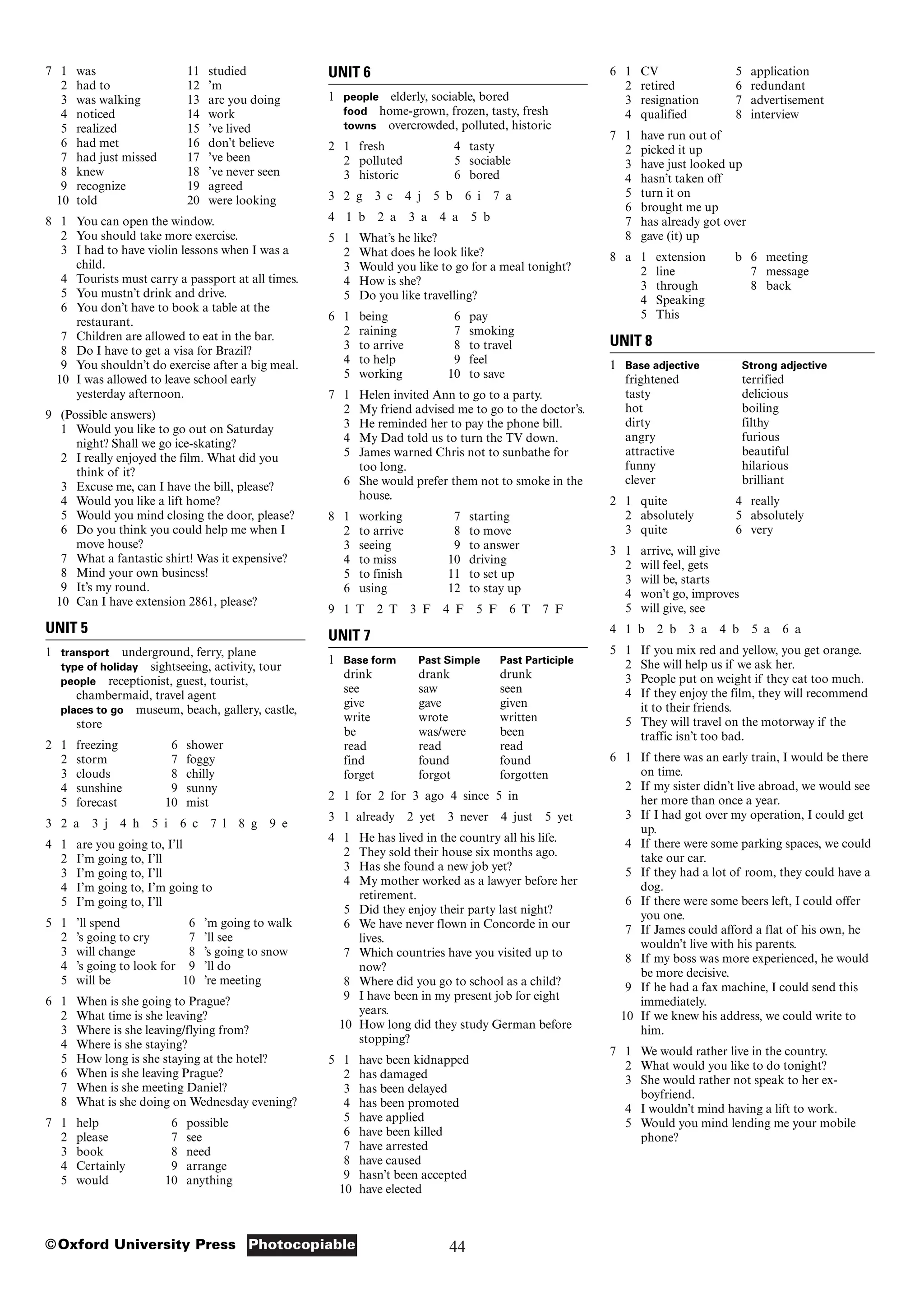 44
Photocopiable
©Oxford University Press
7 1 was 11 studied
2 had to 12 ’m
3 was walking 13 are you doing
4 noticed 14 work
5 realized 15 ’ve lived
6 had met 16 don’t believe
7 had just missed 17 ’ve been
8 knew 18 ’ve never seen
9 recognize 19 agreed
10 told 20 were looking
8 1 You can open the window.
2 You should take more exercise.
3 I had to have violin lessons when I was a
child.
4 Tourists must carry a passport at all times.
5 You mustn’t drink and drive.
6 You don’t have to book a table at the
restaurant.
7 Children are allowed to eat in the bar.
8 Do I have to get a visa for Brazil?
9 You shouldn’t do exercise after a big meal.
10 I was allowed to leave school early
yesterday afternoon.
9 (Possible answers)
1 Would you like to go out on Saturday
night? Shall we go ice-skating?
2 I really enjoyed the film. What did you
think of it?
3 Excuse me, can I have the bill, please?
4 Would you like a lift home?
5 Would you mind closing the door, please?
6 Do you think you could help me when I
move house?
7 What a fantastic shirt! Was it expensive?
8 Mind your own business!
9 It’s my round.
10 Can I have extension 2861, please?
UNIT 5
1 transport underground, ferry, plane
type of holiday sightseeing, activity, tour
people receptionist, guest, tourist,
chambermaid, travel agent
places to go museum, beach, gallery, castle,
store
2 1 freezing 6 shower
2 storm 7 foggy
3 clouds 8 chilly
4 sunshine 9 sunny
5 forecast 10 mist
3 2 a 3 j 4 h 5 i 6 c 7 l 8 g 9 e
4 1 are you going to, I’ll
2 I’m going to, I’ll
3 I’m going to, I’ll
4 I’m going to, I’m going to
5 I’m going to, I’ll
5 1 ’ll spend 6 ’m going to walk
2 ’s going to cry 7 ’ll see
3 will change 8 ’s going to snow
4 ’s going to look for 9 ’ll do
5 will be 10 ’re meeting
6 1 When is she going to Prague?
2 What time is she leaving?
3 Where is she leaving/flying from?
4 Where is she staying?
5 How long is she staying at the hotel?
6 When is she leaving Prague?
7 When is she meeting Daniel?
8 What is she doing on Wednesday evening?
7 1 help 6 possible
2 please 7 see
3 book 8 need
4 Certainly 9 arrange
5 would 10 anything
UNIT 6
1 people elderly, sociable, bored
food home-grown, frozen, tasty, fresh
towns overcrowded, polluted, historic
2 1 fresh 4 tasty
2 polluted 5 sociable
3 historic 6 bored
3 2 g 3 c 4 j 5 b 6 i 7 a
4 1 b 2 a 3 a 4 a 5 b
5 1 What’s he like?
2 What does he look like?
3 Would you like to go for a meal tonight?
4 How is she?
5 Do you like travelling?
6 1 being 6 pay
2 raining 7 smoking
3 to arrive 8 to travel
4 to help 9 feel
5 working 10 to save
7 1 Helen invited Ann to go to a party.
2 My friend advised me to go to the doctor’s.
3 He reminded her to pay the phone bill.
4 My Dad told us to turn the TV down.
5 James warned Chris not to sunbathe for
too long.
6 She would prefer them not to smoke in the
house.
8 1 working 7 starting
2 to arrive 8 to move
3 seeing 9 to answer
4 to miss 10 driving
5 to finish 11 to set up
6 using 12 to stay up
9 1 T 2 T 3 F 4 F 5 F 6 T 7 F
UNIT 7
1 Base form Past Simple Past Participle
drink drank drunk
see saw seen
give gave given
write wrote written
be was/were been
read read read
find found found
forget forgot forgotten
2 1 for 2 for 3 ago 4 since 5 in
3 1 already 2 yet 3 never 4 just 5 yet
4 1 He has lived in the country all his life.
2 They sold their house six months ago.
3 Has she found a new job yet?
4 My mother worked as a lawyer before her
retirement.
5 Did they enjoy their party last night?
6 We have never flown in Concorde in our
lives.
7 Which countries have you visited up to
now?
8 Where did you go to school as a child?
9 I have been in my present job for eight
years.
10 How long did they study German before
stopping?
5 1 have been kidnapped
2 has damaged
3 has been delayed
4 has been promoted
5 have applied
6 have been killed
7 have arrested
8 have caused
9 hasn’t been accepted
10 have elected
6 1 CV 5 application
2 retired 6 redundant
3 resignation 7 advertisement
4 qualified 8 interview
7 1 have run out of
2 picked it up
3 have just looked up
4 hasn’t taken off
5 turn it on
6 brought me up
7 has already got over
8 gave (it) up
8 a 1 extension b 6 meeting
2 line 7 message
3 through 8 back
4 Speaking
5 This
UNIT 8
1 Base adjective Strong adjective
frightened terrified
tasty delicious
hot boiling
dirty filthy
angry furious
attractive beautiful
funny hilarious
clever brilliant
2 1 quite 4 really
2 absolutely 5 absolutely
3 quite 6 very
3 1 arrive, will give
2 will feel, gets
3 will be, starts
4 won’t go, improves
5 will give, see
4 1 b 2 b 3 a 4 b 5 a 6 a
5 1 If you mix red and yellow, you get orange.
2 She will help us if we ask her.
3 People put on weight if they eat too much.
4 If they enjoy the film, they will recommend
it to their friends.
5 They will travel on the motorway if the
traffic isn’t too bad.
6 1 If there was an early train, I would be there
on time.
2 If my sister didn’t live abroad, we would see
her more than once a year.
3 If I had got over my operation, I could get
up.
4 If there were some parking spaces, we could
take our car.
5 If they had a lot of room, they could have a
dog.
6 If there were some beers left, I could offer
you one.
7 If James could afford a flat of his own, he
wouldn’t live with his parents.
8 If my boss was more experienced, he would
be more decisive.
9 If he had a fax machine, I could send this
immediately.
10 If we knew his address, we could write to
him.
7 1 We would rather live in the country.
2 What would you like to do tonight?
3 She would rather not speak to her ex-
boyfriend.
4 I wouldn’t mind having a lift to work.
5 Would you mind lending me your mobile
phone?
 