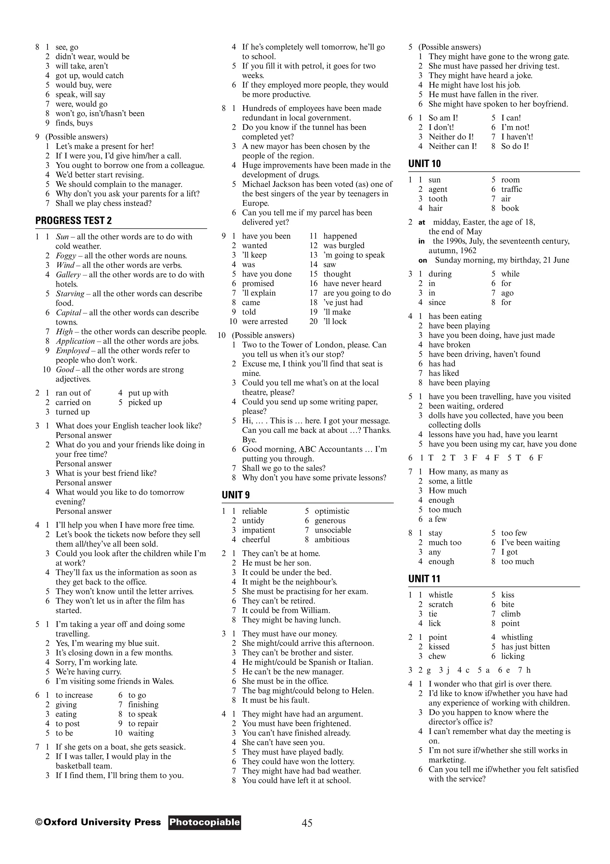 45
Photocopiable
©Oxford University Press
5 (Possible answers)
1 They might have gone to the wrong gate.
2 She must have passed her driving test.
3 They might have heard a joke.
4 He might have lost his job.
5 He must have fallen in the river.
6 She might have spoken to her boyfriend.
6 1 So am I! 5 I can!
2 I don’t! 6 I’m not!
3 Neither do I! 7 I haven’t!
4 Neither can I! 8 So do I!
UNIT 10
1 1 sun 5 room
2 agent 6 traffic
3 tooth 7 air
4 hair 8 book
2 at midday, Easter, the age of 18,
the end of May
in the 1990s, July, the seventeenth century,
autumn, 1962
on Sunday morning, my birthday, 21 June
3 1 during 5 while
2 in 6 for
3 in 7 ago
4 since 8 for
4 1 has been eating
2 have been playing
3 have you been doing, have just made
4 have broken
5 have been driving, haven’t found
6 has had
7 has liked
8 have been playing
5 1 have you been travelling, have you visited
2 been waiting, ordered
3 dolls have you collected, have you been
collecting dolls
4 lessons have you had, have you learnt
5 have you been using my car, have you done
6 1 T 2 T 3 F 4 F 5 T 6 F
7 1 How many, as many as
2 some, a little
3 How much
4 enough
5 too much
6 a few
8 1 stay 5 too few
2 much too 6 I’ve been waiting
3 any 7 I got
4 enough 8 too much
UNIT 11
1 1 whistle 5 kiss
2 scratch 6 bite
3 tie 7 climb
4 lick 8 point
2 1 point 4 whistling
2 kissed 5 has just bitten
3 chew 6 licking
3 2 g 3 j 4 c 5 a 6 e 7 h
4 1 I wonder who that girl is over there.
2 I’d like to know if/whether you have had
any experience of working with children.
3 Do you happen to know where the
director’s office is?
4 I can’t remember what day the meeting is
on.
5 I’m not sure if/whether she still works in
marketing.
6 Can you tell me if/whether you felt satisfied
with the service?
4 If he’s completely well tomorrow, he’ll go
to school.
5 If you fill it with petrol, it goes for two
weeks.
6 If they employed more people, they would
be more productive.
8 1 Hundreds of employees have been made
redundant in local government.
2 Do you know if the tunnel has been
completed yet?
3 A new mayor has been chosen by the
people of the region.
4 Huge improvements have been made in the
development of drugs.
5 Michael Jackson has been voted (as) one of
the best singers of the year by teenagers in
Europe.
6 Can you tell me if my parcel has been
delivered yet?
9 1 have you been 11 happened
2 wanted 12 was burgled
3 ’ll keep 13 ’m going to speak
4 was 14 saw
5 have you done 15 thought
6 promised 16 have never heard
7 ’ll explain 17 are you going to do
8 came 18 ’ve just had
9 told 19 ’ll make
10 were arrested 20 ’ll lock
10 (Possible answers)
1 Two to the Tower of London, please. Can
you tell us when it’s our stop?
2 Excuse me, I think you’ll find that seat is
mine.
3 Could you tell me what’s on at the local
theatre, please?
4 Could you send up some writing paper,
please?
5 Hi, … . This is … here. I got your message.
Can you call me back at about …? Thanks.
Bye.
6 Good morning, ABC Accountants … I’m
putting you through.
7 Shall we go to the sales?
8 Why don’t you have some private lessons?
UNIT 9
1 1 reliable 5 optimistic
2 untidy 6 generous
3 impatient 7 unsociable
4 cheerful 8 ambitious
2 1 They can’t be at home.
2 He must be her son.
3 It could be under the bed.
4 It might be the neighbour’s.
5 She must be practising for her exam.
6 They can’t be retired.
7 It could be from William.
8 They might be having lunch.
3 1 They must have our money.
2 She might/could arrive this afternoon.
3 They can’t be brother and sister.
4 He might/could be Spanish or Italian.
5 He can’t be the new manager.
6 She must be in the office.
7 The bag might/could belong to Helen.
8 It must be his fault.
4 1 They might have had an argument.
2 You must have been frightened.
3 You can’t have finished already.
4 She can’t have seen you.
5 They must have played badly.
6 They could have won the lottery.
7 They might have had bad weather.
8 You could have left it at school.
8 1 see, go
2 didn’t wear, would be
3 will take, aren’t
4 got up, would catch
5 would buy, were
6 speak, will say
7 were, would go
8 won’t go, isn’t/hasn’t been
9 finds, buys
9 (Possible answers)
1 Let’s make a present for her!
2 If I were you, I’d give him/her a call.
3 You ought to borrow one from a colleague.
4 We’d better start revising.
5 We should complain to the manager.
6 Why don’t you ask your parents for a lift?
7 Shall we play chess instead?
PROGRESS TEST 2
1 1 Sun – all the other words are to do with
cold weather.
2 Foggy – all the other words are nouns.
3 Wind – all the other words are verbs.
4 Gallery – all the other words are to do with
hotels.
5 Starving – all the other words can describe
food.
6 Capital – all the other words can describe
towns.
7 High – the other words can describe people.
8 Application – all the other words are jobs.
9 Employed – all the other words refer to
people who don’t work.
10 Good – all the other words are strong
adjectives.
2 1 ran out of 4 put up with
2 carried on 5 picked up
3 turned up
3 1 What does your English teacher look like?
Personal answer
2 What do you and your friends like doing in
your free time?
Personal answer
3 What is your best friend like?
Personal answer
4 What would you like to do tomorrow
evening?
Personal answer
4 1 I’ll help you when I have more free time.
2 Let’s book the tickets now before they sell
them all/they’ve all been sold.
3 Could you look after the children while I’m
at work?
4 They’ll fax us the information as soon as
they get back to the office.
5 They won’t know until the letter arrives.
6 They won’t let us in after the film has
started.
5 1 I’m taking a year off and doing some
travelling.
2 Yes, I’m wearing my blue suit.
3 It’s closing down in a few months.
4 Sorry, I’m working late.
5 We’re having curry.
6 I’m visiting some friends in Wales.
6 1 to increase 6 to go
2 giving 7 finishing
3 eating 8 to speak
4 to post 9 to repair
5 to be 10 waiting
7 1 If she gets on a boat, she gets seasick.
2 If I was taller, I would play in the
basketball team.
3 If I find them, I’ll bring them to you.
 