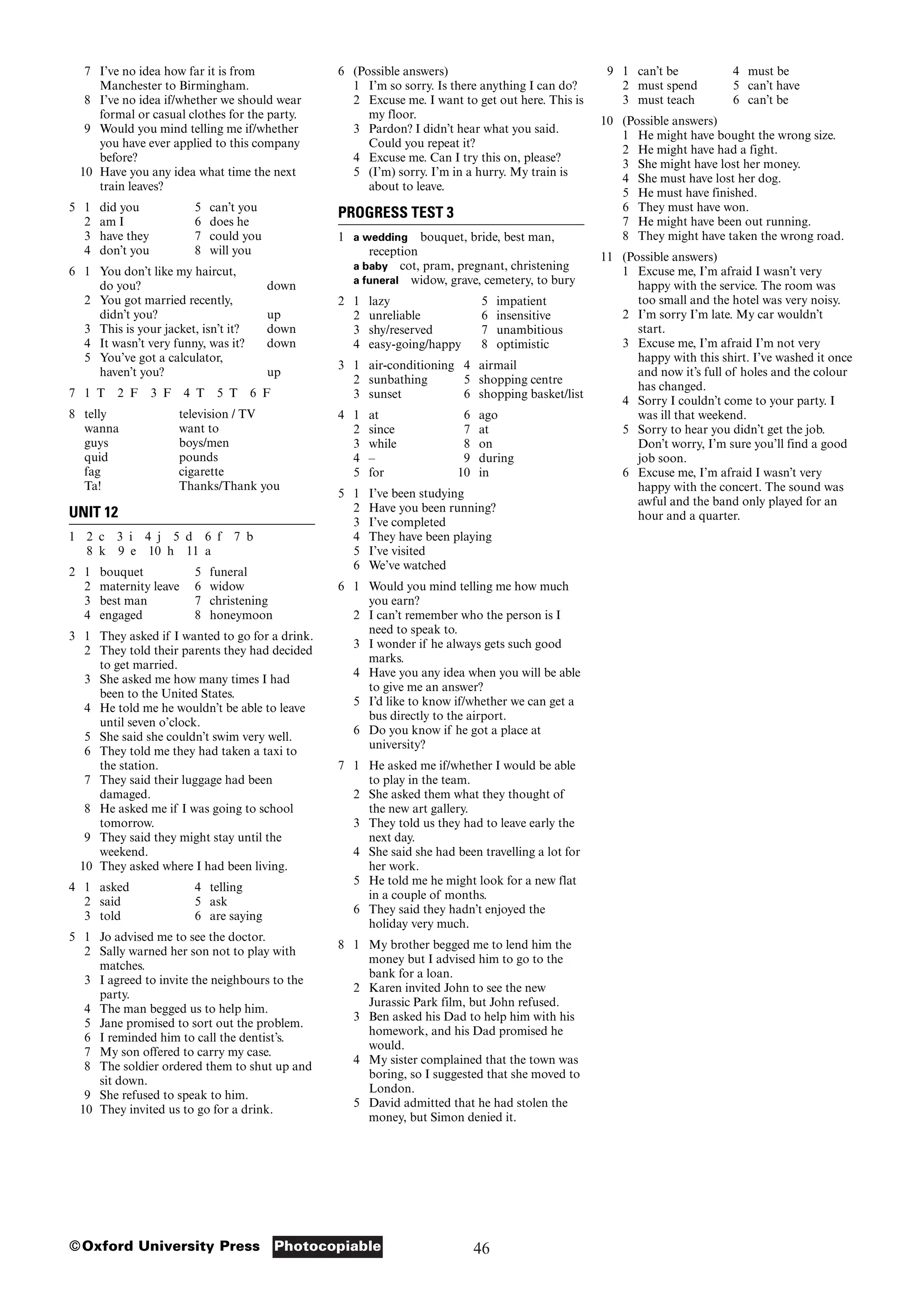 46
Photocopiable
©Oxford University Press
7 I’ve no idea how far it is from
Manchester to Birmingham.
8 I’ve no idea if/whether we should wear
formal or casual clothes for the party.
9 Would you mind telling me if/whether
you have ever applied to this company
before?
10 Have you any idea what time the next
train leaves?
5 1 did you 5 can’t you
2 am I 6 does he
3 have they 7 could you
4 don’t you 8 will you
6 1 You don’t like my haircut,
do you? down
2 You got married recently,
didn’t you? up
3 This is your jacket, isn’t it? down
4 It wasn’t very funny, was it? down
5 You’ve got a calculator,
haven’t you? up
7 1 T 2 F 3 F 4 T 5 T 6 F
8 telly television / TV
wanna want to
guys boys/men
quid pounds
fag cigarette
Ta! Thanks/Thank you
UNIT 12
1 2 c 3 i 4 j 5 d 6 f 7 b
8 k 9 e 10 h 11 a
2 1 bouquet 5 funeral
2 maternity leave 6 widow
3 best man 7 christening
4 engaged 8 honeymoon
3 1 They asked if I wanted to go for a drink.
2 They told their parents they had decided
to get married.
3 She asked me how many times I had
been to the United States.
4 He told me he wouldn’t be able to leave
until seven o’clock.
5 She said she couldn’t swim very well.
6 They told me they had taken a taxi to
the station.
7 They said their luggage had been
damaged.
8 He asked me if I was going to school
tomorrow.
9 They said they might stay until the
weekend.
10 They asked where I had been living.
4 1 asked 4 telling
2 said 5 ask
3 told 6 are saying
5 1 Jo advised me to see the doctor.
2 Sally warned her son not to play with
matches.
3 I agreed to invite the neighbours to the
party.
4 The man begged us to help him.
5 Jane promised to sort out the problem.
6 I reminded him to call the dentist’s.
7 My son offered to carry my case.
8 The soldier ordered them to shut up and
sit down.
9 She refused to speak to him.
10 They invited us to go for a drink.
6 (Possible answers)
1 I’m so sorry. Is there anything I can do?
2 Excuse me. I want to get out here. This is
my floor.
3 Pardon? I didn’t hear what you said.
Could you repeat it?
4 Excuse me. Can I try this on, please?
5 (I’m) sorry. I’m in a hurry. My train is
about to leave.
PROGRESS TEST 3
1 a wedding bouquet, bride, best man,
reception
a baby cot, pram, pregnant, christening
a funeral widow, grave, cemetery, to bury
2 1 lazy 5 impatient
2 unreliable 6 insensitive
3 shy/reserved 7 unambitious
4 easy-going/happy 8 optimistic
3 1 air-conditioning 4 airmail
2 sunbathing 5 shopping centre
3 sunset 6 shopping basket/list
4 1 at 6 ago
2 since 7 at
3 while 8 on
4 – 9 during
5 for 10 in
5 1 I’ve been studying
2 Have you been running?
3 I’ve completed
4 They have been playing
5 I’ve visited
6 We’ve watched
6 1 Would you mind telling me how much
you earn?
2 I can’t remember who the person is I
need to speak to.
3 I wonder if he always gets such good
marks.
4 Have you any idea when you will be able
to give me an answer?
5 I’d like to know if/whether we can get a
bus directly to the airport.
6 Do you know if he got a place at
university?
7 1 He asked me if/whether I would be able
to play in the team.
2 She asked them what they thought of
the new art gallery.
3 They told us they had to leave early the
next day.
4 She said she had been travelling a lot for
her work.
5 He told me he might look for a new flat
in a couple of months.
6 They said they hadn’t enjoyed the
holiday very much.
8 1 My brother begged me to lend him the
money but I advised him to go to the
bank for a loan.
2 Karen invited John to see the new
Jurassic Park film, but John refused.
3 Ben asked his Dad to help him with his
homework, and his Dad promised he
would.
4 My sister complained that the town was
boring, so I suggested that she moved to
London.
5 David admitted that he had stolen the
money, but Simon denied it.
9 1 can’t be 4 must be
2 must spend 5 can’t have
3 must teach 6 can’t be
10 (Possible answers)
1 He might have bought the wrong size.
2 He might have had a fight.
3 She might have lost her money.
4 She must have lost her dog.
5 He must have finished.
6 They must have won.
7 He might have been out running.
8 They might have taken the wrong road.
11 (Possible answers)
1 Excuse me, I’m afraid I wasn’t very
happy with the service. The room was
too small and the hotel was very noisy.
2 I’m sorry I’m late. My car wouldn’t
start.
3 Excuse me, I’m afraid I’m not very
happy with this shirt. I’ve washed it once
and now it’s full of holes and the colour
has changed.
4 Sorry I couldn’t come to your party. I
was ill that weekend.
5 Sorry to hear you didn’t get the job.
Don’t worry, I’m sure you’ll find a good
job soon.
6 Excuse me, I’m afraid I wasn’t very
happy with the concert. The sound was
awful and the band only played for an
hour and a quarter.
 