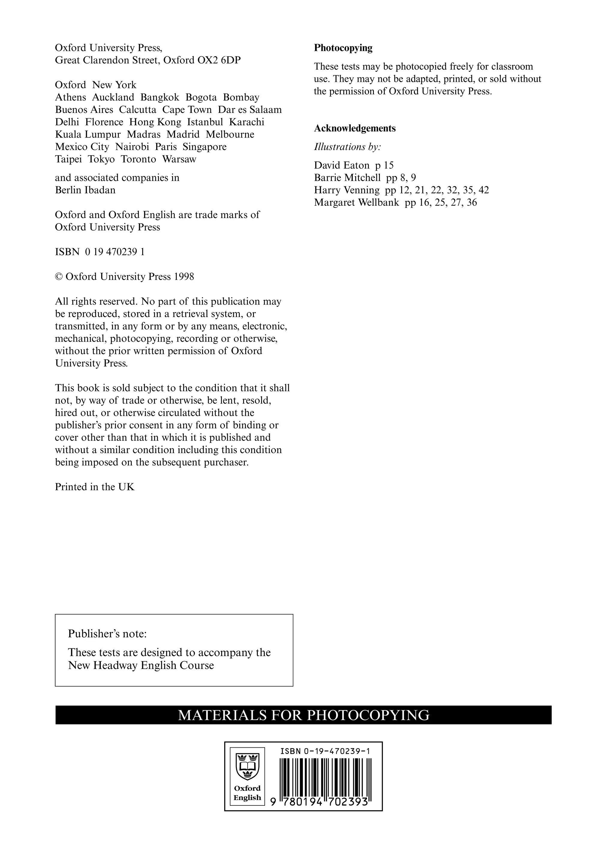 Oxford
English
Oxford University Press,
Great Clarendon Street, Oxford OX2 6DP
Oxford New York
Athens Auckland Bangkok Bogota Bombay
Buenos Aires Calcutta Cape Town Dar es Salaam
Delhi Florence Hong Kong Istanbul Karachi
Kuala Lumpur Madras Madrid Melbourne
Mexico City Nairobi Paris Singapore
Taipei Tokyo Toronto Warsaw
and associated companies in
Berlin Ibadan
Oxford and Oxford English are trade marks of
Oxford University Press
ISBN 0 19 470239 1
© Oxford University Press 1998
All rights reserved. No part of this publication may
be reproduced, stored in a retrieval system, or
transmitted, in any form or by any means, electronic,
mechanical, photocopying, recording or otherwise,
without the prior written permission of Oxford
University Press.
This book is sold subject to the condition that it shall
not, by way of trade or otherwise, be lent, resold,
hired out, or otherwise circulated without the
publisher’s prior consent in any form of binding or
cover other than that in which it is published and
without a similar condition including this condition
being imposed on the subsequent purchaser.
Printed in the UK
Photocopying
These tests may be photocopied freely for classroom
use. They may not be adapted, printed, or sold without
the permission of Oxford University Press.
Acknowledgements
Illustrations by:
David Eaton p 15
Barrie Mitchell pp 8, 9
Harry Venning pp 12, 21, 22, 32, 35, 42
Margaret Wellbank pp 16, 25, 27, 36
MATERIALS FOR PHOTOCOPYING
9 7801 94 702393
ISBN 0-19-470239-1
Publisher’s note:
These tests are designed to accompany the
New Headway English Course
 