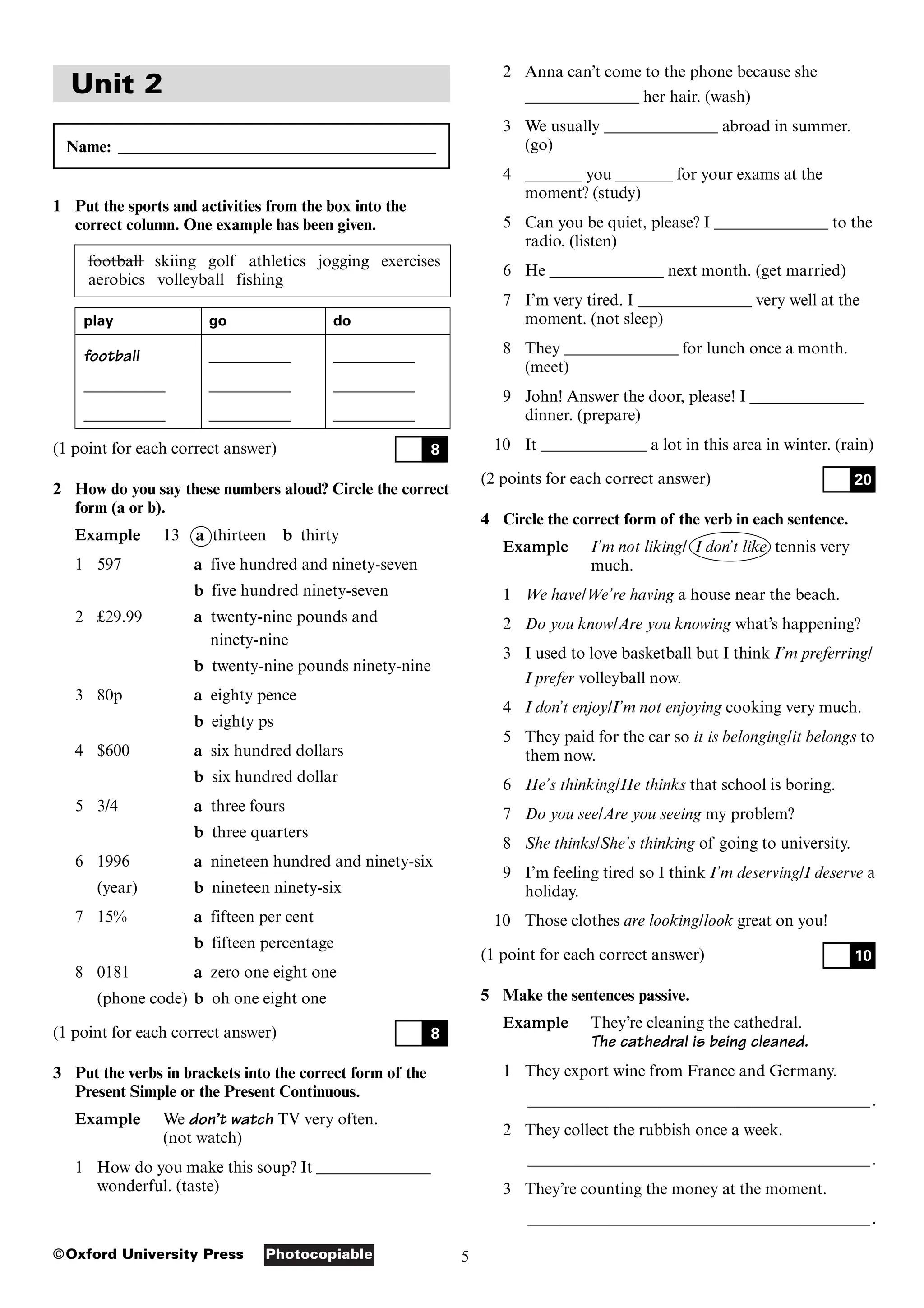 5
Photocopiable
©Oxford University Press
Unit 2
Name: _______________________________________
1 Put the sports and activities from the box into the
correct column. One example has been given.
football skiing golf athletics jogging exercises
aerobics volleyball fishing
play go do
football __________ __________
__________ __________ __________
__________ __________ __________
(1 point for each correct answer)
2 How do you say these numbers aloud? Circle the correct
form (a or b).
Example 13 a thirteen b thirty
1 597 a five hundred and ninety-seven
b five hundred ninety-seven
2 £29.99 a twenty-nine pounds and
ninety-nine
b twenty-nine pounds ninety-nine
3 80p a eighty pence
b eighty ps
4 $600 a six hundred dollars
b six hundred dollar
5 3/4 a three fours
b three quarters
6 1996 a nineteen hundred and ninety-six
(year) b nineteen ninety-six
7 15% a fifteen per cent
b fifteen percentage
8 0181 a zero one eight one
(phone code) b oh one eight one
(1 point for each correct answer)
3 Put the verbs in brackets into the correct form of the
Present Simple or the Present Continuous.
Example We don’t watch TV very often.
(not watch)
1 How do you make this soup? It ______________
wonderful. (taste)
8
8
2 Anna can’t come to the phone because she
______________ her hair. (wash)
3 We usually ______________ abroad in summer.
(go)
4 _______ you _______ for your exams at the
moment? (study)
5 Can you be quiet, please? I ______________ to the
radio. (listen)
6 He ______________ next month. (get married)
7 I’m very tired. I ______________ very well at the
moment. (not sleep)
8 They ______________ for lunch once a month.
(meet)
9 John! Answer the door, please! I ______________
dinner. (prepare)
10 It _____________ a lot in this area in winter. (rain)
(2 points for each correct answer)
4 Circle the correct form of the verb in each sentence.
Example I’m not liking/ I don’t like tennis very
much.
1 We have/We’re having a house near the beach.
2 Do you know/Are you knowing what’s happening?
3 I used to love basketball but I think I’m preferring/
I prefer volleyball now.
4 I don’t enjoy/I’m not enjoying cooking very much.
5 They paid for the car so it is belonging/it belongs to
them now.
6 He’s thinking/He thinks that school is boring.
7 Do you see/Are you seeing my problem?
8 She thinks/She’s thinking of going to university.
9 I’m feeling tired so I think I’m deserving/I deserve a
holiday.
10 Those clothes are looking/look great on you!
(1 point for each correct answer)
5 Make the sentences passive.
Example They’re cleaning the cathedral.
The cathedral is being cleaned.
1 They export wine from France and Germany.
____________________________________________________________________________________.
2 They collect the rubbish once a week.
____________________________________________________________________________________.
3 They’re counting the money at the moment.
____________________________________________________________________________________.
10
20
 