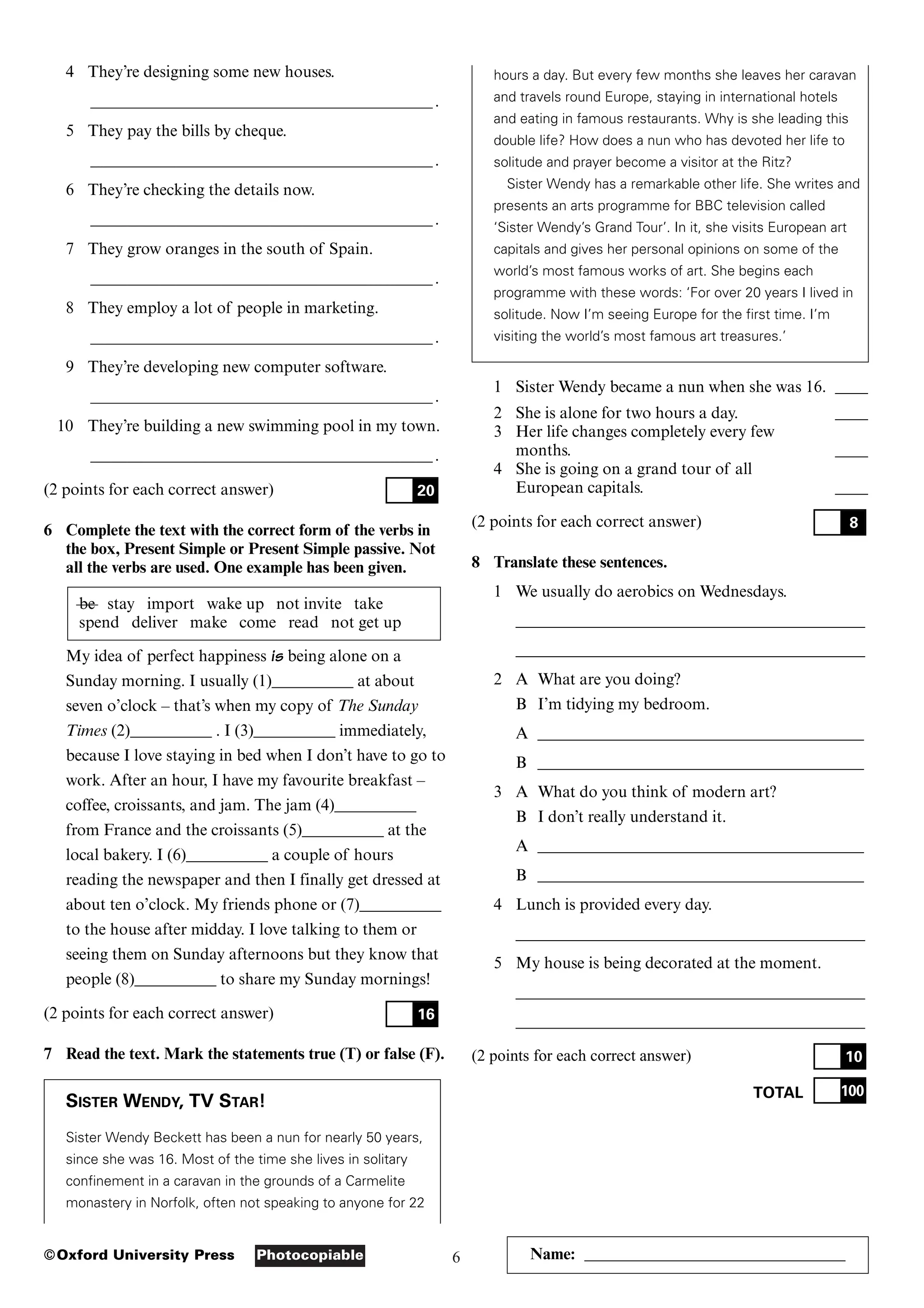 6
Photocopiable
©Oxford University Press
4 They’re designing some new houses.
____________________________________________________________________________________.
5 They pay the bills by cheque.
____________________________________________________________________________________.
6 They’re checking the details now.
____________________________________________________________________________________.
7 They grow oranges in the south of Spain.
____________________________________________________________________________________.
8 They employ a lot of people in marketing.
____________________________________________________________________________________.
9 They’re developing new computer software.
____________________________________________________________________________________.
10 They’re building a new swimming pool in my town.
____________________________________________________________________________________.
(2 points for each correct answer)
6 Complete the text with the correct form of the verbs in
the box, Present Simple or Present Simple passive. Not
all the verbs are used. One example has been given.
be stay import wake up not invite take
spend deliver make come read not get up
My idea of perfect happiness is being alone on a
Sunday morning. I usually (1)__________ at about
seven o’clock – that’s when my copy of The Sunday
Times (2)__________ . I (3)__________ immediately,
because I love staying in bed when I don’t have to go to
work. After an hour, I have my favourite breakfast –
coffee, croissants, and jam. The jam (4)__________
from France and the croissants (5)__________ at the
local bakery. I (6)__________ a couple of hours
reading the newspaper and then I finally get dressed at
about ten o’clock. My friends phone or (7)__________
to the house after midday. I love talking to them or
seeing them on Sunday afternoons but they know that
people (8)__________ to share my Sunday mornings!
(2 points for each correct answer)
7 Read the text. Mark the statements true (T) or false (F).
SISTER WENDY, TV STAR!
Sister Wendy Beckett has been a nun for nearly 50 years,
since she was 16. Most of the time she lives in solitary
confinement in a caravan in the grounds of a Carmelite
monastery in Norfolk, often not speaking to anyone for 22
16
20
hours a day. But every few months she leaves her caravan
and travels round Europe, staying in international hotels
and eating in famous restaurants. Why is she leading this
double life? How does a nun who has devoted her life to
solitude and prayer become a visitor at the Ritz?
Sister Wendy has a remarkable other life. She writes and
presents an arts programme for BBC television called
‘Sister Wendy’s Grand Tour’. In it, she visits European art
capitals and gives her personal opinions on some of the
world’s most famous works of art. She begins each
programme with these words: ‘For over 20 years I lived in
solitude. Now I’m seeing Europe for the first time. I’m
visiting the world’s most famous art treasures.’
1 Sister Wendy became a nun when she was 16. ____
2 She is alone for two hours a day. ____
3 Her life changes completely every few
months. ____
4 She is going on a grand tour of all
European capitals. ____
(2 points for each correct answer)
8 Translate these sentences.
1 We usually do aerobics on Wednesdays.
___________________________________________
___________________________________________
2 A What are you doing?
B I’m tidying my bedroom.
A ________________________________________
B ________________________________________
3 A What do you think of modern art?
B I don’t really understand it.
A ________________________________________
B ________________________________________
4 Lunch is provided every day.
___________________________________________
5 My house is being decorated at the moment.
___________________________________________
___________________________________________
(2 points for each correct answer)
TOTAL 100
10
8
Name: ________________________________
 