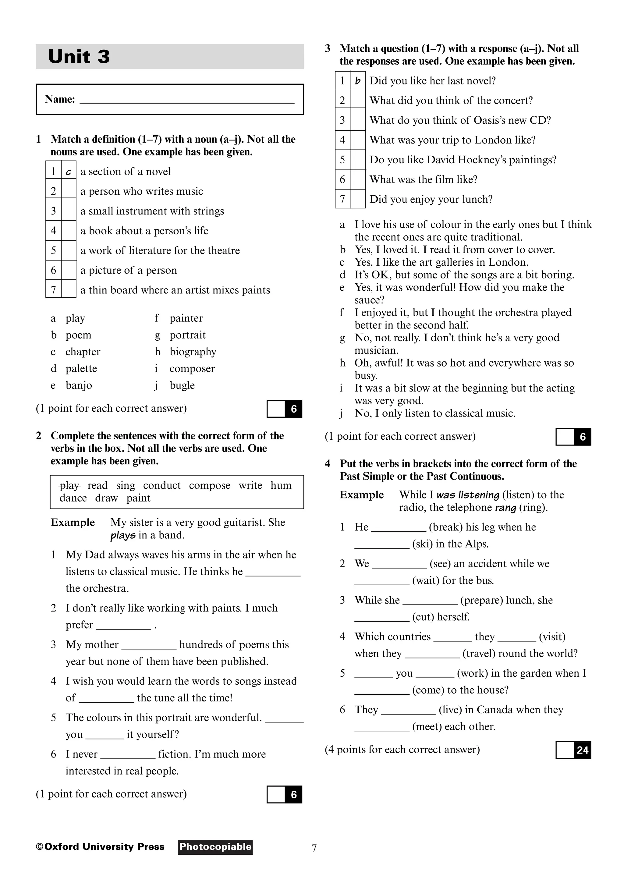 7
Photocopiable
©Oxford University Press
Unit 3
Name: _______________________________________
1 Match a definition (1–7) with a noun (a–j). Not all the
nouns are used. One example has been given.
1 c a section of a novel
2 a person who writes music
3 a small instrument with strings
4 a book about a person’s life
5 a work of literature for the theatre
6 a picture of a person
7 a thin board where an artist mixes paints
a play f painter
b poem g portrait
c chapter h biography
d palette i composer
e banjo j bugle
(1 point for each correct answer)
2 Complete the sentences with the correct form of the
verbs in the box. Not all the verbs are used. One
example has been given.
play read sing conduct compose write hum
dance draw paint
Example My sister is a very good guitarist. She
plays in a band.
1 My Dad always waves his arms in the air when he
listens to classical music. He thinks he __________
the orchestra.
2 I don’t really like working with paints. I much
prefer __________ .
3 My mother __________ hundreds of poems this
year but none of them have been published.
4 I wish you would learn the words to songs instead
of __________ the tune all the time!
5 The colours in this portrait are wonderful. _______
you _______ it yourself?
6 I never __________ fiction. I’m much more
interested in real people.
(1 point for each correct answer) 6
6
3 Match a question (1–7) with a response (a–j). Not all
the responses are used. One example has been given.
1 b Did you like her last novel?
2 What did you think of the concert?
3 What do you think of Oasis’s new CD?
4 What was your trip to London like?
5 Do you like David Hockney’s paintings?
6 What was the film like?
7 Did you enjoy your lunch?
a I love his use of colour in the early ones but I think
the recent ones are quite traditional.
b Yes, I loved it. I read it from cover to cover.
c Yes, I like the art galleries in London.
d It’s OK, but some of the songs are a bit boring.
e Yes, it was wonderful! How did you make the
sauce?
f I enjoyed it, but I thought the orchestra played
better in the second half.
g No, not really. I don’t think he’s a very good
musician.
h Oh, awful! It was so hot and everywhere was so
busy.
i It was a bit slow at the beginning but the acting
was very good.
j No, I only listen to classical music.
(1 point for each correct answer)
4 Put the verbs in brackets into the correct form of the
Past Simple or the Past Continuous.
Example While I was listening (listen) to the
radio, the telephone rang (ring).
1 He __________ (break) his leg when he
__________ (ski) in the Alps.
2 We __________ (see) an accident while we
__________ (wait) for the bus.
3 While she __________ (prepare) lunch, she
__________ (cut) herself.
4 Which countries _______ they _______ (visit)
when they __________ (travel) round the world?
5 _______ you _______ (work) in the garden when I
__________ (come) to the house?
6 They __________ (live) in Canada when they
__________ (meet) each other.
(4 points for each correct answer) 24
6
 