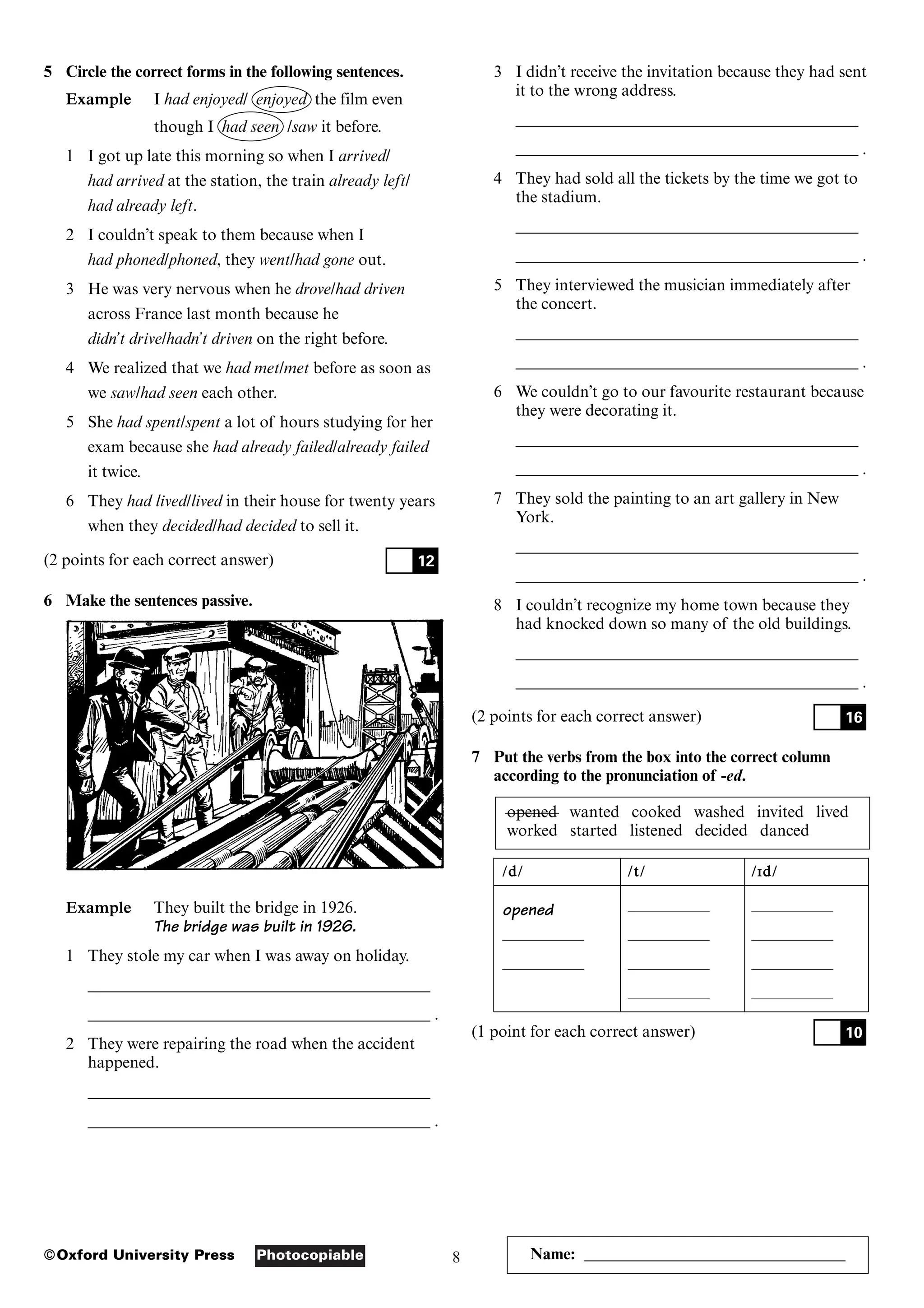 8
Photocopiable
©Oxford University Press
5 Circle the correct forms in the following sentences.
Example I had enjoyed/ enjoyed the film even
though I had seen /saw it before.
1 I got up late this morning so when I arrived/
had arrived at the station, the train already left/
had already left.
2 I couldn’t speak to them because when I
had phoned/phoned, they went/had gone out.
3 He was very nervous when he drove/had driven
across France last month because he
didn’t drive/hadn’t driven on the right before.
4 We realized that we had met/met before as soon as
we saw/had seen each other.
5 She had spent/spent a lot of hours studying for her
exam because she had already failed/already failed
it twice.
6 They had lived/lived in their house for twenty years
when they decided/had decided to sell it.
(2 points for each correct answer)
6 Make the sentences passive.
Example They built the bridge in 1926.
The bridge was built in 1926.
1 They stole my car when I was away on holiday.
__________________________________________
__________________________________________ .
2 They were repairing the road when the accident
happened.
__________________________________________
__________________________________________ .
12
3 I didn’t receive the invitation because they had sent
it to the wrong address.
__________________________________________
__________________________________________ .
4 They had sold all the tickets by the time we got to
the stadium.
__________________________________________
__________________________________________ .
5 They interviewed the musician immediately after
the concert.
__________________________________________
__________________________________________ .
6 We couldn’t go to our favourite restaurant because
they were decorating it.
__________________________________________
__________________________________________ .
7 They sold the painting to an art gallery in New
York.
__________________________________________
__________________________________________ .
8 I couldn’t recognize my home town because they
had knocked down so many of the old buildings.
__________________________________________
__________________________________________ .
(2 points for each correct answer)
7 Put the verbs from the box into the correct column
according to the pronunciation of -ed.
opened wanted cooked washed invited lived
worked started listened decided danced
/
/d
d/
/ /
/t
t/
/ /
/I
Id
d/
/
opened –––––––––– ––––––––––
–––––––––– –––––––––– ––––––––––
–––––––––– –––––––––– ––––––––––
–––––––––– ––––––––––
(1 point for each correct answer) 10
16
Name: ________________________________
 