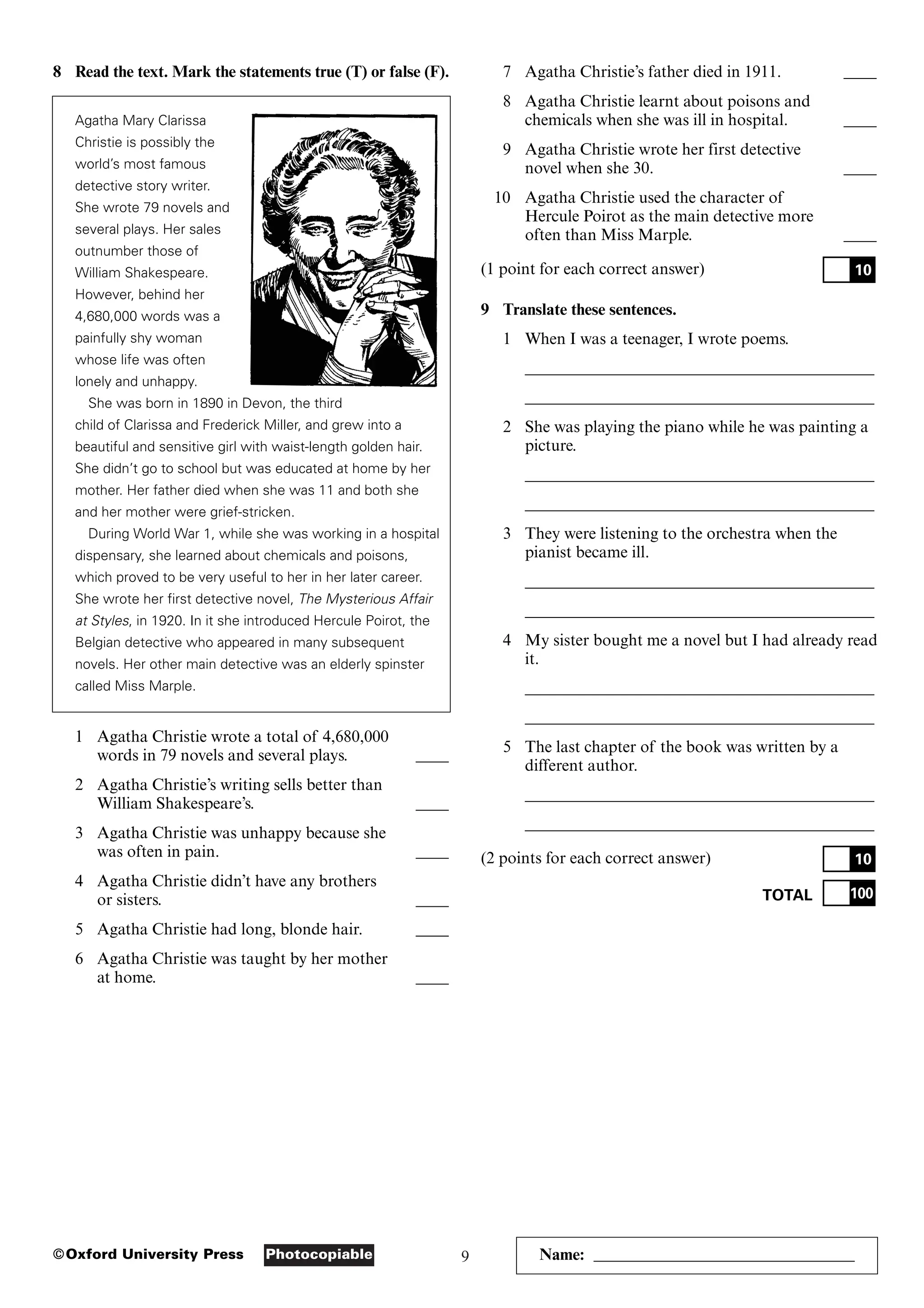 9
Photocopiable
©Oxford University Press
8 Read the text. Mark the statements true (T) or false (F).
Agatha Mary Clarissa
Christie is possibly the
world’s most famous
detective story writer.
She wrote 79 novels and
several plays. Her sales
outnumber those of
William Shakespeare.
However, behind her
4,680,000 words was a
painfully shy woman
whose life was often
lonely and unhappy.
She was born in 1890 in Devon, the third
child of Clarissa and Frederick Miller, and grew into a
beautiful and sensitive girl with waist-length golden hair.
She didn’t go to school but was educated at home by her
mother. Her father died when she was 11 and both she
and her mother were grief-stricken.
During World War 1, while she was working in a hospital
dispensary, she learned about chemicals and poisons,
which proved to be very useful to her in her later career.
She wrote her first detective novel, The Mysterious Affair
at Styles, in 1920. In it she introduced Hercule Poirot, the
Belgian detective who appeared in many subsequent
novels. Her other main detective was an elderly spinster
called Miss Marple.
1 Agatha Christie wrote a total of 4,680,000
words in 79 novels and several plays. ____
2 Agatha Christie’s writing sells better than
William Shakespeare’s. ____
3 Agatha Christie was unhappy because she
was often in pain. ____
4 Agatha Christie didn’t have any brothers
or sisters. ____
5 Agatha Christie had long, blonde hair. ____
6 Agatha Christie was taught by her mother
at home. ____
7 Agatha Christie’s father died in 1911. ____
8 Agatha Christie learnt about poisons and
chemicals when she was ill in hospital. ____
9 Agatha Christie wrote her first detective
novel when she 30. ____
10 Agatha Christie used the character of
Hercule Poirot as the main detective more
often than Miss Marple. ____
(1 point for each correct answer)
9 Translate these sentences.
1 When I was a teenager, I wrote poems.
___________________________________________
___________________________________________
2 She was playing the piano while he was painting a
picture.
___________________________________________
___________________________________________
3 They were listening to the orchestra when the
pianist became ill.
___________________________________________
___________________________________________
4 My sister bought me a novel but I had already read
it.
___________________________________________
___________________________________________
5 The last chapter of the book was written by a
different author.
___________________________________________
___________________________________________
(2 points for each correct answer)
TOTAL 100
10
10
Name: ________________________________
 