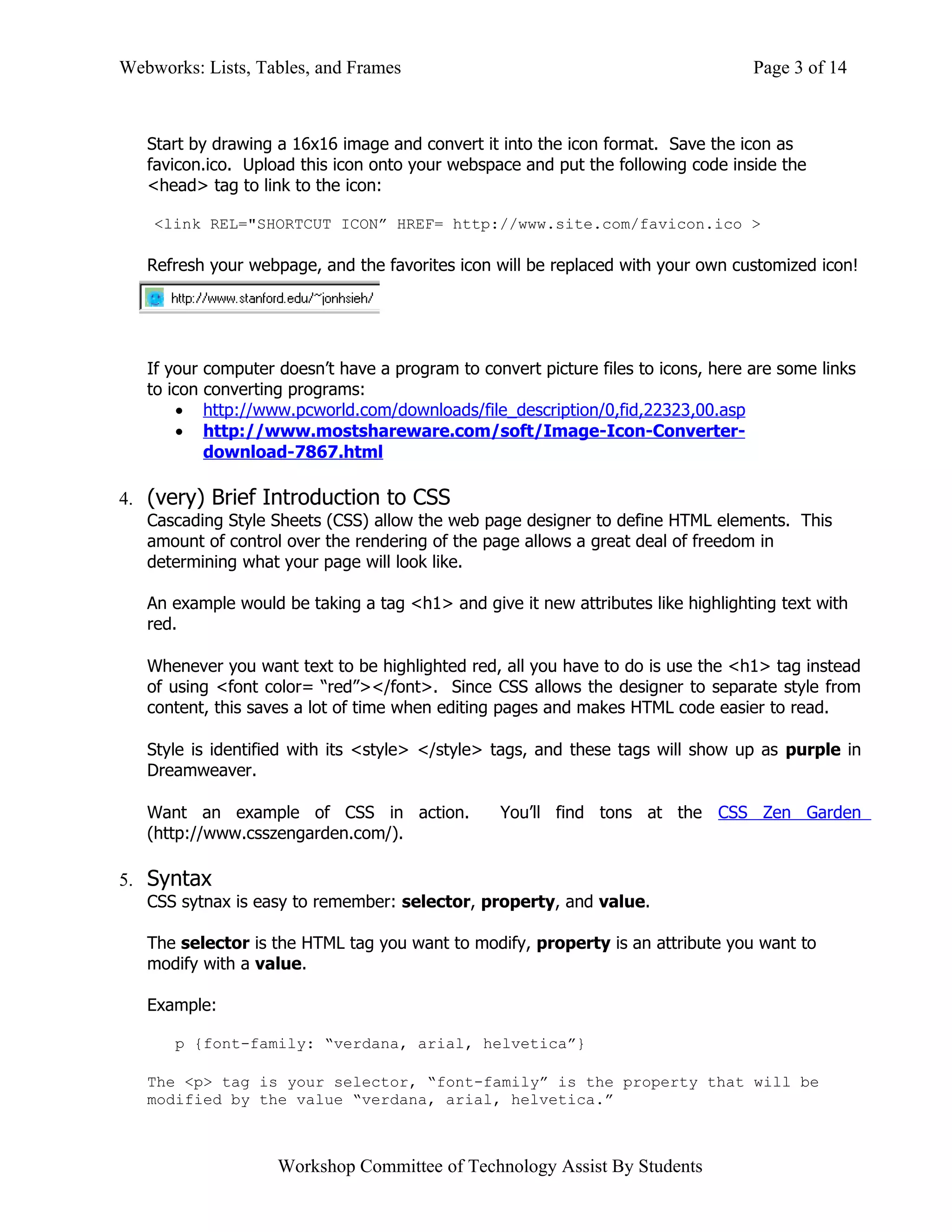 Webworks: Lists, Tables, and Frames                                                Page 3 of 14



   Start by drawing a 16x16 image and convert it into the icon format. Save the icon as
   favicon.ico. Upload this icon onto your webspace and put the following code inside the
   <head> tag to link to the icon:

    <link REL="SHORTCUT ICON” HREF= http://www.site.com/favicon.ico >

   Refresh your webpage, and the favorites icon will be replaced with your own customized icon!




   If your computer doesn’t have a program to convert picture files to icons, here are some links
   to icon converting programs:
       • http://www.pcworld.com/downloads/file_description/0,fid,22323,00.asp
       • http://www.mostshareware.com/soft/Image-Icon-Converter-
           download-7867.html

4. (very) Brief Introduction to CSS
   Cascading Style Sheets (CSS) allow the web page designer to define HTML elements. This
   amount of control over the rendering of the page allows a great deal of freedom in
   determining what your page will look like.

   An example would be taking a tag <h1> and give it new attributes like highlighting text with
   red.

   Whenever you want text to be highlighted red, all you have to do is use the <h1> tag instead
   of using <font color= “red”></font>. Since CSS allows the designer to separate style from
   content, this saves a lot of time when editing pages and makes HTML code easier to read.

   Style is identified with its <style> </style> tags, and these tags will show up as purple in
   Dreamweaver.

   Want an example of CSS in action.             You’ll find tons at the CSS Zen Garden
   (http://www.csszengarden.com/).

5. Syntax
   CSS sytnax is easy to remember: selector, property, and value.

   The selector is the HTML tag you want to modify, property is an attribute you want to
   modify with a value.

   Example:

      p {font-family: “verdana, arial, helvetica”}

   The <p> tag is your selector, “font-family” is the property that will be
   modified by the value “verdana, arial, helvetica.”



                    Workshop Committee of Technology Assist By Students
 