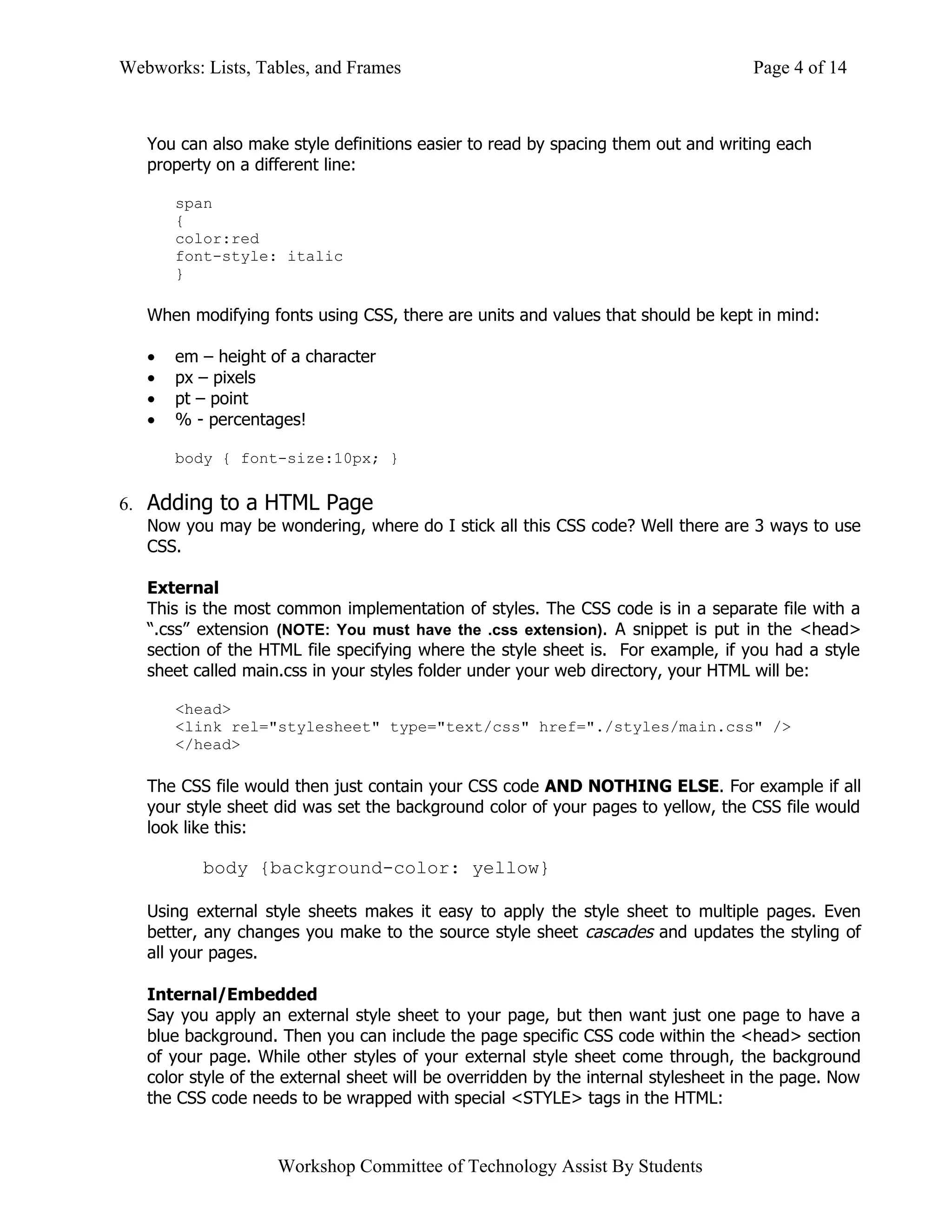 Webworks: Lists, Tables, and Frames                                                 Page 4 of 14



   You can also make style definitions easier to read by spacing them out and writing each
   property on a different line:

       span
       {
       color:red
       font-style: italic
       }

   When modifying fonts using CSS, there are units and values that should be kept in mind:

   •   em – height of a character
   •   px – pixels
   •   pt – point
   •   % - percentages!

       body { font-size:10px; }


6. Adding to a HTML Page
   Now you may be wondering, where do I stick all this CSS code? Well there are 3 ways to use
   CSS.

   External
   This is the most common implementation of styles. The CSS code is in a separate file with a
   “.css” extension (NOTE: You must have the .css extension). A snippet is put in the <head>
   section of the HTML file specifying where the style sheet is. For example, if you had a style
   sheet called main.css in your styles folder under your web directory, your HTML will be:

       <head>
       <link rel="stylesheet" type="text/css" href="./styles/main.css" />
       </head>

   The CSS file would then just contain your CSS code AND NOTHING ELSE. For example if all
   your style sheet did was set the background color of your pages to yellow, the CSS file would
   look like this:

          body {background-color: yellow}

   Using external style sheets makes it easy to apply the style sheet to multiple pages. Even
   better, any changes you make to the source style sheet cascades and updates the styling of
   all your pages.

   Internal/Embedded
   Say you apply an external style sheet to your page, but then want just one page to have a
   blue background. Then you can include the page specific CSS code within the <head> section
   of your page. While other styles of your external style sheet come through, the background
   color style of the external sheet will be overridden by the internal stylesheet in the page. Now
   the CSS code needs to be wrapped with special <STYLE> tags in the HTML:


                    Workshop Committee of Technology Assist By Students
 