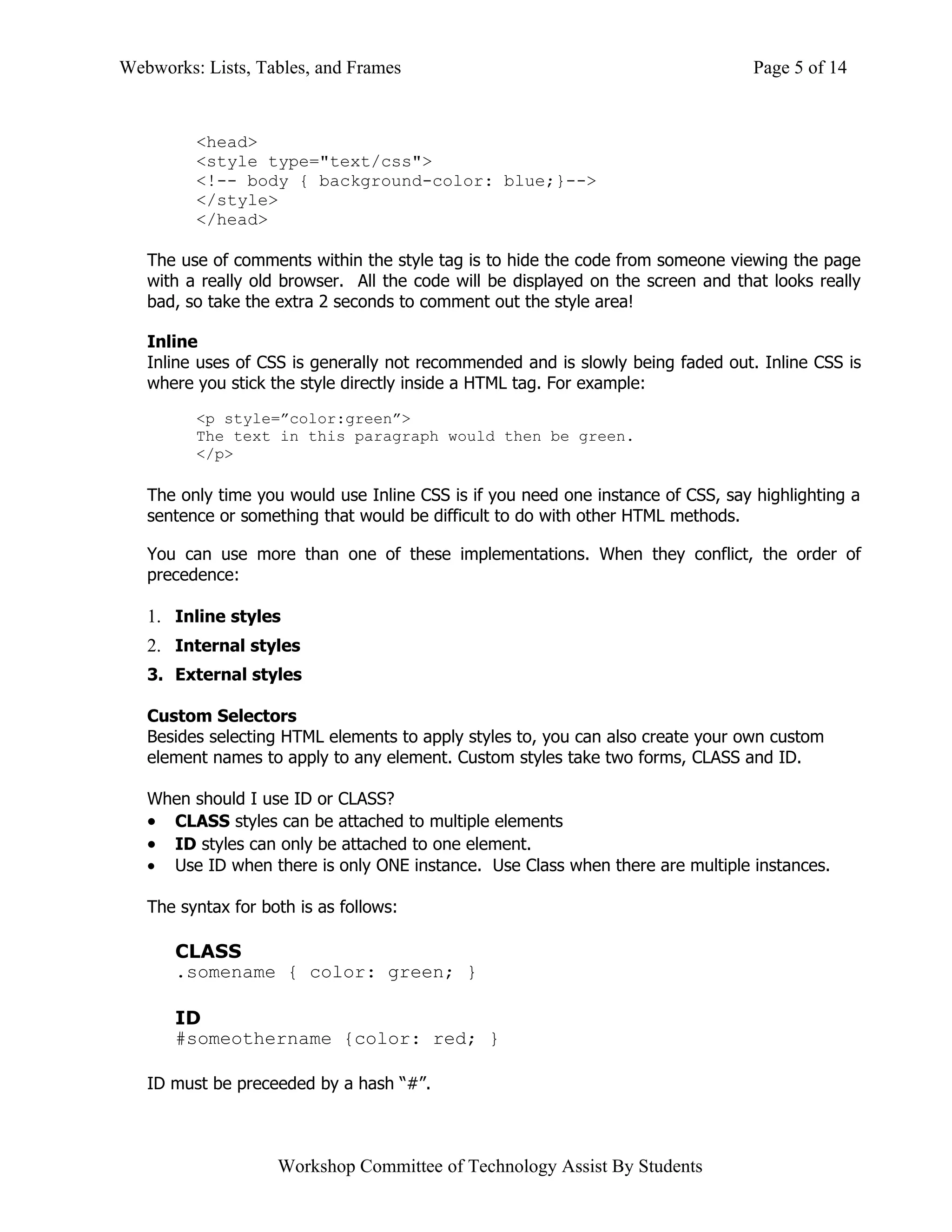 Webworks: Lists, Tables, and Frames                                               Page 5 of 14


         <head>
         <style type="text/css">
         <!-- body { background-color: blue;}-->
         </style>
         </head>

   The use of comments within the style tag is to hide the code from someone viewing the page
   with a really old browser. All the code will be displayed on the screen and that looks really
   bad, so take the extra 2 seconds to comment out the style area!

   Inline
   Inline uses of CSS is generally not recommended and is slowly being faded out. Inline CSS is
   where you stick the style directly inside a HTML tag. For example:

         <p style=”color:green”>
         The text in this paragraph would then be green.
         </p>

   The only time you would use Inline CSS is if you need one instance of CSS, say highlighting a
   sentence or something that would be difficult to do with other HTML methods.

   You can use more than one of these implementations. When they conflict, the order of
   precedence:

   1. Inline styles
   2. Internal styles
   3. External styles

   Custom Selectors
   Besides selecting HTML elements to apply styles to, you can also create your own custom
   element names to apply to any element. Custom styles take two forms, CLASS and ID.

   When should I use ID or CLASS?
   • CLASS styles can be attached to multiple elements
   • ID styles can only be attached to one element.
   • Use ID when there is only ONE instance. Use Class when there are multiple instances.

   The syntax for both is as follows:

      CLASS
      .somename { color: green; }

      ID
      #someothername {color: red; }

   ID must be preceeded by a hash “#”.



                    Workshop Committee of Technology Assist By Students
 