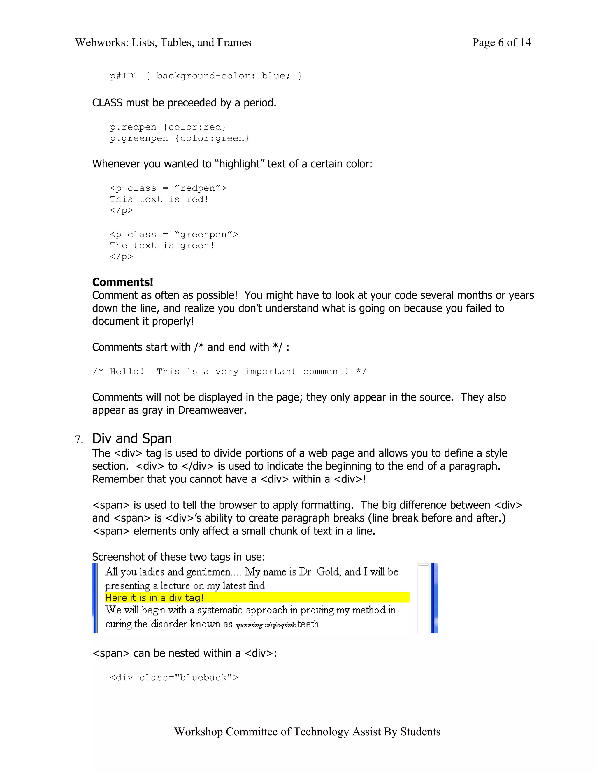 Webworks: Lists, Tables, and Frames                                               Page 6 of 14

      p#ID1 { background-color: blue; }

   CLASS must be preceeded by a period.

      p.redpen {color:red}
      p.greenpen {color:green}

   Whenever you wanted to “highlight” text of a certain color:

      <p class = ”redpen”>
      This text is red!
      </p>

      <p class = “greenpen”>
      The text is green!
      </p>

   Comments!
   Comment as often as possible! You might have to look at your code several months or years
   down the line, and realize you don’t understand what is going on because you failed to
   document it properly!

   Comments start with /* and end with */ :

   /* Hello!    This is a very important comment! */

   Comments will not be displayed in the page; they only appear in the source. They also
   appear as gray in Dreamweaver.

7. Div and Span
   The <div> tag is used to divide portions of a web page and allows you to define a style
   section. <div> to </div> is used to indicate the beginning to the end of a paragraph.
   Remember that you cannot have a <div> within a <div>!

   <span> is used to tell the browser to apply formatting. The big difference between <div>
   and <span> is <div>’s ability to create paragraph breaks (line break before and after.)
   <span> elements only affect a small chunk of text in a line.

   Screenshot of these two tags in use:




   <span> can be nested within a <div>:

      <div class="blueback">




                    Workshop Committee of Technology Assist By Students
 