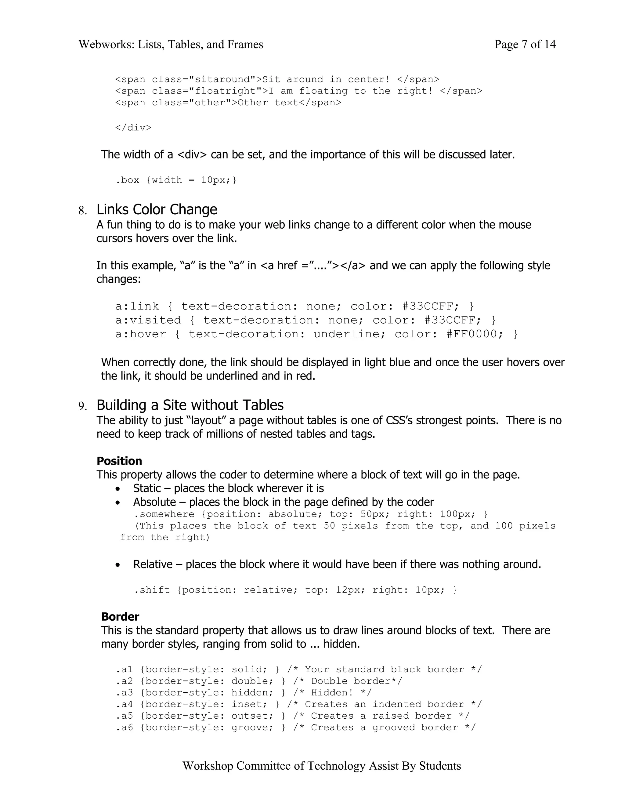 Webworks: Lists, Tables, and Frames                                                  Page 7 of 14

      <span class="sitaround">Sit around in center! </span>
      <span class="floatright">I am floating to the right! </span>
      <span class="other">Other text</span>

      </div>

    The width of a <div> can be set, and the importance of this will be discussed later.

      .box {width = 10px;}


8. Links Color Change
   A fun thing to do is to make your web links change to a different color when the mouse
   cursors hovers over the link.

   In this example, “a” is the “a” in <a href =”....”></a> and we can apply the following style
   changes:

      a:link { text-decoration: none; color: #33CCFF; }
      a:visited { text-decoration: none; color: #33CCFF; }
      a:hover { text-decoration: underline; color: #FF0000; }

    When correctly done, the link should be displayed in light blue and once the user hovers over
    the link, it should be underlined and in red.

9. Building a Site without Tables
   The ability to just “layout” a page without tables is one of CSS’s strongest points. There is no
   need to keep track of millions of nested tables and tags.

   Position
   This property allows the coder to determine where a block of text will go in the page.
       • Static – places the block wherever it is
       • Absolute – places the block in the page defined by the coder
         .somewhere {position: absolute; top: 50px; right: 100px; }
         (This places the block of text 50 pixels from the top, and 100 pixels
       from the right)

      •   Relative – places the block where it would have been if there was nothing around.

          .shift {position: relative; top: 12px; right: 10px; }

    Border
    This is the standard property that allows us to draw lines around blocks of text. There are
    many border styles, ranging from solid to ... hidden.

      .a1   {border-style:    solid; } /* Your standard black border */
      .a2   {border-style:    double; } /* Double border*/
      .a3   {border-style:    hidden; } /* Hidden! */
      .a4   {border-style:    inset; } /* Creates an indented border */
      .a5   {border-style:    outset; } /* Creates a raised border */
      .a6   {border-style:    groove; } /* Creates a grooved border */


                    Workshop Committee of Technology Assist By Students
 