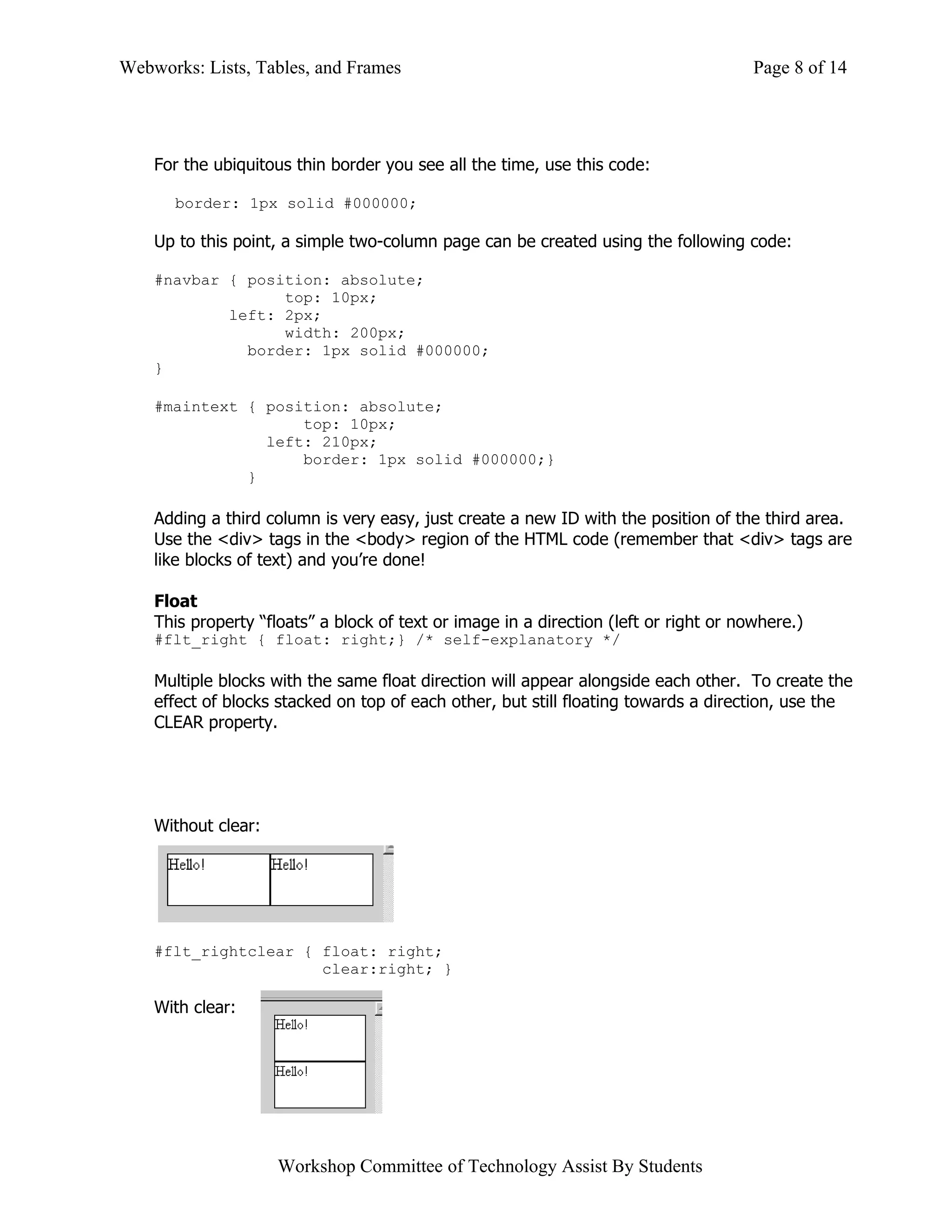 Webworks: Lists, Tables, and Frames                                                    Page 8 of 14




    For the ubiquitous thin border you see all the time, use this code:

      border: 1px solid #000000;

    Up to this point, a simple two-column page can be created using the following code:

    #navbar { position: absolute;
                  top: 10px;
            left: 2px;
                  width: 200px;
              border: 1px solid #000000;
    }

    #maintext { position: absolute;
                    top: 10px;
                left: 210px;
                    border: 1px solid #000000;}
              }

    Adding a third column is very easy, just create a new ID with the position of the third area.
    Use the <div> tags in the <body> region of the HTML code (remember that <div> tags are
    like blocks of text) and you’re done!

    Float
    This property “floats” a block of text or image in a direction (left or right or nowhere.)
    #flt_right { float: right;} /* self-explanatory */

    Multiple blocks with the same float direction will appear alongside each other. To create the
    effect of blocks stacked on top of each other, but still floating towards a direction, use the
    CLEAR property.




    Without clear:




    #flt_rightclear { float: right;
                      clear:right; }

    With clear:




                     Workshop Committee of Technology Assist By Students
 